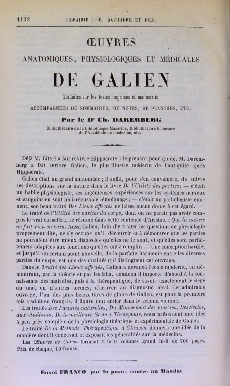 ŒUVRES ANATOMIQUES, PHYSIOLOGIQUES ET MÉDICALES Déjà M. Littré a fait revivre Hippocrate : le prenant pour guide, M. Darem- berg a fait revivre Galien, le plus illustre médecin de l’antiquité après Hippocrate. Galien était un grand anatomiste ; il suffit, pour s’en convaincre, de suivre ses descriptions sur la nature dans le livre De l’Utilité des parties; — c’était un habile physiologiste, ses ingénieuses expériences sur les systèmes nerveux et sanguins en sont un irrécusable témoignage;— c’était un pathologiste émi- nent, son beau traité Des Lieux affectés ne laisse aucun doute à cet égard. Le traité de YUtilité des parties du corps, dont on ne paraît pas avoir com- pris le vrai caractère, se résume dans cette sentence d’Aristote : Que la nature ne fait rien en vain. Aussi Galien, loin d’y traiter les questions de physiologie proprement dite, ne s’y occupe qu’à découvrir et à démontrer que les parties ne pouvaient être mieux disposées qu’elles ne le sont, et qu’elles sont parfai- tement adaptées aux fonctions qu’elles ont à remplir. — Une conception hardie, et jusqu’à un certain point nouvelle, de la parfaite harmonie entre les diverses parties du corps, est une des qualités qui distinguent cet ouvrage. Dans le Traité des Lieux affectés, Galien a devancé l’école moderne, en dé- montrant, par la théorie et par les faits, combien il importe d’abord à la con- naissance des maladies, puis à la thérapeutique, de savoir exactement le siège du mal, en d’autres termes, d’arriver au diagnostic local. Cet admirable ouvrage, l’un des plus beaux titres de gloire de Galien, est pour la première fois traduit en français, il figure tout entier dans le second volume. Les traités Des Facultés naturelles, Du Mouvement des muscles, Des Sectes, aux étudiants, De la meilleure Secte à Thrasybule, nous présentent une idée à peu près complète de la physiologie théorique et expérimentale de Galien. Le traité De la Méthode Thérapeutique à Glaucon donnera une idée de la manière dont il concevait et exposait les généralités sur la médecine. Les OEuvrcs de Galien forment 2 forts volumes grand in-8 de 700 pages. Prix de chaque, 10 francs. Traduites sur les textes imprimés et manuscrits ACCOMPAGNÉES DE SOMMAIRES, I)E NOTES, DE PLANCHES, ETC. Par le JDr Ch. UAHEUUEHG Bibliothécaire de la bibliothèque Mazarine, Bibliothécaire honoraire de l'Académie de médecine, etc.