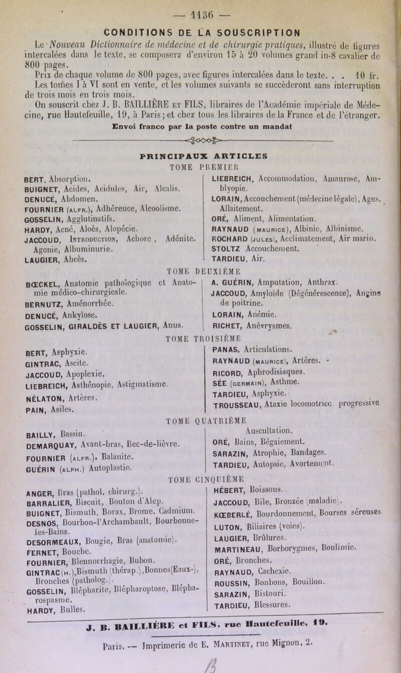 CONDITIONS DE LA SOUSCRIPTION Le• Nouveau Dictionnaire de médecine et de chirurgie pratiques, illustré de li«jures intercalées dans le texte, se composera d’environ 15 à 20 volumes grand in-8 cavalier de 800 pages. Prix de chaque volume de 800 pages, avec figures intercalées dans le texte. . . 10 t'r. Les tomes 1 à VI sont en vente, et les volumes suivants se succéderont sans interruption de trois mois en trois mois. On souscrit chez J. B. BAILLIÈRE et FILS, libraires de l’Académie impériale de Méde- cine, rue llauteleuille, 19, à Paris; et chez tous les libraires de la France et de l’étranger. Envoi franco par la poste contre un mandat «=§oo©£» PRINCIPAUX ARTICLES TOME PREMIER BERT, Absorption. BUIGNET, Acides, Acidulés, Air, Alcalis. DENUCÉ, Abdomen. FOURNIER (alfr.), Adhérence, Alcoolisme. GOSSELIN, Agglutinatifs. HARDY, Acné, Aloès, Alopécie. JACCOUD, Introduction, Achorc , Adénite. Agonie, Albuminurie. LAUGIER, Abcès. LIEBREICH, Accommodation, Amaurose, Am- blyopie. LOR AIN, Accouchement (médecine légale], Ages. Allaitement. ORÉ, Aliment, Alimentation. RAYNAUD (maurice), Albinie, Albinisme. ROCHARD (jules), Acclimatement, Air marin. STOLTZ Accouchement. Air. TARDIEU, TOME DEUXIÈME BŒCKEL, Anatomie pathologique et Anato- mie médico-chirurgicale. BERNUTZ, Aménorrhée. DENUCÉ, Ankylosé. GOSSELIN, GIRALDÈS ET LAUGIER, Anus. BERT, Asphyxie. GINTRAC, Ascite. JACCOUD, Apoplexie, LIEBREICH, Asthénopie, Astigmatisme. NÉLATON, Artères. PAIN, Asiles. A. GUÉRIN, Amputation, Anthrax. JACCOUD, Amyloïde (Dégénérescence), Angine de poitrine. LORAIN, Anémie. RICHET, Anévrysmes. TOME TROISIÈME PANAS, Articulations. RAYNAUD (Maurice), Artères. • RICORD, Aphrodisiaques. SÉE (germain), Asthme. tardieu, Asphyxie. TROUSSEAU, Ataxie locomotrice progressive TOME QUATRIEME BAILLY, Bassin. demaRQUAY, Avant-bras, Bec-de-lièvre. FOURNIER (alfr.). Balanite. GUÉRIN (alph.) Autoplastie. Auscultation. ORÉ, Bains, Bégaiement. SARAZIN, Atrophie, Bandages. TARDIEU, Autopsie, Avortement. TOME CINQUIÈME anger, Bras (pathol. chirurg.). BARRALIER, Biscuit, Bouton d Alep. BUIGNET, Bismuth, Borax, Brome. Cadmium. DESNOS, Bourbon-1’Archambault, Bourbonnc- les-Bains. DESORMEAUX, Bougie, Bras (anatomie). FERNET, Bouche. FOURNIER, Blennorrhagie, Bubon. GINTRAC (h.),Bismuth (thérap.),Bonnes(Eaux-), Bronches (patholog. . GOSSELIN, Blépharite, Blépharoplose, Blépha- rospasme. HARDY, Bulles. HÉBERT, Boissons. JACCOUD, Bile, Bronzée «maladie,. KŒBERLÉ, Bourdonnement, Bourses séreuses LU TON, Biliaires (voies). LAUGIER, Brûlures. MARTINEAU, Borborygmes, Boulimie. ORÉ, Bronches. RAYNAUD, Cachexie. ROUSSIN, Bonbons, Bouillon. SARAZIN, Bistouri. TARDIEU, Blessures. J B. HAILUèRE et FILS, rue Hautefeuille, I». raris. — Imprimerie de E. Martinet, rue Mignon. 2