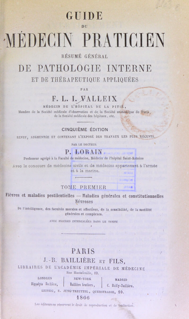 DU •MÉDECIN PRATICIEN RÉSUMÉ GÉNÉRAL DE PATHOLOGIE INTERNE ET DE THÉRAPEUTIQUE APPLIQUÉES PAR F. L. I. YALLEÏX ✓ MÉDECIN DE L’HÔPITAL DE LA PITIÉ, Membre de la Société médicale d’observation et de la Société anatomique de Paris, de la Société médicale des hôpitaux , etc. CINQUIEME ÉDITION REVUE, AUGMENTÉE ET CONTENANT L’EXPOSÉ DES TRAVAUX LES PLUS RÉCENTS*,. PAR LE DOCTEUR P. LO R AIN Professeur agrégé à la Faculté de médecine, Médecin de l’hôpital Saint-Antoine Avec le concours de médecins civils et de médecins appartenant à l'armée et à la marine. TOME PREMIER Fièvres et maladies pestilentielles — Maladies générales et constitutionnelles Névroses De l'intelligence, des facultés morales et affectives, de la sensibilité, de la motilité générales et complexes. AVEC FICURES INTERCALÉES DANS LE TEXTE PARIS J.-B. BAILLIÈRE et FILS, LIBRAIRES DE L’ACADÉMIE IMPÉRIALE DE MÉDECINE MADRID C. Uailly-Baillttre. Rue Hautefeuillo, 19, LONDRES NEW-YORK Uippoljlo Ba.llicrc, Bailliere brotbers, LEIPZIG, E. JUNG-TREUTTEL, QUERSTRASSE, 10. 1 8 (5 (3 Les éditeurs se réservent le droit de reproduction et de traduction