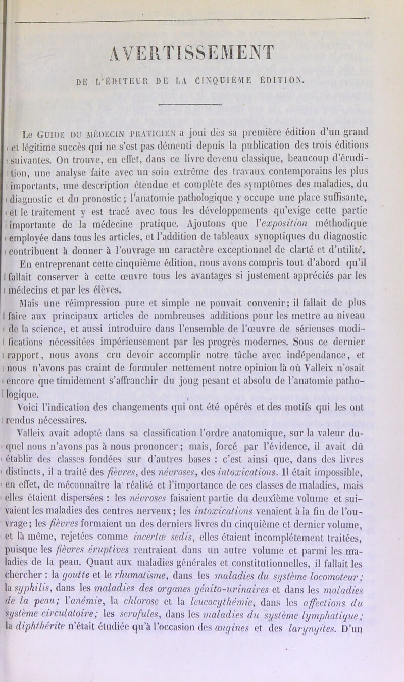 DE L’ÊDITEUP. DE LA CINQUIÈME ÉDITION. Le Guide du médecin praticien a joui dès sa première édition d’un grand et légitime succès qui ne s’csl pas démenti depuis la publication des trois éditions ; suivantes. On trouve, en effet, dans ce livre devenu classique, beaucoup d’érudi- tion, une analyse faite avec un soin extrême des travaux contemporains les plus importants, une description étendue et complète des symptômes des maladies, du diagnostic et du pronostic; l’anatomie pathologique y occupe une place suffisante, et le traitement y est tracé avec tous les développements qu’exige cette partie importante de la médecine pratique. Ajoutons que Vexposition méthodique employée dans tous les articles, et l’addition de tableaux synoptiques du diagnostic contribuent à donner à l’ouvrage un caractère exceptionnel de clarté et d’utilité. En entreprenant celte cinquième édition, nous avons compris tout d’abord qu’il fallait conserver à cette œuvre tous les avantages si justement appréciés par les médecins et par les élèves. Mais une réimpression pure et simple ne pouvait convenir; il fallait de plus I faire aux principaux articles de nombreuses additions pour les mettre au niveau de la science, et aussi introduire dans l’ensemble de l’œuvre de sérieuses modi- I (icalions nécessitées impérieusement par les progrès modernes. Sous ce dernier i rapport, nous avons cru devoir accomplir notre tâche avec indépendance, et ; nous n’avons pas craint de formuler nettement notre opinion là où Valleix n’osait i encore que timidement s’affranchir du joug pesant et absolu de l’anatomie patho- logique. ( Voici l’indication des changements qui ont été opérés et des motifs qui les ont i rendus nécessaires. Valleix avait adopté dans sa classification l’ordre anatomique, sur la valeur du- quel nous n’avons pas à nous prononcer ; mais, forcé par l’évidence, il avait dû 1 établir des classes fondées sur d’autres bases : c’est ainsi que, dans des livres distincts, il a traité des fièvres, des névroses, des intoxications. Il était impossible, 1 en effet, de méconnaître la réalité et l’importance de ces classes de maladies, mais ' elles étaient dispersées : les névroses faisaient partie du deuxième volume et sui- vaient les maladies des centres nerveux; les intoxications venaient à la fin de l’ou- vrage; les fièvres formaient un des derniers livres du cinquième et dernier volume, et là même, rejetées comme incertœ sedis, elles étaient incomplètement traitées, puisque les fièvres éruptives rentraient dans un autre volume et parmi les ma- ladies de la peau. Quant aux maladies générales et constitutionnelles, il fallait les chercher : la goutte et le rhumatisme, dans les maladies du système locomoteur ; la syphilis, dans les maladies des organes génito-urinaires et dans les maladies de la peau; Vanémie, la chlorose et la leucocythémie, dans les affections du système circulatoire; les scrofules, dans les maladies du système lymphatique; la diphthérite n’était étudiée qu’à l’occasion des angines et des laryngites. D’un