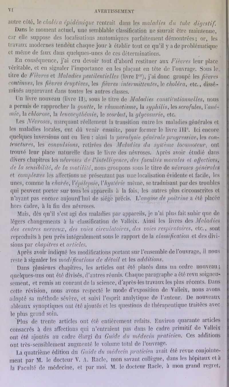 autre côté, le choléra épidémique rentrait, dans les maladies du tube digestif. Dans le moment actuel, une semblable classification ne saurait être maintenue, car elle suppose des localisations anatomiques parfaitement démontrées; or, les travaux modernes tendent chaque jour à établir tout ce qu’il y a de problématique et même de faux dans quelques-unes de ces déterminations. En conséquence, j’ai cru devoir tout d’abord restituer aux Fièvres leur place véritable, et en signaler l’importance en les plaçant en tête de l’ouvrage. Sous le titre de Fièvres et Maladies pestilentielles (livre Ier), j’ai donc groupé les fièvres continues, les fièvres éruptives, les fièvres intermittentes, le choléra, etc., dissé- minés auparavant dans toutes les autres classes. Un livre nouveau (livre il), sous le titre de Maladies constitutionnelles, nous a permis de rapprocher la goutte, le rhumatisme, la syphilis, les scrofules, Varié• mie, h chlorose, la leucocythémie, le scorbut, la glycosurie, etc. Les Névroses, marquant réellement la transition entre les maladies générales et les maladies locales, ont dû venir ensuite, pour former le livre IIP. Ici encore quelques inversions ont eu lieu : ainsi la paralysie générale progressive, les con- tractures, les convulsions, retirées des Maladies du système locomoteur, ont trouvé leur place naturelle dans le livre des névroses. \près avoir étudié dans divers chapitres les névroses de l'intelligence, des facultés morales et affectives, de la sensibilité, de la motilité, nous groupons sous le titre de névroses générales et complexes les affections ne présentant pas une localisation évidente et facile, les unes, comme la chorée, l'épilepsie, Vhystérie même, se traduisant par des troubles qui peuvent porter sur tous les appareils à la fois, les autres plus circonscrites cl n’ayant pas encore aujourd’hui de siège précis. Vangine de poitrine a été placée hors cadre, à la fin des névroses. Mais, dès qu’il s’est agi des maladies par appareils, je n’ai plus fait subir que de légers changements à la classification de Valleix. Ainsi les livres des Maladies des centres nerveux, des voies circulatoires, clos voies respiratoires, etc., sont reproduits à peu près intégralement sous le rapport de la classification et des divi- sions par chapitres et articles. Après avoir indiqué les modifications portant sur l’ensemble de l’ouvrage, il nous reste à signaler les modifications de détail et les additions. Dans plusieurs chapitres, les articles ont été placés dans un ordre nouveau : quelques-uns ont été divisés, d’autres réunis. Chaque paragraphe a été revu soigneu- sement, et remis au courant de la science, d’après les travaux les plus récents. Dans cette révision, nous avons respecté le mode d’exposition de Valleix, nous avons adopté sa méthode sévère, et suivi l’esprit analytique de l’auteur. De nouveaux ableaux synoptiques ont été ajoutés et les questions de thérapeutique traitées avec le plus grand soin. Plus de trente articles ont été entièrement refaits. Environ quarante articles consacrés h des affections qui n’entraient pas dans le cadre primitif de Valleix ont été ajoutés au cadre élargi du Guide du médecin praticien. Ces additions ont très-sensiblement augmenté le volume total de l’ouvrage. La quatrième édition du Guide du médecin praticien avait été revue conjointe- ment par M. le docteur V. A. Racle, mon savant collègue, dans les hôpitaux et à la Faculté de médecine, et par moi. M. le docteur Racle, a mon grand régi et.