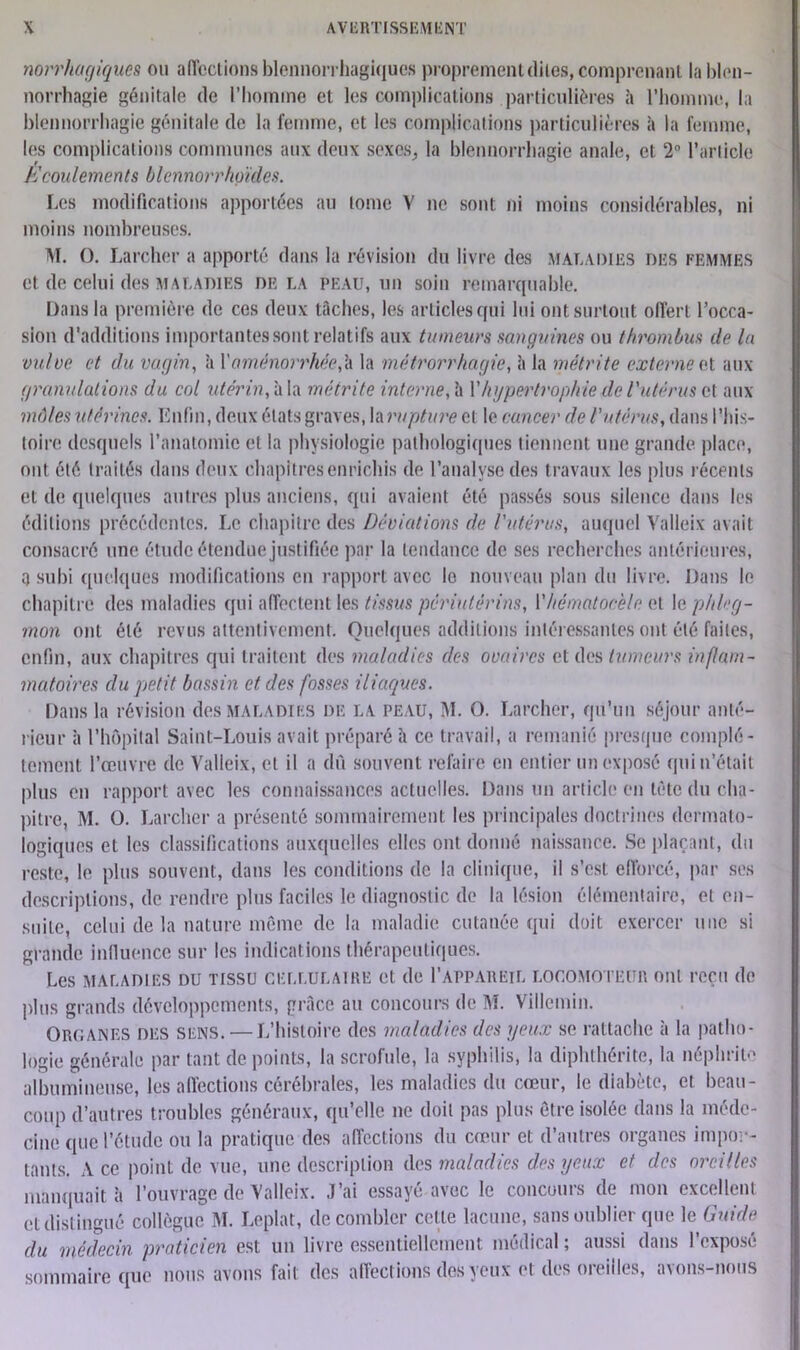 norrhagiques ou affections blennorrhagiques proprement dites, comprenant la blen- norrhagie génitale de l’homme et les complications particulières à l'homme, la blennorrhagie génitale de la femme, et les complications particulières à la femme, les complications communes aux deux sexes, la blennorrhagie anale, et 2° l’article écoulements blennorrhgïdes. Les modifications apportées au tome Y ne sont ni moins considérables, ni moins nombreuses. M. O. Larcher a apporté dans la révision du livre des maladies des femmes et de celui des maladies delà peau, un soin remarquable. Dans la première de ces deux tâches, les articles qui lui ont surtout offert l’occa- sion d'additions importantes sont relatifs aux tumeurs sanguines ou thrombus île la vulve et du vagin, à Y aménorrhée,b la métrorrhagie, à la métrite externe et aux granulations du col utérin, à la métrite interne, à Y hypertrophie de l'utérus et aux môles utérines. Enfin, deux états graves, la rupture et le cancer de l'utérus, dans l’his- toire desquels l’anatomie et la physiologie pathologiques tiennent une grande place, ont été traités dans deux chapitres enrichis de l’analyse des t ravaux les plus récents et de quelques autres plus anciens, qui avaient été passés sous silence dans les éditions précédentes. Le chapitre des Déviations de l'utérus, auquel Valleix avait consacré une étude étendue justifiée par la tendance de ses recherches antérieures, a subi quelques modifications en rapport avec le nouveau plan du livre. Dans le chapitre des maladies qui affectent les tissus périutérins, Y hématocele et le phleg- mon ont été revus attentivement. Quelques additions intéressantes ont été faites, enfin, aux chapitres qui traitent des maladies des ovaires et des tumeurs inflam- matoires du petit bassin et des fosses iliaques. Dans la révision des maladies de la peau, M. O. Larcher, qu’un séjour anté- rieur à l’hôpital Saint-Louis avait préparé h ce travail, a remanié presque complè- tement l’œuvre de Valleix, et il a dû souvent refaire en entier un exposé qui n’était plus en rapport avec les connaissances actuelles. Dans un article en tête du cha- pitre, M. O. Larcher a présenté sommairement les principales doctrines dermato- logiques et les classifications auxquelles elles ont donné naissance. Se plaçant, du reste, le plus souvent, dans les conditions de la clinique, il s’est efforcé, par ses descriptions, de rendre plus faciles le diagnostic de la lésion élémentaire, et en- suite, celui de la nature même de la maladie cutanée qui doit exercer une si grande influence sur les indications thérapeutiques. Les maladies du tissu cellulaire et de I’appareil locomoteur ont reçu de plus grands développements, grâce au concours de M. Villemin. Oroanes des sens. —L’histoire des maladies des yeux se rattache à la patho- logie générale par tant de points, la scrofule, la syphilis, la diphthérite, la néphrite albumineuse, les affections cérébrales, les maladies du cœur, le diabète, et beau- coup d’autres troubles généraux, qu’elle ne doit pas plus être isolée dans la méde- cine que l’étude ou la pratique des affections du cœur et d’autres organes impor- tants. Ace point de vue, une description des maladies des yeux et des oreilles manquait à l’ouvrage de Valleix. J’ai essayé avec le concours de mon excellent et distingué collègue M. Leplat, de combler cette lacune, sans oublier que le Guide du médecin praticien est un livre essentiellement médical ; aussi dans l’exposé sommaire que nous avons fait des affections des yeux et des oreilles, avons-nous