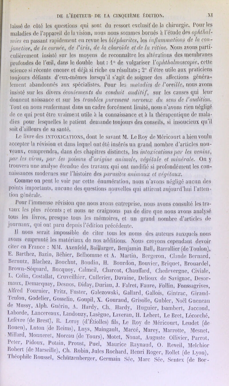 laissé de côté les questions qui sont du ressort exclusif de la chirurgie, l’ourles maladies de l’appareil de la vision, nous nous sommes bornés à l’étude des ophthal- mies en passant rapidement en revue les blépharites, les inflammations de la con- jonctive, de la cornée, de l'iris, de la choroïde et de lu rétine. Nous avons parti- culièrement insisté sur les moyens de reconnaître les altérations des membranes profondes de l’œil, dans le double but : 1° de vulgariser Yophthalmoscopie, cette science si récente encore et déjà si riche eu résultats ; 2° d’être utile aux praticiens toujours défiants d’eux-mêmes lorsqu’il s’agit de soigner des affections généra- lement abandonnés aux spécialistes. Pour les maladies de l'oreille, nous avons insisté sur les divers écoulements du conduit auditif, sur les causes qui leur donnent naissance et sur les troubles purement nerveux du sens de l’audition. Tout en nous renfermant dans un cadre forcément limité, nous n’avons rien négligé de ce qui peut être vraiment utile à la connaissance et à la thérapeutique de mala- dies pour lesquelles le patient demande toujours des conseils, si insoucieux qu'il soit d’ailleurs de sa santé. Le livre des intoxications, dont le savant M. Le Roy deMéricourt a bien voulu accepter la révision et dans lequel ont été insérés un grand nombre d’articles nou- veaux, comprendra, dans des chapitres distincts, les intoxications par les venins, par les virus, par les poisons d'origine animale, végétale et minérale. On y trouvera une analyse étendue des travaux qui ont modifié si profondément les con- naissances modernes sur l’histoire des parasites animaux et végétaux. Comme on peut le voir par cette énumération, nous n’avons négligé aucun des points importants, aucune des questions nouvelles qui attirent aujourd’hui l’atten- tion générale. Pour l’immense révision que nous avons entreprise, nous avons consulté les tra- \aux les plus récents; et nous ne craignons pas de dire que nous avons analysé tous les livres, presque tous les mémoires, et un grand nombre d’articles de journaux, qui ont paru depuis l’édition précédente. Il nous serait impossible de citer tous les noms des auteurs auxquels nous axons emprunté les matériaux de nos additions. Nous croyons cependant devoir ciiei en franco : MAI. Axenfeld, Baillargcr, Benjamin Bail, Barrallier(deToulon), L. Barthez, Bazin, Béhier, Belhomme et A. Martin, Bergeron, Claude Bernard, Beinulz, Blachez, Bouchut, Boudin, II. Bourdon, Bouvier, Briquet, Brouardel, Bio\\n-Séquard, Bucquoy, Calmeil, Charcot, Chauffard, Chedevergne, Civiale, L. Colin, Costallat, Cruveilhier, Cullerier, Davaine, Delioux de Savignac, Desor- maux, Demarquay, Desnos, Diday, Duriau, J. Falret, Faure, Follin, Fonssagrives, Alfred Fournier, Fritz, Fuster, Galezowski, Gallard, Gallois, Ginlrac, Giraud- Teulon, Godelier, Gosselin, Goupil, X. Gouraud, Grisolle, Gubler, Noël Gucncau (h Mussv, Alph. Guérin, A. Hardy, Ch. Hardy, Huguier, Isambert, Jaccoud, Laborde, Lancereaux, Landouzy, Lasègue, Laveran, IL Lebert, Le Bret, Lécorché, Lefèvre (de Brest), R. Leroy (d’Étiolles) fils, Le Roy de Méricourt, Leudet (de Rouen), Lu ton (de Reims), Luys, Maingault, Marcé, Marey, Marrotte, Mesnet, Millard, Monneret, Aloreau (de Tours), Motet, Nouât, Auguste Oliivier, Parrot, Peler, Pidoux, Potain, Proust, Puel, Maurice Raynaud, O. Reveil, Melchior Robert (de [Marseille), Ch. Robin, Jules Rochard, Henri Roger, Rollet (de Lyon), Théophile Roussel, Schützenberger, Germain Sée, Marc Sée, Sentex (de Bor-