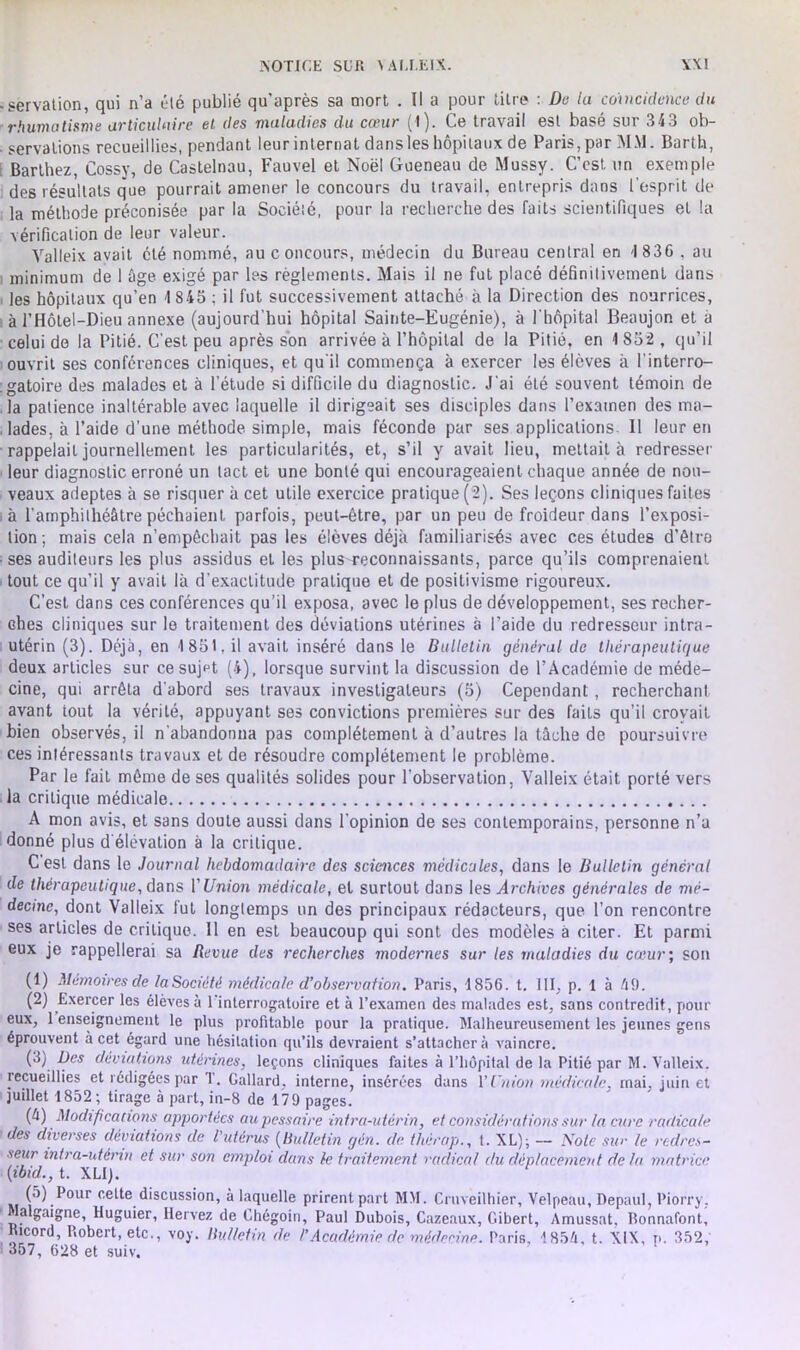 NOTICE SCR \ AI.I.EIX. \\I ■ servation, qui n’a été publié qu’après sa mort . Il a pour titre : De la coïncidence du rhumatisme articulaire et des maladies du cœur (1). Ce travail est basé sur 343 ob- servations recueillies, pendant leurinternat dansles hôpitaux de Paris,par M.\l. Barth, Barthez, Cossy, de Castelnau, Fauvel et Noël Gueneau de Mussy. C’est un exemple des résultats que pourrait amener le concours du travail, entrepris dans l’esprit de la méthode préconisée par la Société, pour la recherche des laits scientifiques et la vérification de leur valeur. Yalleix avait été nommé, au concours, médecin du Bureau central en 4 836 , au minimum de 1 âge exigé par les règlements. Mais il ne fut placé définitivement dans , ]es hôpitaux qu’en 4 845 : il fut successivement attaché à la Direction des nourrices, à l’Hôtel-Dieu annexe (aujourd’hui hôpital Sainte-Eugénie), à l'hôpital Beaujon et a celui de la Pitié. C’est peu après son arrivée à l’hôpital de la Pitié, en 1852, qu’il ouvrit ses conférences cliniques, et qu’il commença à exercer les élèves à l'interro- gatoire des malades et à l’étude si difficile du diagnostic. J’ai été souvent témoin de la patience inaltérable avec laquelle il dirigeait ses disciples dans l’examen des ma- lades. à l’aide d’une méthode simple, mais féconde par ses applications. Il leur en rappelait journellement les particularités, et, s’il y avait lieu, mettait à redresser leur diagnostic erroné un tact et une bonté qui encourageaient chaque année de nou- veaux adeptes à se risquer à cet utile exercice pratique (2). Ses leçons cliniques faites .à l’amphithéâtre péchaient parfois, peut-être, par un peu de froideur dans l’exposi- tion ; mais cela n’empêchait pas les élèves déjà familiarisés avec ces études d’être • ses auditeurs les plus assidus et les plus reconnaissants, parce qu’ils comprenaient tout ce qu’il y avait là d’exactitude pratique et de positivisme rigoureux. C’est dans ces conférences qu’il exposa, avec le plus de développement, ses recher- ches cliniques sur le traitement des déviations utérines a l'aide du redresseur intra- utérin (3). Déjà, en 1851. il avait inséré dans le Bulletin général de thérapeutique deux articles sur ce sujet (4), lorsque survint la discussion de l’Académie de méde- cine, qui arrêta d’abord ses travaux investigateurs (5) Cependant , recherchant avant tout la vérité, appuyant ses convictions premières sur des faits qu’il croyait bien observés, il n’abandonna pas complètement à d’autres la tâche de poursuivre ces intéressants travaux et de résoudre complètement le problème. Par le fait même de ses qualités solides pour l’observation, Yalleix était porté vers la critique médicale A mon avis, et sans doute aussi dans l’opinion de ses contemporains, personne n’a donné plus d’élévation à la critique. Cest dans le Journal hebdomadaire des sciences médicales, dans le Bulletin général de thérapeutique, dans V Union médicale, et surtout dans les Archives générales de mé- decine, dont Valleix fut longtemps un des principaux rédacteurs, que l’on rencontre ses articles de critique. 11 en est beaucoup qui sont des modèles à citer. Et parmi eux je rappellerai sa Revue des recherches modernes sur les maladies du cœur; son (1) Mémoires de laSociété médicale d’observation. Paris, 4856. t. III, p. 1 à 49. (2) Exercer les élèves à 1 interrogatoire et à l’examen des malades est, sans contredit, pour eux, 1 enseignement le plus profitable pour la pratique. Malheureusement les jeunes gens éprouvent à cet égard une hésitation qu’ils devraient s’attachera vaincre. (3) Des déviations utérines, leçons cliniques faites à l’hôpital de la Pitié par M. Valleix. recueillies et rédigées par 1. Gallard. interne, insérées dans Y Union médicale, mai. juin et juillet 1852; tirage à part, in-8 de 179 pages. (4) Modifications apportées aupessaire intra-utérin, et considérations sur la cure radicale des diverses déviations de l’utérus (Bulletin gén. de thérap., t. XL); — Note sur le redres- seur intra-utérin et sur son emploi dans le traitement radical du déplacement de la matrice (ibid., t. XLI). (5) Pour cette discussion, à laquelle prirent part MM. Cruveilhier, Velpeau, Depaul, Piorry, alguigne, Huguier, Ilervez de Chégoin, Paul Dubois, Cazeaux, Gibert, Amussat, Ronnafont, Ricord, Robert, etc., voy. Bulletin de /’Académie de médecine. Paris, 4 854. t. XIX, p. 352, 357, 628 et suiv.