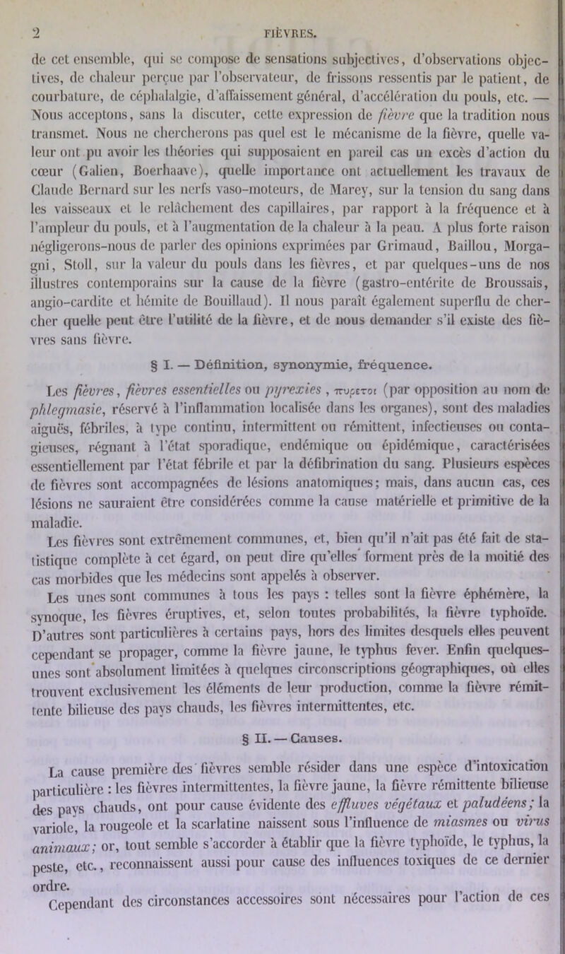 de cet ensemble, qui se compose de sensations subjectives, d’observations objec- tives, de chaleur perçue par l’observateur, de frissons ressentis par le patient, de courbature, de céphalalgie, d’affaissement général, d’accélération du pouls, etc. — Nous acceptons, sans la discuter, cette expression de fièvre que la tradition nous transmet. Nous 11e chercherons pas quel est le mécanisme de la fièvre, quelle va- leur ont pu avoir les théories qui supposaient en pareil cas un excès d’action du cœur (Galien, Boerhaave), quelle importance ont actuellement les travaux de Claude Bernard sur les nerfs vaso-moteurs, de Marey, sur la tension du sang dans les vaisseaux et le relâchement des capillaires, par rapport à la fréquence et à l’ampleur du pouls, et à l’augmentation de la chaleur à la peau. A plus forte raison négligerons-nous de parler des opinions exprimées par Grirnaud, Baillou, Morga- gni, Stoll, sur la valeur du pouls dans les fièvres, et par quelques-uns de nos illustres contemporains sur la cause de la fièvre (gastro-entérite de Broussais, angio-cardite et hémite de Bouillaud). Il nous paraît également superflu de cher- cher quelle peut être l’utilité de la fièvre, et de nous demander s’il existe des fiè- vres sans fièvre. § I. — Définition, synonymie, fréquence. Les fièvi-es, fièvres essentielles ou pyrexies , nvperot (par opposition au nom de phlegmasic, réservé à l’inflammation localisée dans les organes), sont des maladies aiguës, fébriles, à type continu, intermittent ou rémittent, infectieuses ou conta- gieuses, régnant à l’état sporadique, endémique ou épidémique, caractérisées essentiellement par l’état fébrile et par la défibrination du sang. Plusieurs espèces de fièvres sont accompagnées de lésions anatomiques; mais, dans aucun cas, ces lésions 11e sauraient être considérées comme la cause matérielle et primitive de la maladie. Les fièvres sont extrêmement communes, et, bien qu’il n’ait pas été fait de sta- tistique complète à cet égard, on peut dire qu’elles* forment près de la moitié des cas morbides que les médecins sont appelés à observer. Les unes sont communes h tous les pays ; telles sont la fièvre éphémère, la synoque, les fièvres éruptives, et, selon toutes probabilités, la fièvre typhoïde. D’autres sont particulières h certains pays, hors des limites desquels elles peuvent cependant se propager, comme la fièvre jaune, le typhus fever. Enfin quelques- unes sont absolument limitées h quelques circonscriptions géographiques, où elles trouvent exclusivement les éléments de leur production, comme la fièvre rémit- tente bilieuse des pays chauds, les fièvres intermittentes, etc. § II. — Causes. La cause première des fièvres semble résider dans une espèce d’intoxication particulière : les fièvres intermittentes, la fièvre jaune, la fièvre rémittente bilieuse des pays chauds, ont pour cause évidente des effluves végétaux et paludéens; la variole, la rougeole et la scarlatine naissent sous l’influence de miasmes ou virus animaux; or, tout semble s’accorder à établir que la fièvre typhoïde, le typhus, la peste, etc., reconnaissent aussi pour cause des influences toxiques de ce dernier ordre. , . Cependant des circonstances accessoires sont nécessaires pour 1 action de ces