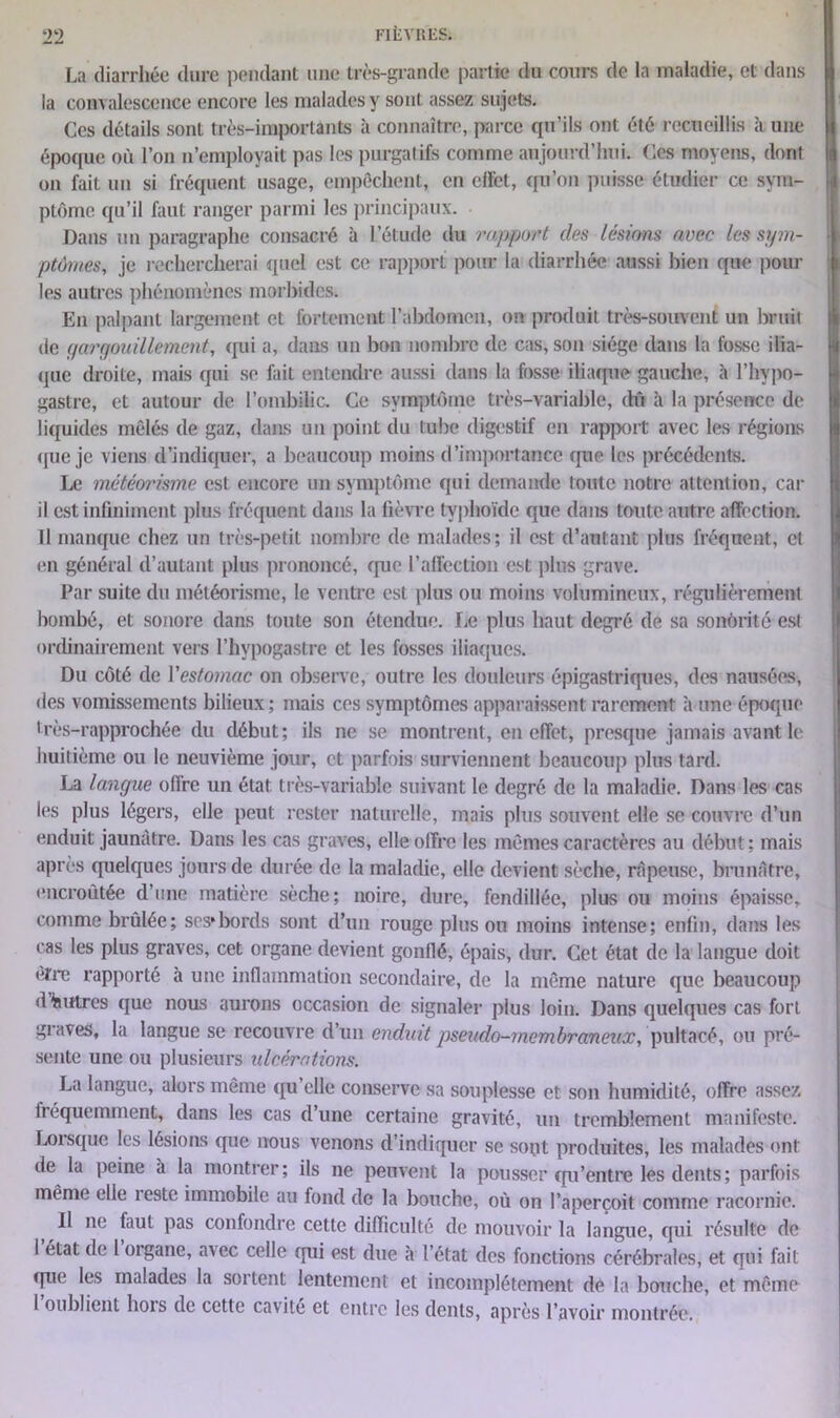 La diarrhée dure pendant une très-grande partie du cours de la maladie, et dans la convalescence encore les malades y sont assez sujets. Ces détails sont très-importants à connaître, parce qu’ils ont été recueillis à une époque où l’on n’employait pas les purgatifs comme aujourd’hui. Ces moyens, dont on fait un si fréquent usage, empêchent, en effet, qu’on puisse étudier ce sym- ptôme qu’il faut ranger parmi les principaux. Dans un paragraphe consacré à l’étude du rapport des lésions avec les sym- ptômes, je rechercherai quel est ce rapport pour la diarrhée aussi bien que poul- ies autres phénomènes morbides. En palpant largement et fortement l’abdomen, on produit très-souvent un bruit de gargouillement, qui a, dans un bon nombre de cas, son siège dans la fosse ilia- que droite, mais qui se fait entendre aussi dans la fosse iliaque gauche, à l’hypo- gastre, et autour de l’ombilic. Ce symptôme très-variable, dû à la présence de liquides mêlés de gaz, dans un point du tube digestif en rapport avec les régions que je viens d’indiquer, a beaucoup moins d’importance que les précédents. Le météorisme est encore un symptôme qui demande toute notre attention, car il est infiniment plus fréquent dans la fièvre typhoïde que dans toute autre affection. Il manque chez un très-petit nombre de malades; il est d’autant plus fréquent, et en général d’autant plus prononcé, que l’affection est plus grave. Par suite du météorisme, le ventre est plus ou moins volumineux, régulièrement bombé, et sonore dans toute son étendue. Le plus haut degré de sa sonorité est ordinairement vers l’hypogastrc et les fosses iliaques. Du côté de l'estomac on observe, outre les douleurs épigastriques, des nausées, des vomissements bilieux ; mais ces symptômes apparaissent rarement à une époque très-rapprochée du début; ils ne se montrent, en effet, presque jamais avant le huitième ou le neuvième jour, et parfois surviennent beaucoup plus tard. La langue offre un état très-variable suivant le degré de la maladie. Dans les cas les plus légers, elle peut rester naturelle, mais plus souvent elle se couvre d’un enduit jaunâtre. Dans les cas graves, elle offre les mêmes caractères au début; mais après quelques jours de durée de la maladie, elle devient sèche, râpeuse, brunâtre, encroûtée d’une matière sèche; noire, dure, fendillée, plus ou moins épaisse, comme brûlée; ses*bords sont d’un rouge plus ou moins intense; enfin, dans les cas les plus graves, cet organe devient gonflé, épais, dur. Cet état de la langue doit erre rapporté à une inflammation secondaire, de la même nature que beaucoup d feutres que nous aurons occasion de signaler plus loin. Dans quelques cas fort graves, la langue se recouvre d’un enduit pseudo-membraneux, pultacé, ou pré- sente une ou plusieurs ulcérations. La langue, alors même qu’elle conserve sa souplesse et son humidité, offre assez fréquemment, dans les cas d’une certaine gravité, un tremblement manifeste. Loisque les lésions que nous venons d’indiquer se sont produites, les malades ont de la peine a la montrer; ils ne peuvent la pousser qu’entre les dents; parfois même elle reste immobile au fond de la bouche, où on l’aperçoit comme racornie. Il ne faut pas confondre cette difficulté de mouvoir la langue, qui résulte de 1 état de I organe, avec celle qui est due à l’état des fonctions cérébrales, et qui fait que les malades la sortent lentement et incomplètement de la bouche, et même l oublient bois de cette cavité et entre les dents, après l’avoir montrée.