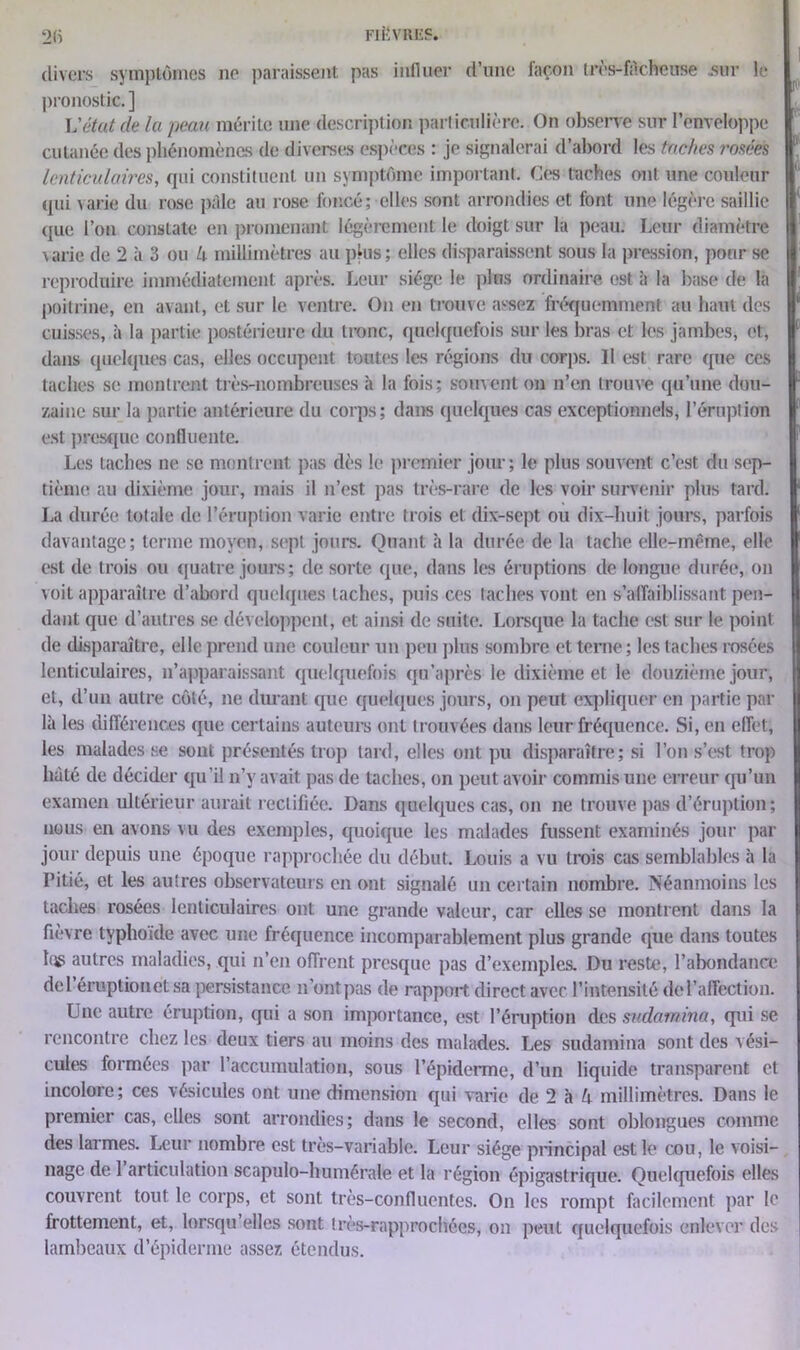 FIËVRIiS. 2(i divers symptômes ne paraissent pas influer d’une façon très-facheuse sur le pronostic. ] L'état de la peau mérite une description particulière. On observe sur l’enveloppe cutanée des phénomènes de diverses espèces : je signalerai d’abord les taches rosées lenticulaires, qui constituent un symptôme important. Ces taches ont une couleur qui varie du rose pâle au rose foncé; elles sont arrondies et font une légère saillie que l’on constate en promenant légèrement le doigt sur la peau. Leur diamètre \arie de 2 à 3 ou U millimètres au plus; elles disparaissent sous la pression, pour se reproduire immédiatement après. Leur siège le pins ordinaire est à la base de la poitrine, en avant, et sur le ventre. On en trouve assez fréquemment au haut des cuisses, à la partie postérieure du tronc, quelquefois sur les bras et les jambes, et, dans quelques cas, elles occupent toutes les régions du corps. Il est rare que ces taches se montrent très-nombreuses à la fois; souvent on n’en trouve qu’une dou- zaine sur la partie antérieure du corps; dans quelques cas exceptionnels, l’éruption est presque confluente. Les taches ne se montrent pas dès le premier jour; le plus souvent c’est du sep- tième au dixième jour, mais il n’est pas très-rare de les voir survenir plus tard. La durée totale de l’éruption varie entre trois et dix-sept ou dix-huit jours, parfois davantage; terme moyen, sept jours. Quant à la durée de la tache elle-même, elle est de trois ou quatre jours; de sorte que, dans les éruptions de longue durée, on voit apparaître d’abord quelques taches, puis ces taches vont en s’a (faiblissant pen- dant que d’autres se développent, et ainsi de suite. Lorsque la tache est sur le point de disparaître, elle prend une couleur un peu plus sombre et terne; les taches rosées lenticulaires, n’apparaissant quelquefois qu’après le dixième et le douzième jour, et, d’un autre côté, ne durant que quelques jours, on peut expliquer en partie par là les différences que certains auteurs ont trouvées dans leur fréquence. Si, en effet, les malades se sont présentés trop tard, elles ont pu disparaître; si l’on s’est trop hâté de décider qu’il n’y avait pas de taches, on peut avoir commis une erreur qu’un examen ultérieur aurait rectifiée. Dans quelques cas, on ne trouve pas d’éruption; nous en avons vu des exemples, quoique les malades fussent examinés jour par jour depuis une époque rapprochée du début. Louis a vu trois cas semblables à la Pitié, et les autres observateurs en ont signalé un certain nombre. Néanmoins les taches rosées lenticulaires ont une grande valeur, car elles se montrent dans la fièvre typhoïde avec une fréquence incomparablement plus grande que dans toutes tus autres maladies, qui n’en offrent presque pas d’exemples. Du reste, l’abondance del éruption et sa persistance n’ontpas de rapport direct avec l’intensité de l’affection. Une autre éruption, qui a son importance, est l’éruption des sndamina, qui se rencontre chez les deux tiers au moins des malades. Les sudamina sont des vési- cules formées par l’accumulation, sous l’épiderme, d’un liquide transparent et incolore; ces vésicules ont une dimension qui varie de 2 à U millimètres. Dans le premier cas, elles sont arrondies; dans le second, elles sont oblongues comme des larmes. Leur nombre est très-variable. Leur siège principal est le cou, le voisi- nage de 1 articulation scapulo-humérale et la région épigastrique. Quelquefois elles couvrent tout le corps, et sont très-confluentes. On les rompt facilement par le frottement, et, lorsqu’elles sont très-rapprochées, on peut quelquefois enlever des lambeaux d’épiderme assez étendus.