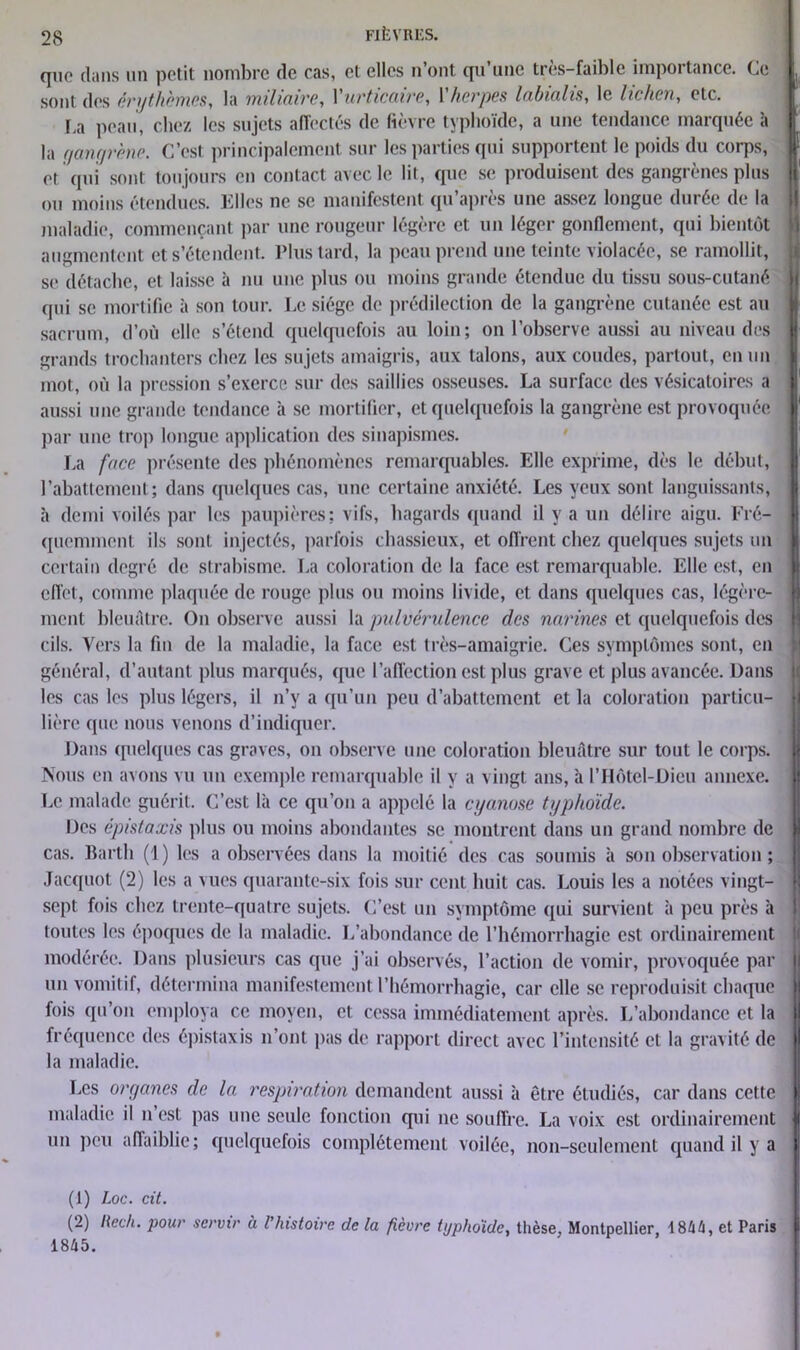 que dans un petit nombre de cas, et elles n’ont qu’une très-faible importance. Ce j sont des érythèmes, la miliaire, 1 urticaire, 1 herpès labialis, le lichen, etc. La peau, chez les sujets affectés de fièvre typhoïde, a une tendance marquée à 1 2 la gangrène. C’est principalement sur les parties qui supportent le poids du corps, et qui sont toujours en contact avec le lit, que se produisent des gangrènes plus ou moins étendues. Elles ne se manifestent qu’après une assez longue durée de la maladie, commençant par une rougeur légère et un léger gonflement, qui bientôt augmentent et s’étendent. Plus tard, la peau prend une teinte violacée, se ramollit, se détache, et laisse à nu une plus ou moins grande étendue du tissu sous-cutané qui se mortifie à son tour. Le siège de prédilection de la gangrène cutanée est au sacrum, d’où elle s’étend quelquefois au loin; on l’observe aussi au niveau des grands trochanters chez les sujets amaigris, aux talons, aux coudes, partout, en un mot, où la pression s’exerce sur des saillies osseuses. La surface des vésicatoires a aussi une grande tendance à se mortifier, et quelquefois la gangrène est provoquée | par une trop longue application des sinapismes. La face présente des phénomènes remarquables. Elle exprime, dès le début, l’abattement; dans quelques cas, une certaine anxiété. Les yeux sont languissants, à demi voilés par les paupières; vifs, hagards quand il y a un délire aigu. Fré- j quemment ils sont injectés, parfois chassieux, et offrent chez quelques sujets un certain degré de strabisme. La coloration de la face est remarquable. Elle est, en effet, comme plaquée de rouge plus ou moins livide, et dans quelques cas, légère- ment bleuâtre. On observe aussi la pulvérulence des narines et quelquefois des cils. Vers la fin de la maladie, la face est très-amaigrie. Ces symptômes sont, en général, d’autant plus marqués, que l’affection est plus grave et plus avancée. Dans les cas les plus légers, il n’y a qu’un peu d’abattement et la coloration particu- lière que nous venons d’indiquer. Dans quelques cas graves, on observe une coloration bleuâtre sur tout le corps. | Nous en avons vu un exemple remarquable il y a vingt ans, à l’Hôtel-Dieu annexe. I Le malade guérit. C’est là ce qu’on a appelé la cyanose typhoïde. Des épistaxis plus ou moins abondantes se montrent dans un grand nombre de cas. Barth (1) les a observées dans la moitié des cas soumis à son observation ; Jacquot (2) les a vues quarante-six fois sur cent huit cas. Louis les a notées vingt- sept fois chez trente-quatre sujets. C’est un symptôme qui survient à peu près à toutes les époques de la maladie. L’abondance de l’hémorrhagie est ordinairement modérée. Dans plusieurs cas que j’ai observés, l’action de vomir, provoquée par un vomitif, détermina manifestement l’hémorrhagie, car elle se reproduisit chaque fois qu’on employa ce moyen, et cessa immédiatement après. L’abondance et la fréquence des épistaxis n’ont pas de rapport direct avec l’intensité et la gravité de j la maladie. Les organes de la respiration demandent aussi à être étudiés, car dans cette I maladie il n est pas une seule fonction qui ne souffre. La voix est ordinairement | un peu affaiblie; quelquefois complètement voilée, non-seulement quand il y a (1) Loc. cit. (2) Rech. pour servir à l histoire de la fièvre typhoïde, thèse, Montpellier, 18 h h, et Paris 1845.