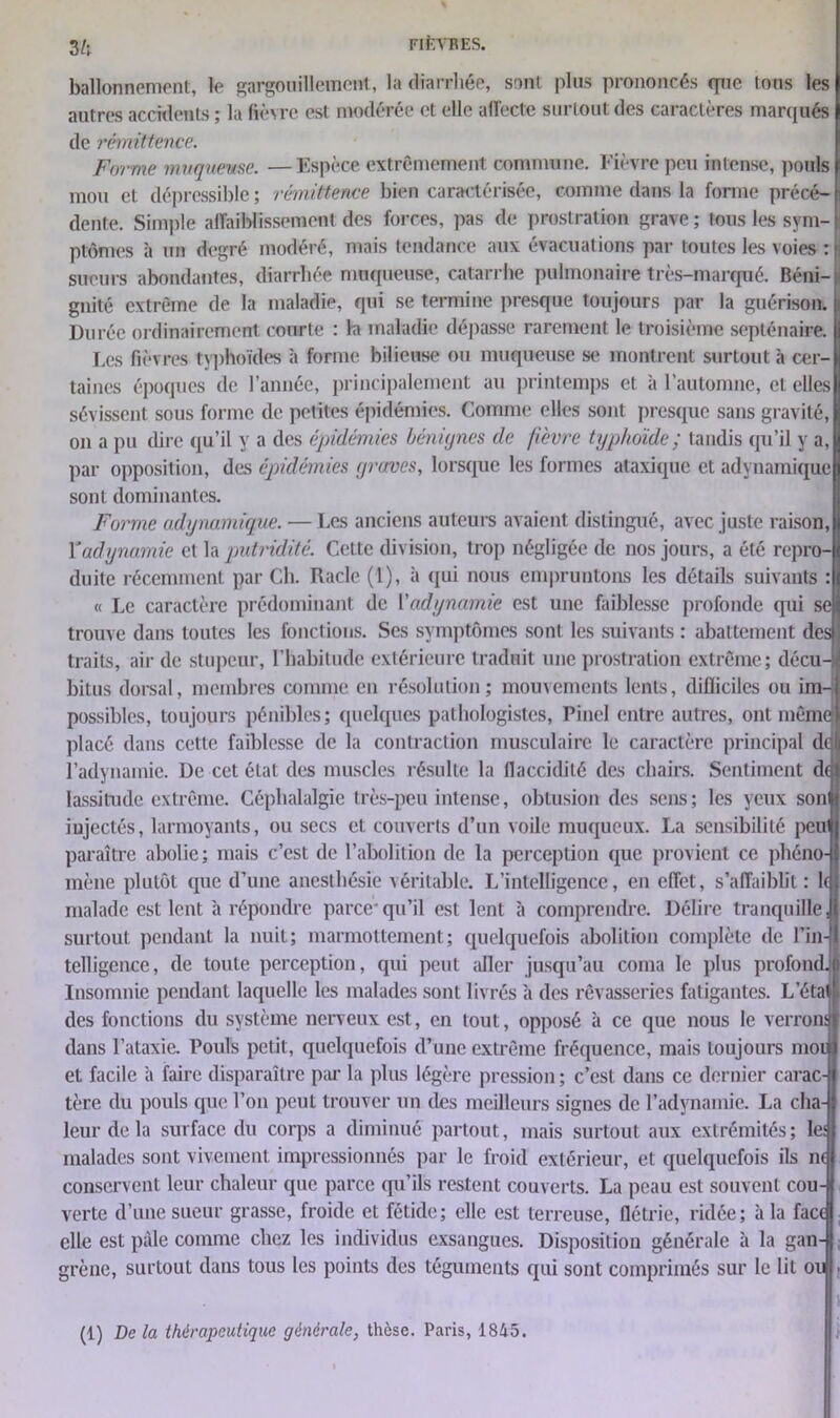 FI km ES. Zh ballonnement, le gargouillement, la diarrhée, sont plus prononcés rpie tous les autres accidents ; la fièvre est modérée et elle affecte surtout des caractères marqués de rémittence. Forme muqueuse. —Espèce extrêmement commune. Fièvre peu intense, ponls mou et déprcssible ; rémittence bien caractérisée, comme dans la forme précé- dente. Simple affaiblissement des forces, pas de prostration grave; tous les sym- ptômes à un degré modéré, mais tendance aux évacuations par toutes les voies : sueurs abondantes, diarrhée muqueuse, catarrhe pulmonaire très-marqué. Béni- gnité extrême de la maladie, qui se termine presque toujours par la guérison. Durée ordinairement courte : la maladie dépasse rarement le troisième septénaire. Les fièvres typhoïdes à forme bilieuse ou muqueuse se montrent surtout à cer- taines époques de l’année, principalement au printemps et à l’automne, et elles sévissent sous forme de petites épidémies. Comme elles sont presque sans gravité, on a pu dire qu’il y a des épidémies bénignes de f'evre typhoïde ; tandis qu’il y a, par opposition, des épidémies graves, lorsque les formes ataxique et adynamique sont dominantes. Forme adynamique. — Les anciens auteurs avaient distingué, avec juste raison, Y adynamie et la putridité. Cette division, trop négligée de nos jours, a été repro- duite récemment par Ch. Racle (1), à qui nous empruntons les détails suivants : « Le caractère prédominant de l'adynamie est une faiblesse profonde qui se trouve dans toutes les fonctions. Ses symptômes sont les suivants : abattement des traits, air de stupeur, l’habitude extérieure traduit une prostration extrême; décu-i bitus dorsal, membres comme en résolution; mouvements lents, difficiles ou im- possibles, toujours pénibles; quelques pathologistes, Pinel entre autres, ont même placé dans cette faiblesse de la contraction musculaire le caractère principal dt l’adynamie. De cet état des muscles résulte la flaccidité des chairs. Sentiment d( lassitude extrême. Céphalalgie très-peu intense, obtusion des sens; les yeux son injectés, larmoyants, ou secs et couverts d’un voile muqueux. La sensibilité peu paraître abolie; mais c’est de l’abolition de la perception que provient ce phéno- mène plutôt que d’une anesthésie véritable. L’intelligence, en effet, s’affaiblit: 1( malade est lent à répondre parce*qu’il est lent à comprendre. Délire tranquille, surtout pendant la nuit; marmottement; quelquefois abolition complète de l’in- telligence, de toute perception, qui peut aller jusqu’au coma le plus profond. Insomnie pendant laquelle les malades sont livrés à des rêvasseries fatigantes. L’éta1 des fonctions du système nerveux est, en tout, opposé à ce que nous le verrons dans l’ataxie. Pouls petit, quelquefois d’une extrême fréquence, mais toujours moi et facile à faire disparaître par la plus légère pression ; c’est dans ce dernier carac- tère du pouls que l’on peut trouver un des meilleurs signes de l’adynamie. La cha- leur de la surface du corps a diminué partout, mais surtout aux extrémités; les malades sont vivement impressionnés par le froid extérieur, et quelquefois ils n( conservent leur chaleur que parce qu’ils restent couverts. La peau est souvent cou- verte d’une sueur grasse, froide et fétide; elle est terreuse, flétrie, ridée; à la face elle est pâle comme chez les individus exsangues. Disposition générale à la gan- grène, surtout dans tous les points des téguments qui sont comprimés sur le lit ou (1) De la thérapeutique générale, thèse. Paris, 1845.