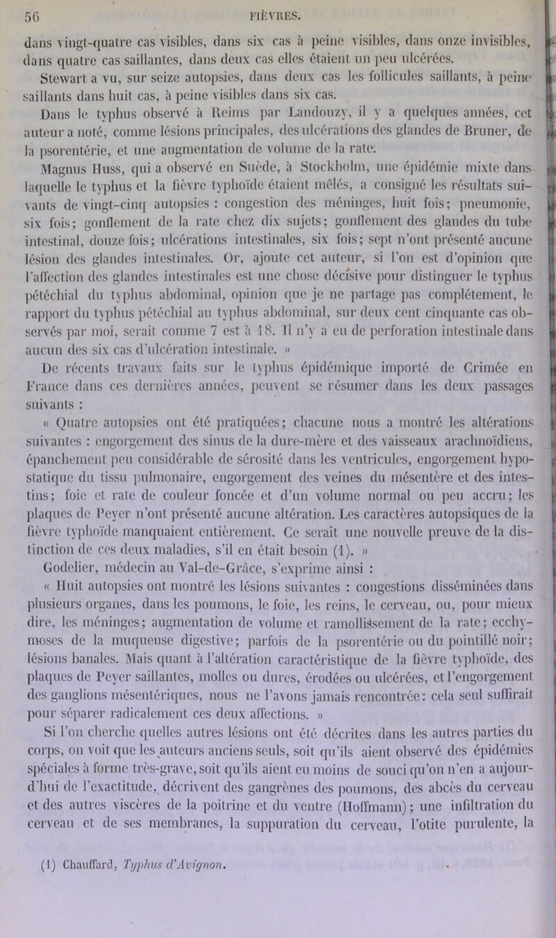 dans vingt-quatre cas visibles, dans six cas à peine visibles, dans onze invisibles, dans quatre cas saillantes, clans deux cas elles étaient un peu ulcérées. Stewart a vu, sur seize autopsies, dans deux cas les follicules saillants, à peine saillants dans huit cas, à peine visibles dans six cas. Dans le typhus observé à Reims par Landouzy, il y a quelques années, cet auteur a noté, comme lésions principales, des ulcérations des glandes de Brimer, de la psorentérie, et une augmentation de volume de la rate. Magnus lluss, qui a observé en Suède, à Stockholm, une épidémie mixte dans laquelle le typhus et la fièvre typhoïde étaient mêlés, a consigné les résultats sui- vants de vingt-cinq autopsies: congestion des méninges, huit fois; pneumonie, six fois; gonflement de la rate chez dix sujets; gonflement des glandes du tul)e intestinal, douze fois; ulcérations intestinales, six fois; sept n’ont présenté aucune lésion des glandes intestinales. Or, ajoute cet auteur, si l’on est d’opinion que l'affection des glandes intestinales est une chose décisive pour distinguer le typhus pétéchial du typhus abdominal, opinion que je ne partage pas complètement, le rapport du typhus pétéchial au typhus abdominal, sur deux cent cinquante cas ob- servés par moi, serait comme 7 est à 18. 11 n’y a eu de perforation intestinale dans aucun des six cas d’ulcération intestinale. » De récents travaux faits sur le typhus épidémique importé de Crimée en France dans ces dernières années, peuvent se résumer dans les deux passages suivants : « Quatre autopsies ont été pratiquées; chacune nous a montré les altérations suivantes : engorgement des sinus de la dure-mère et des vaisseaux arachnoïdiens, épanchement peu considérable de sérosité dans les ventricules, engorgement hypo- statique du tissu pulmonaire, engorgement des veines du mésentère et des intes- tins; foie et rate de couleur foncée et d’un volume normal ou peu accru; les plaques de Beyer n’ont présenté aucune altération. Les caractères autopsiques de la fièvre typhoïde manquaient entièrement. Ce serait une nouvelle preuve clc la dis- tinction de ces deux maladies, s’il en était besoin (1). » Godelier, médecin au Val-de-Grâce, s’exprime ainsi : « Huit autopsies ont montré les lésions suivantes : congestions disséminées dans plusieurs organes, dans les poumons, le foie, les reins, le cerveau, ou, pour mieux dire, les méninges; augmentation de volume et ramollissement de la rate; ecchy- moses de la muqueuse digestive; parfois de la psorentérie ou du pointillé noir : lésions banales. Mais quant à l’altération caractéristique de la fièvre typhoïde, des plaques de Peyer saillantes, molles ou dures, érodées ou ulcérées, et l’engorgement des ganglions mésentériques, nous ne l’avons jamais rencontrée: cela seul suffirait pour séparer radicalement ces deux affections. » Si l’on cherche quelles autres lésions ont été décrites dans les autres parties du corps, on voit que les auteurs anciens seuls, soit qu’ils aient observé des épidémies spéciales à forme très-grave, soit qu’ils aient eu moins de souci qu’on n’en a aujour- d'hui de l’exactitude, décrivent des gangrènes des poumons, des abcès du cerveau et des autres viscères de la poitrine et du ventre (Hoffmann) ; une infiltration du cerveau et de ses membranes, la suppuration du cerveau, l’otite purulente, la I (1) Chauffard, Typhus cl’Avignon.