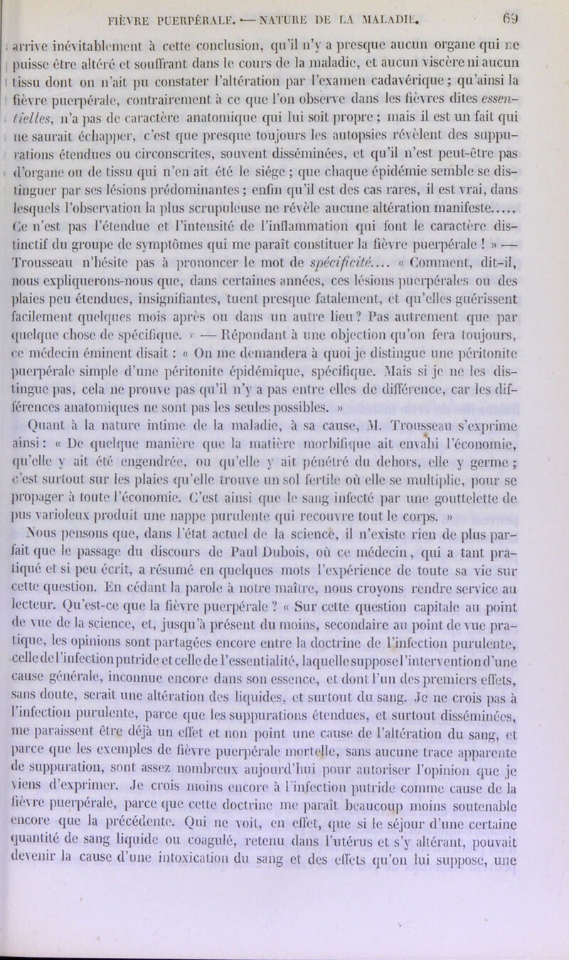 arrive inévitablement à cette conclusion, qu’il n’y a presque aucun organe qui ne puisse être altéré et souffrant dans le cours de la maladie, et aucun viscère ni aucun tissu dont on n’ait pu constater l’altération par l’examen cadavérique; qu ainsi la fièvre puerpérale, contrairement à ce que l’on observe dans les fièvres dites essen- tielles, n’a pas de caractère anatomique qui lui soit propre ; mais il est un fait qui ne saurait échapper, c’est que presque toujours les autopsies révèlent des suppu- rations étendues ou circonscrites, souvent disséminées, et qu’il n’est peut-être pas d’organe ou de tissu qui n’en ait été le siège ; que chaque épidémie semble se dis- tinguer par ses lésions prédominantes ; enfin qu’il est des cas rares, il est vrai, dans lesquels l’observation la plus scrupuleuse ne révèle aucune altération manifeste Ce n’est pas l’étendue et l’intensité de l’inflammation qui font le caractère dis- tinctif du groupe de symptômes qui me paraît constituer la fièvre puerpérale ! » — Trousseau n’hésite pas à prononcer le mot de spécificité.... « Comment, dit-il, nous expliquerons-nous que, dans certaines années, ces lésions puerpérales ou des plaies peu étendues, insignifiantes, tuent presque fatalement, et qu’elles guérissent facilement quelques mois après ou dans un autre lieu? Pas autrement que par quelque chose de spécifique. >• — Répondant à une objection qu’on fera toujours, ce médecin éminent disait : « On me demandera à quoi je distingue une péritonite puerpérale simple d’une péritonite épidémique, spécifique. Mais si je ne les dis- tingue pas, cela ne prouve pas qu’il n’y a pas entre elles de différence, car les dif- férences anatomiques ne sont pas les seules possibles. » Quant à la nature intime de la maladie, à sa cause, M. Trousseau s’exprime ainsi: « De quelque manière que la matière morbifique ait envahi l’économie, qu’elle y ait été engendrée, ou qu’elle y ait pénétré du dehors, elle y germe ; c'est surtout sur les plaies qu’elle trouve un sol fertile où elle se multiplie, pour se propager à toute l’économie. C’est ainsi que le sang infecté par une gouttelette de pus varioleux produit une nappe purulente qui recouvre tout le corps. » Nous pensons que, dans l’état actuel de la science, il n’existe rien de plus par- lait que le passage du discours de Paul Dubois, où ce médecin, qui a tant pra- tiqué et si peu écrit, a résumé en quelques mots l’expérience de toute sa vie sur cette question. En cédant la parole à notre maître, nous croyons rendre service au lecteur. Qu’est-cc que la fièvre puerpérale ? « Sur cette question capitale au point de vue de la science, et, jusqu’à présent du moins, secondaire au point de vue pra- tique, les opinions sont partagées encore entre la doctrine de l’infection purulente, celle de I infection putride et celle de l’esscntialilé, laquelle suppose l’intervention d’une cause générale, inconnue encore dans son essence, et dont l’un des premiers effets, sans doute, serait une altération des liquides, et surtout du sang. Je ne crois pas à I infection purulente, parce que les suppurations étendues, et surtout disséminées, me paraissent être déjà un effet et non point une cause de l’altération du sang, et parce que les exemples de fièvre puerpérale mortelle, sans aucune trace apparente de suppuration, sont assez nombreux aujourd’hui pour autoriser l’opinion que je \iens d’exprimer. Je crois moins encore à l'infection putride comme cause de la fiè\re puerpérale, parce que cette doctrine me paraît beaucoup moins soutenable encore que la précédente. Qui ne voit, en effet, que si le séjour d’une certaine quantité de sang liquide ou coagulé, retenu dans l’utérus et s’y altérant, pouvait devenir la cause d’une intoxication du sang et des effets qu’on lui suppose, une