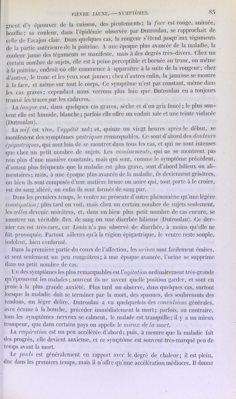 giicnt d’y éprouver de la cuisson, des picotements; la face est rouge, animée, bouffie; sa couleur, dans l’épidémie observée par Dutroulau, se rapprochait de celle de l’acajou clair. Dans quelques cas, la rougeur s’étend jusqu’aux téguments de la partie antérieure de la poitrine. A une époque plus avancée de la maladie, la couleur jaune des téguments se manifeste, mais à des degrés très-divers. Chez un certain nombre de sujets, elle est à peine perceptible et bornée au tronc, ou même à la poitrine, endroit où elle commence à apparaître à la suite de la rougeur; chez d’autres, le tronc et les yeux sont jaunes; chez d’autres enfin, la jaunisse se montre à la face, et même sur tout le corps. Ce symptôme n’est pas constant, même dans les cas graves; cependant nous verrons plus loin que Dutroulau en a toujours trouvé les traces sur les cadavres. La langue est, dans quelques cas graves, sèche et d’un gris foncé; le plus sou- vent elle est humide, blanche; parfois elle offre un enduit sale et une teinte violacée (Dutroulau). La soif est vive, l'appétit nul ; et, quinze ou vingt heures après le début, se manifestent des symptômes gastriques remarquables. Ce sont d’abord des douleurs épigastriques, qui sont loin de se montrer dans tous les cas, et qui ne sont intenses que chez un petit nombre de sujets. Les vomissements, qui ne se montrent pas non plus d’une manière constante, mais qui sont, comme le symptôme précédent, d’autant plus fréquents que la maladie est plus grave, sont d’abord bilieux ou ali- mentaires; mais, à une époque plus avancée de la maladie, ils deviennent grisâtres, ou bien ils sont composés d’une matière brune ou noire qui, tout porte à le croire, est du sang altéré, ou enfin ils sont formés de sang pur. Dans les premiers temps, le ventre ne présente d’autre phénomène qu’une légère constipation ; plus tard on voit, mais chez un certain nombre de sujets seulement, les selles devenir noirâtres, et, dans un bien plus petit nombre de cas encore, se montrer un véritable flux de sang ou une diarrhée bilieuse (Dutroulau). Ce der- nier cas est très-rare, car Louis n’a pas observé de diarrhée, à moins qu’elle ne fût provoquée. Partout ailleurs qu’à la région épigastrique, le ventre reste souple, indolent, bien conformé. Dans la première partie du cours de l’affection, les urines sont facilement émises, et sont seulement un peu rougeâtres; à une époque avancée, l’urine se supprime dans un petit nombre de cas. I n des symptômes les plus remarquables est Y agitation ordinairement très-grande qu’éprouv ent les malades ; souvent ils ne savent quelle position garder, et sont en proie à la plus grande anxiété. Plus tard on observe, dans quelques cas, surtout lorsque la maladie doit se terminer par la mort, des spasmes, des soubresauts des tendons, un léger délire. Dutroulau a vu quelquefois des convulsions générales, avec écume à la bouche, précéder immédiatement la mort; parfois, au contraire, tous les symptômes nerveux se calment, le malade est tranquille; il y a un mieux trompeur, que dans certains pays on appelle le mieux de la mort. J.a respiration est un peu accélérée d’abord; puis, à mesure que la maladie fait des progrès, elle devient anxieuse, et ce symptôme est souvent très-marqué peu de temps avant la mort. Le pouls est généralement en rapport avec le degré de chaleur; il est plein, dur dans les premiers temps, mais il n’offre qu’une accélération médiocre. Il donne