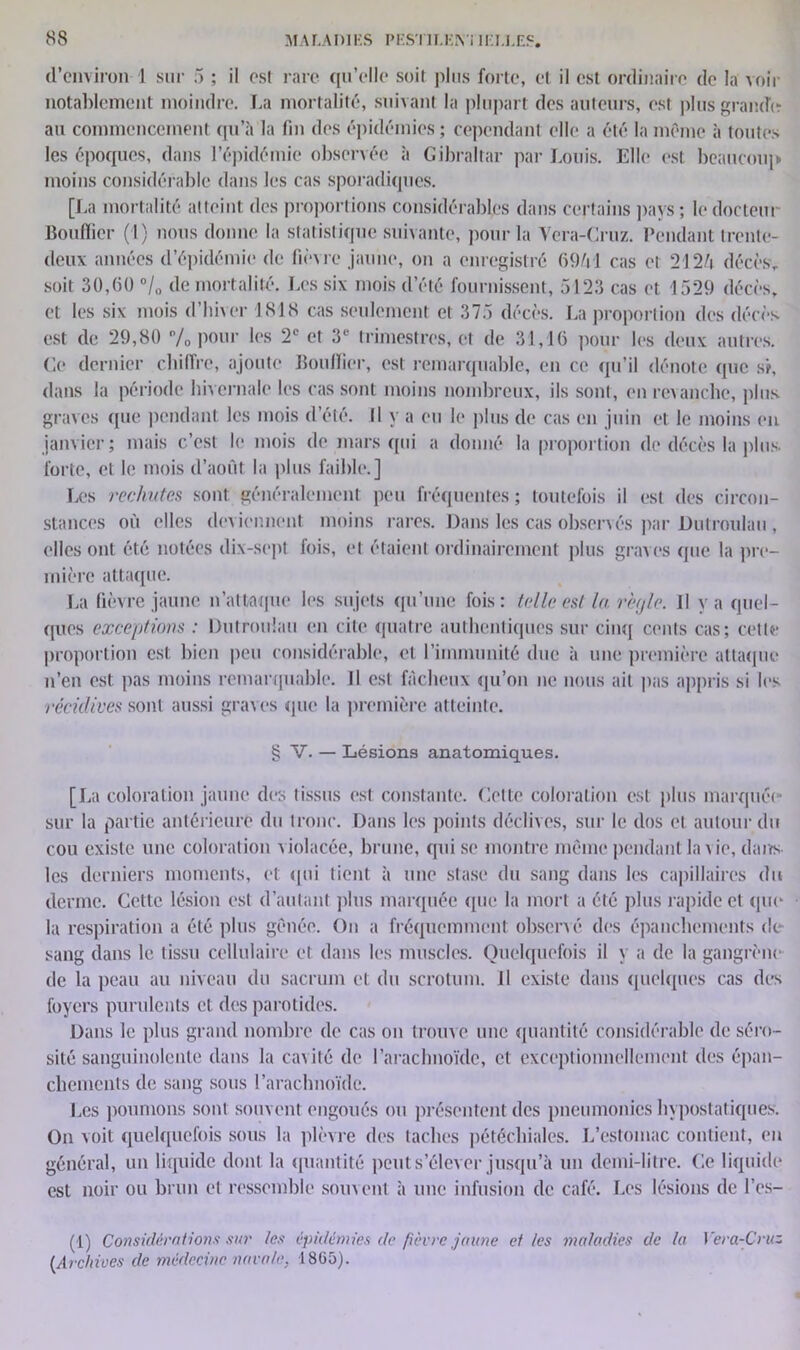 d’environ 1 sur 5 ; il est rare qu’elle soit plus forte, et il est ordinaire de la voir notablement moindre. La mortalité, suivant la plupart des auteurs, est plus grande au commencement qu’à la fin des épidémies ; cependant elle a été la même à toutes les époques, dans l’épidémie observée à Gibraltar par Louis. Elle est beaucoup moins considérable dans les cas sporadiques. [La mortalité atteint des proportions considérables dans certains pays; le docteur Bouffier (1) nous donne la statistique suivante, pour la Vera-Cruz. Pendant trente- deux années d’épidémie de fièvre jaune, on a enregistré 6941 cas et 2124 décès, soit 30,(50 °/0 de mortalité. Les six mois d’été fournissent, 5123 cas et 1529 décès, et les six mois d’hiver 1818 cas seulement et 375 décès. La proportion des décès est de 29,80 % pour les 2e et 3e trimestres, et de 31,16 pour les deux autres. Ce dernier chiffre, ajoute Bouffier, est remarquable, en ce qu’il dénote que si, dans la période hivernale les cas sont moins nombreux, ils sont, en revanche, plus graves que pendant les mois d’été. Il y a eu le plus de cas en juin et le moins en janvier; mais c’est le mois de mars qui a donné la proportion de décès la plus forte, et le mois d’août la plus faible.] Les rechutas sont généralement peu fréquentes ; toutefois il est des circon- stances où elles deviennent moins rares. Dans les cas observés par Dutroulau , elles ont été notées dix-sept fois, et étaient ordinairement plus graves que la pre- mière attaque. La fièvre jaune n’attaque les sujets qu’une fois: telle est la règle. Il va quel- ques exceptions : Dutroulau en cite quatre authentiques sur cinq cents cas; cette proportion est bien peu considérable, et l’immunité due à une première attaque n’en est pas moins remarquable. 11 est fâcheux qu’on ne nous ait pas appris si les récidives sont aussi graves que la première atteinte. § V. — Lésions anatomiques. [La coloration jaune des tissus est constante. Cette coloration est plus marquée sur la partie antérieure du tronc. Dans les points déclives, sur le dos et autour du cou existe une coloration violacée, brune, qui se montre même pendant la vie, d a lis- tes derniers moments, et qui tient à une stase du sang dans les capillaires du derme. Cette lésion est d’autant plus marquée que la mort a été plus rapide et que la respiration a été plus gênée. On a fréquemment observé des épanchements de- sang dans le tissu cellulaire et dans les muscles. Quelquefois il y a de la gangrène de la peau au niveau du sacrum et du scrotum. Il existe dans quelques cas des foyers purulents et des parotides. Dans le plus grand nombre de cas on trouve une quantité considérable de séro- sité sanguinolente dans la cavité de l’arachnoïde, et exceptionnellement des épan- chements de sang sous l’arachnoïde. Les poumons sont souvent engoués ou présentent des pneumonies hypostatiques. On voit quelquefois sous la plèvre des taches pétéchiales. L’estomac contient, en général, un liquide dont la quantité peut s’élever jusqu’à un demi-litre. Ce liquide est noir ou brun et ressemble souvent, à une infusion de café. Les lésions de l’es- (1) Considérations sur tes épidémies de fièvre jaune et les maladies de la Vera-Cruz (Archives de médecine navale, 18G5).