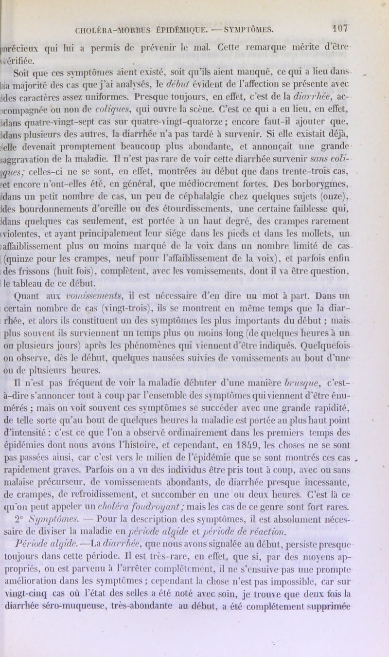 mrécieux qui lui a permis de prévenir le mal. Cette remarque mérite d’être uérifiée. Soit que ces symptômes aient existé, soit qu’ils aient manqué, ce qui a lieu dans |ala majorité des cas que j’ai analysés, le début évident de l’affection se présente avec des caractères assez uniformes. Presque toujours, en effet, c’est de la diarrhée, ac- compagnée ou non de coliques, qui ouvre la scène. C’est ce qui a eu lieu, en effet, dans quatre-vingt-sept cas sur quatre-vingt-quatorze ; encore faut-il ajouter que, idans plusieurs des autres, la diarrhée n’a pas tardé à survenir. Si elle existait déjà, elle devenait promptement beaucoup plus abondante, et annonçait une grande iaggravation de la maladie. Il n’est pas rare de v oir cette diarrhée survenir sans coll- oques; celles-ci ne se sont, en effet, montrées au début que dans trente-trois cas, ■et encore n’ont-elles été, en général, que médiocrement fortes. Des borborygmes, ildans un petit nombre de cas, un peu de céphalalgie chez quelques sujets (onze), Ides bourdonnements d’oreille ou des étourdissements, une certaine faiblesse qui, jdans quelques cas seulement, est portée à un haut degré, des crampes rarement violentes, et ayant principalement leur siège dans les pieds et dans les mollets, un affaiblissement plus ou moins marqué de la voix dans un nombre limité de cas (quinze pour les crampes, neuf pour l’affaiblissement de la voix), et parfois enfin des frissons (huit fois), complètent, avec les vomissements, dont il va être question, le tableau de ce début. Quant aux vomissements, il est nécessaire d’en dire un mot à part. Dans un certain nombre de cas (vingt-trois), ils se montrent en même temps que la diar- rhée, et alors ils constituent un des symptômes les plus importants du début ; mais plus souvent ils surviennent un temps plus ou moins long (de quelques heures à un ou plusieurs jours) après les phénomènes qui viennent d’être indiqués. Quelquefois on observe, dès le début, quelques nausées suivies de vomissements au bout d’une ou de plusieurs heures. Il n’est pas fréquent de voir la maladie débuter d’une manière brusque, c’est- à-dire s’annoncer tout à coup par l’ensemble des symptômes qui viennent d’être énu- mérés ; mais on voit souvent ces symptômes se succéder avec une grande rapidité, de telle sorte qu’au bout de quelques heures la maladie est portée au plus haut point d’intensité : c’est ce que l’on a observé ordinairement dans les premiers temps des épidémies dont nous avons l’histoire, et cependant, en 18ô9, les choses ne se sont pas passées ainsi, car c’est vers le milieu de l’épidémie que se sont, montrés ces cas „ rapidement graves. Parfois on a vu des individus être pris tout à coup, avec ou sans malaise précurseur, de vomissements abondants, de diarrhée presque incessante, de crampes, de refroidissement, et succomber en une ou deux heures. C’est là ce qu’on peut appeler un choléra foudroyant ; mais les cas de ce genre sont fort rares. 2° Symptômes. — Pour la description des symptômes, il est absolument néces- saire de diviser la maladie en période algide et période de réaction. Période algide. —La diarrhée, que nous avons signalée au début, persiste presque toujours dans celte période. Il est très-rare, en effet, que si, par des moyens ap- propriés, on est parvenu à l’arrêter complètement, il ne s’ensuive pas une prompte amélioration dans les symptômes; cependant la chose n’est pas impossible, car sur vingt-cinq cas où l’état des selles a été noté avec soin, je trouve que deux fois la diarrhée séro-muqueuse, très-abondante au début, a été complètement supprimée