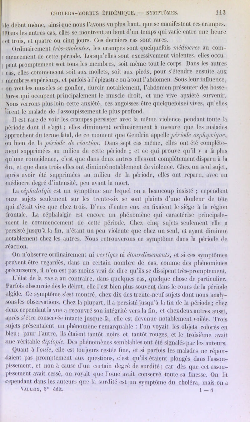 Ic début même, ainsi que* nous l’avons vu plus haut, que se manifestent ces crampes. (Dans les autres cas, elles se montrent au bout d’un temps qui varie entre une heure et trois, et quatre ou cinq jours. Ces derniers cas sont rares. Ordinairement très-violentes, les crampes sont quelquefois médiocres au com- mencement de cette période. Lorsqu’elles sont excessivement violentes, elles occu- pent promptement soit tous les membres, soit même tout le corps. Dans les autres cas, elles commencent soit aux mollets, soit aux pieds, pour s’étendre ensuite aux membres supérieur, et parfois à l'épigastre ou à tout l’abdomen. Sous leur influence, on voit les muscles se gonfler, durcir notablement, l’abdomen présenter des bosse- lures qui occupent principalement le muscle droit, et une vive anxiété survenir. Nous verrons plus loin cette anxiété, ces angoisses être quelquefois si vives, qu’elles tirent le malade de l'assoupissement le plus profond. Il est rare de voir les crampes persister avec la même violence pendant toute la période dont il s’agit ; elles diminuent ordinairement à mesure que les malades approchent du terme fatal, de ce moment que Gcndrin appelle période asphyxique, ou bien de la période de réaction. Dans sept cas même, elles ont été complète- ment supprimées au milieu de cette période ; et ce qui prouve qu’il y a là plus qu’une coïncidence, c’est que dans deux autres elles ont complètement disparu à la fin, et que dans trois elles ont diminué notablement de violence. Chez un seul sujet, après avoir été supprimées au milieu de la période, elles ont reparu, avec un médiocre degré d’intensité, peu avant la mort. La céphalalgie est un symptôme sur lequel on a beaucoup insisté ; cependant onze sujets seulement sur les trente-six se sont plaints d’une douleur de tête qui n’était vive que chez trois. D’eux d’entre eux en fixaient le siège à la région frontale. La céphalalgie est encore un phénomène qui caractérise principale- ment le commencement de cette période. Chez cinq sujets seulement elle a persisté jusqu’à la fin, n’étant un peu violente que chez un seul, et ayant diminué notablement chez les autres. Nous retrouverons ce symptôme dans la période de réaction. On n’observe ordinairement ni vertiges ni étourdissements, et si ces symptômes peuvent être regardés, dans un certain nombre de cas, comme des phénomènes précurseurs, il n’en est pas moins vrai de dire qu’ils se dissipent très-promptement. L’état de la vue a au contraire, dans quelques cas, quelque chose de particulier. Parfois obscurcie dès h* début, elle l’est bien plus souvent dans le cours de la période algide. Ce symptôme s’est montré, chez dix des trente-neuf sujets dont nous analy- sons les observations. Chez la plupart, il a persisté jusqu’à la fin de la période; chez deux cependant la vue a recouvré son intégrité vers la fin, et chez deux autres aussi, après s’être conservée intacte jusque-là, elle est devenue notablement voilée. Trois sujets présentaient un phénomène remarquable : l’un voyait les objets colorés en bleu; pour l’autre, ils étaient tantôt noirs et tantôt rouges, et le troisième avait une véritable diplopie. Des phénomènes semblables ont été signalés par les auteurs. Quant à l’ouïe, elle est toujours restée fine, et si parfois les malades ne répon- daient pas promptement aux questions, c’est qu’ils étaient plongés dans l’assou- pissement, et non à cause d’un certain degré de surdité; car dès que cet assou- pissement avait cessé, on voyait que l’ouïe avait conservé toute sa finesse. On lit cependant dans les auteurs que la surdité est un symptôme du choléra, mais on a Valleix, 5e édit. I _ 8