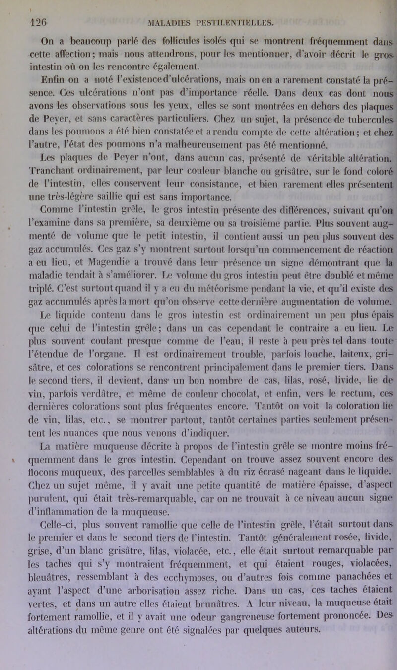 On a beaucoup parlé des follicules isolés qui se montrent fréquemment dans cette affection; mais nous attendrons, pour les mentionner, d’avoir décrit le gros intestin où on les rencontre également. Enfin on a noté l’existence d’ulcérations, mais on en a rarement constaté la pré- sence. Ces ulcérations n’ont pas d’importance réelle. Dans deux cas dont nous avons les observations sous les yeux, elles se sont montrées en dehors des plaques de Peyer, et sans caractères particuliers. Chez un sujet, la présence de tubercules dans les poumons a été bien constatée et a rendu compte de cette altération; et chez l’autre, l’état des poumons n’a malheureusement pas été mentionné. Les plaques de Peyer n’ont, dans aucun cas, présenté de véritable altération. Tranchant ordinairement, par leur couleur blanche ou grisâtre, sur le fond coloré de l’intestin, elles conservent leur consistance, et bien rarement elles présentent une très-légère saillie qui est sans importance. Comme l’intestin grêle, le gros intestin présente des différences, suivant qu’on l’examine dans sa première, sa deuxième ou sa troisième partie. Plus souvent aug- menté de volume que le petit intestin, il contient aussi un peu plus souvent des gaz accumulés. Ces gaz s’y montrent surtout lorsqu’un commencement de réaction a eu lieu, et Magendie a trouvé dans leur présence un signe démontrant que la maladie tendait à s’améliorer. Le volume du gros intestin peut être doublé et même triplé. C’est surtout quand il y a eu du météorisme pendant la vie, et qu’il existe des gaz accumulés après la mort qu’on observe cette dernière augmentation de volume. Le liquide contenu dans le gros intestin est ordinairement un peu plus épais que celui de l’intestin grêle; dans un cas cependant le contraire a eu lieu. Le plus souvent coulant presque comme de l’eau, il reste à peu près tel dans toute l’étendue de l’organe, fl est ordinairement trouble, parfois louche, laiteux, gri- sâtre, et ces colorations se rencontrent principalement dans le premier tiers. Dans le» second tiers, il devient, dans* un bon nombre de cas, lilas, rosé, livide, lie de vin, parfois verdâtre, et même de couleur chocolat, et enfin, vers le rectum, ces dernières colorations sont plus fréquentes encore. Tantôt on voit la coloration lie de vin, lilas, etc., se montrer partout, tantôt certaines parties seulement présen- tent les nuances que nous venons d’indiquer. La matière muqueuse décrite à propos de l’intestin grêle se montre moins fré- quemment dans le gros intestin. Cependant on trouve assez souvent encore des fiocons muqueux, des parcelles semblables à du riz écrasé nageant dans le liquide. Chez un sujet même, il y avait une petite quantité de matière épaisse, d’aspect purulent, qui était très-remarquable, car on ne trouvait à ce niveau aucun signe d’inflammation de la muqueuse. Celle-ci, plus souvent ramollie que celle de l’intestin grêle, l’était surtout dans le premier et dans le second tiers de l’intestin. Tantôt généralement rosée, livide, grise, d’un blanc grisâtre, lilas, violacée, etc., elle était surtout remarquable par les taches qui s’y montraient fréquemment, et qui étaient rouges, violacées, bleuâtres, ressemblant à des ecchymoses, ou d’autres fois comme panachées et ayant l’aspect d’une arborisation assez riche. Dans un cas, ces taches étaient vertes, et dans un autre elles étaient brunâtres. A leur niveau, la muqueuse était fortement ramollie, et il y avait une odeur gangreneuse fortement prononcée. Des altérations du même genre ont été signalées par quelques auteurs.