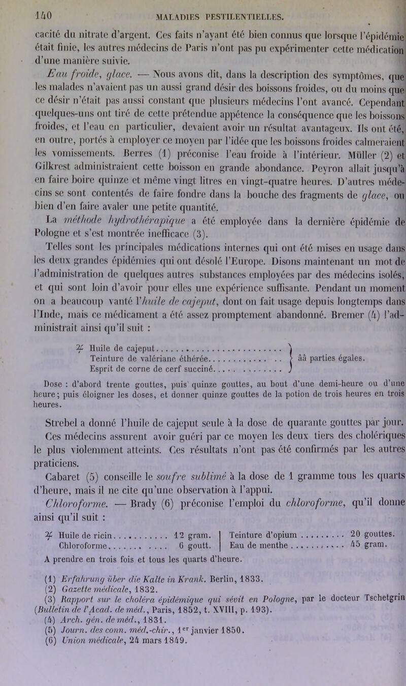 carilé du nitrate d’argent. Cos faits n’ayant été bien connus que lorsque l’épidémie était finie, les autres médecins de Paris n’ont pas pu expérimenter celte médication d’une manière suivie. Eau froide, glace. — Nous avons dit, dans la description des symptômes, que les malades n’avaient pas un aussi grand désir des boissons froides, ou du moins que ce désir n’était pas aussi constant que plusieurs médecins l’ont avancé. Cependant quelques-uns ont tiré de cette prétendue appétence la conséquence que les boissons Iroides, et l’eau en particulier, devaient avoir un résultat avantageux. Ils ont été, en outre, portés a employer ce moyen par l’idée que les boissons froides calmeraient les vomissements. Berres (1) préconise l’eau froide à l’intérieur. Millier (2) et Gilkrest administraient cette boisson en grande abondance. Peyron allait jusqu’à en faire boire quinze et même vingt litres en vingt-quatre heures. D’autres méde- cins se sont contentés de faire fondre dans la bouche des fragments de glace, ou bien d’en faire avaler une petite quantité. ha méthode hydrothérapique a été employée dans la dernière épidémie de Pologne et s’est montrée inefficace (3). Telles sont les principales médications internes qui ont été mises en usage dans les deux grandes épidémies qui ont désolé l’Europe. Disons maintenant un mot de l’administration de quelques autres substances employées par des médecins isolés, et qui sont loin d’avoir pour elles une expérience suffisante. Pendant un moment on a beaucoup vanté Vhuile de cajeput, dont on fait usage depuis longtemps dans l’Inde, mais ce médicament a été assez promptement abandonné. Bremer (fi) l’ad- ministrait ainsi qu’il suit : ?f Huile de cajeput Teinture de valériane élhérée.. Esprit de corne de cerf succiné ââ parties égales. Dose : d’abord trente gouttes, puis quinze gouttes, au bout d’une demi-heure ou d’une heure; puis éloigner les doses, et donner quinze gouttes de la potion de trois heures en trois heures. Strebel a donné l’huile de cajeput seule à la dose de quarante gouttes par jour. Ces médecins assurent avoir guéri par ce moyen les deux tiers des cholériques le plus violemment atteints. Ces résultats n’ont pas été confirmés par les autres praticiens. Cabaret (5) conseille le soufre sublimé à la dose de 1 gramme tous les quarts d’heure, mais il ne cite qu’une observation à l’appui. Chloroforme. — Brady (6) préconise l’emploi du chloroforme, qu’il donne ainsi qu’il suit : 2'f Huile de ricin 12 gram. Teinture d’opium 20 gouttes. Chloroforme 6 goutt. Eau de menthe 45 gram. A prendre en trois fois et tous les quarts d’heure. (1) Erfahrung iiber die Kalte in Krank. Berlin, 1833. (2) Gazette médicale, 1832. (3) Rapport sur le choléra épidémique qui sévit en Pologne, par le docteur Tschetgrin {Bulletin de l'Acad. de méd., Paris, 1852, t. XV1I1, p. 193). (4) Arch. gén. de méd., 1831. (5) Journ. des conn. méd.-chir., 1er janvier 1850. (6) Union médicale, 2h mars 1849.