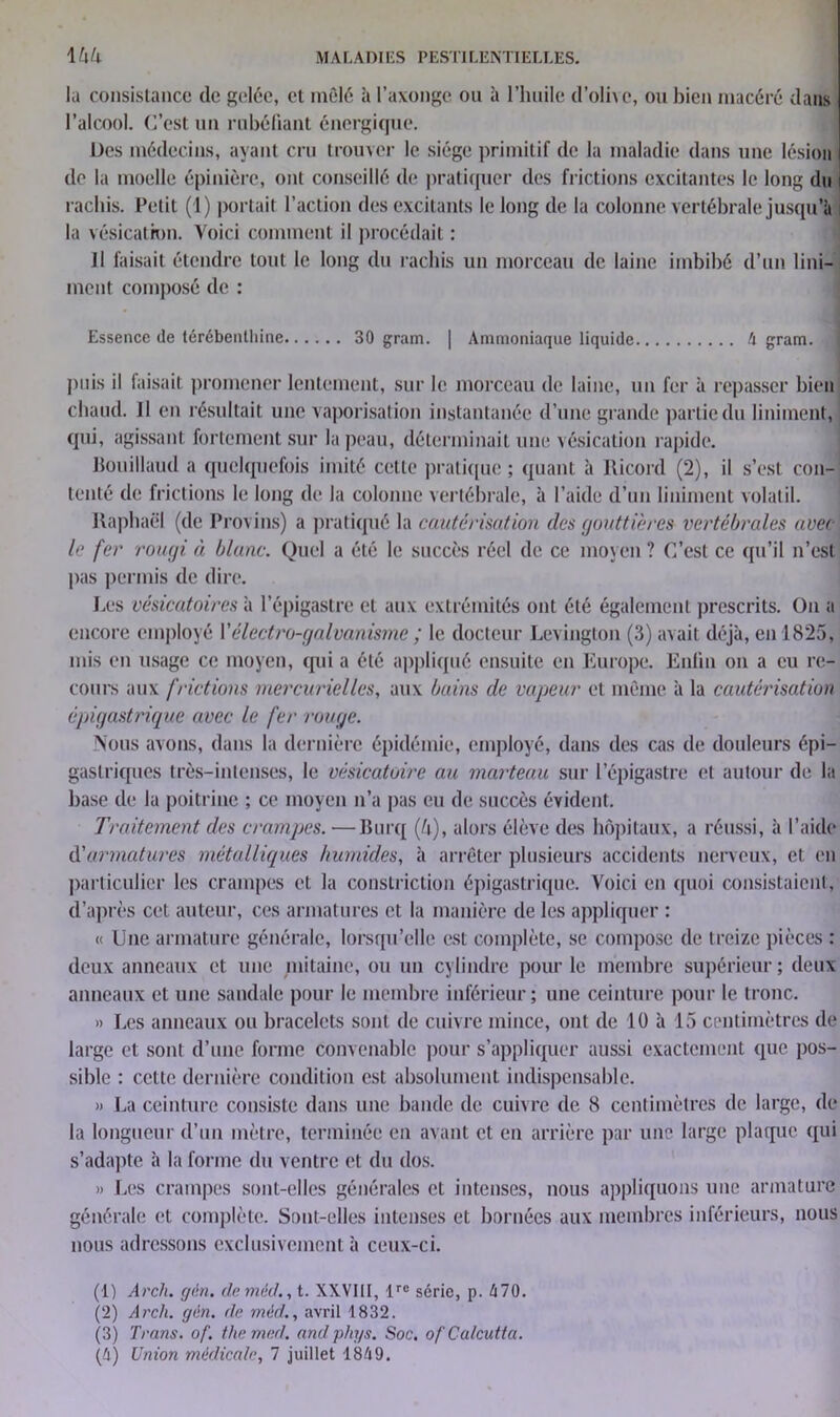 la consistance (le gelée, et mêlé à l’axonge ou à l’huile d’olive, ou bien macéré dans l’alcool. C’est un rubéfiant énergique. Des médecins, ayant cru trouver le siège primitif de la maladie dans une lésion de la moelle épinière, ont conseillé de pratiquer des frictions excitantes le long du rachis. Petit (1) portait l’action des excitants le long de la colonne vertébrale jusqu’il i la vésication. Voici comment il procédait : Il faisait étendre tout le long du rachis un morceau de laine imbibé d’un Uni- ment composé de : Essence de térébenthine 30 gram. | Ammoniaque liquide A gram. puis il faisait promener lentement, sur le morceau de laine, un fer à repasser bien chaud, il en résultait une vaporisation instantanée d’une grande partie du Uniment, qui, agissant fortement sur la peau, déterminait une vésication rapide. Bouillaud a quelquefois imité cette pratique ; quant à Ricord (2), il s’est con- tenté de frictions le long de la colonne vertébrale, à l’aide d’un Uniment volatil. Raphaël (de Provins) a pratiqué la cautérisation des gouttières vertébrales avec le fer rougi à blanc. Quel a été le succès réel de ce moyen ? C’est ce qu’il n’est pas permis de dire. Les vésicatoires à l’épigastre et aux extrémités ont été également prescrits. On a encore employé Y électro-galvanisme ; le docteur Levington (3) avait déjà, en 1825, mis en usage ce moyen, qui a été appliqué ensuite en Europe. Enfin on a eu re- cours aux frictions mercurielles, aux bains de vapeur et même à la cautérisation épigastrique avec le fer rouge. Nous avons, dans la dernière épidémie, employé, dans des cas de douleurs épi- gastriques très-intenses, le vésicatoire au marteau sur l’épigastre et autour de la base de la poitrine ; ce moyen n’a pas eu de succès évident. Traitement des crampes.—Burq (!\), alors élève des hôpitaux, a réussi, à l’aide d'armatures métalliques humides, à arrêter plusieurs accidents nerveux, et en particulier les crampes et la constriction épigastrique. Voici en quoi consistaient, d’après cet auteur, ces armatures et la manière de les appliquer : « Une armature générale, lorsqu’elle est complète, se compose de treize pièces : deux anneaux et une mitaine, ou un cylindre pour le membre supérieur; deux anneaux et une sandale pour le membre inférieur; une ceinture pour le tronc. » Les anneaux ou bracelets sont de cuivre mince, ont de 10 à 15 centimètres de large et sont d’une forme convenable pour s’appliquer aussi exactement que pos- sible : cette dernière condition est absolument indispensable. » La ceinture consiste dans une bande de cuivre de 8 centimètres de large, de la longueur d’un mètre, terminée en avant et en arrière par une large plaque qui s’adapte à la forme du ventre et du dos. » Les crampes sont-elles générales et intenses, nous appliquons une armature nous adressons exclusivement à ceux-ci. (1) Arch. gén. demèd., t. XXVIII, lre série, p. 470. (2) Arch. gin. de méd., avril 1832. (3) Trans. of. the med. and phys. Soc. of Calcutta.