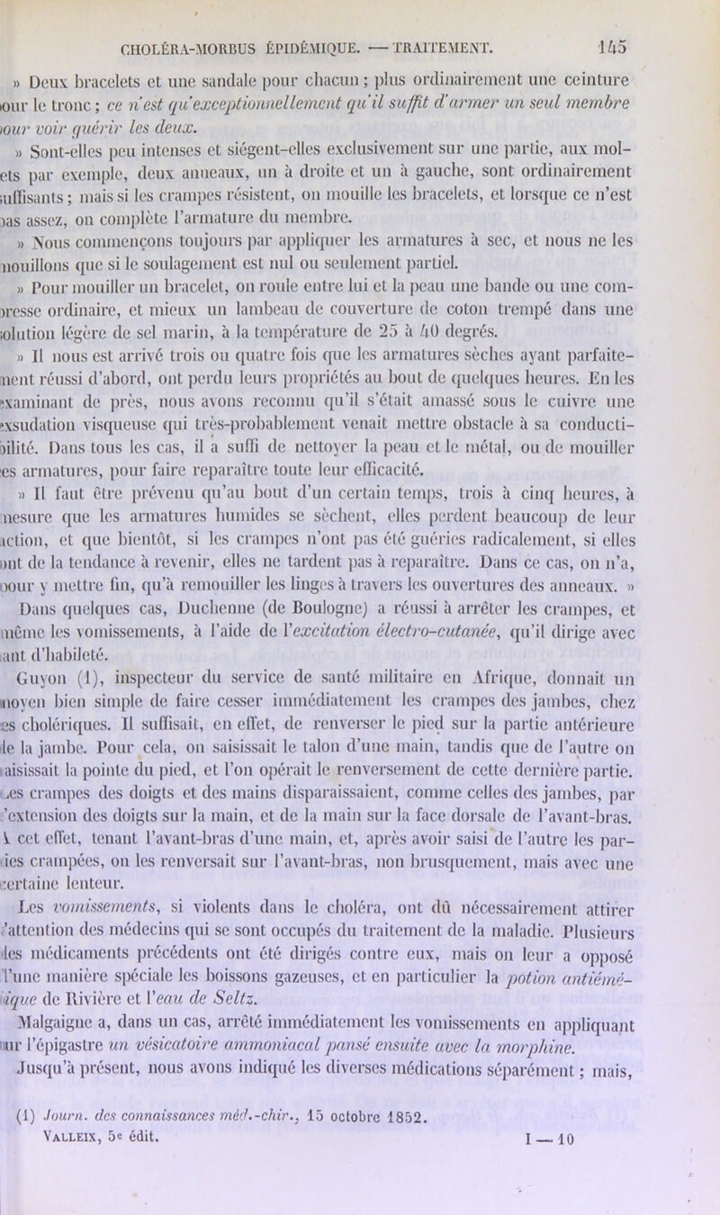 » Doua bracelets et une sandale pour chacun; plus ordinairement une ceinture iour le tronc ; ce n’est quexceptionnellement qu'il suffit d'armer un seul membre tour voir quérir les deux. » Sont-elles peu intenses et siègent-elles exclusivement sur une partie, aux mol- ets par exemple, deux anneaux, un à droite et un à gauche, sont ordinairement iuffisants; mais si les crampes résistent, on mouille les bracelets, et lorsque ce n’est jas assez, on complète l’armature du membre. » Nous commençons toujours par appliquer les armatures à sec, et nous ne les nouillons que si le soulagement est nul ou seulement partiel. » Pour mouiller un bracelet, on roule entre lui et la peau une bande ou une com- presse ordinaire, et mieux un lambeau de couverture de coton trempé dans une iolution légère de sel marin, à la température de 25 à /iü degrés. » Il nous est arrivé trois ou quatre fois que les armatures sèches ayant parfaite- ment réussi d’abord, ont perdu leurs propriétés au bout de quelques heures. En les examinant de près, nous avons reconnu qu’il s’était amassé sous le cuivre une «sudation visqueuse qui très-probablement venait mettre obstacle à sa conducti- bilité. Dans tous les cas, il a suffi de nettoyer la peau et le métal, ou de mouiller es armatures, pour faire reparaître toute leur efficacité. » Il faut être prévenu qu’au bout d’un certain temps, trois à cinq heures, à nesure que les armatures humides se sèchent, elles perdent beaucoup de leur action, et que bientôt, si les crampes n’ont pas été guéries radicalement, si elles ont de la tendance à revenir, elles ne tardent pas à reparaître. Dans ce cas, on n’a, oour y mettre fin, qu’à remouiller les linges à travers les ouvertures des anneaux. » Dans quelques cas, Duchenne (de Boulogne) a réussi à arrêter les crampes, et même les vomissements, à l’aide de l'excitation électro-cutanée, qu’il dirige avec ant d’habiJeté. Guyon (1), inspecteur du service de santé militaire en Afrique, donnait un moyen bien simple de faire cesser immédiatement les crampes des jambes, chez es cholériques. Il suffisait, en effet, de renverser le pied sur la partie antérieure le la jambe. Pour cela, on saisissait le talon d’une main, tandis que de l’autre on laisissait la pointe du pied, et l’on opérait le renversement de cette dernière partie, .es crampes des doigts et des mains disparaissaient, comme celles des jambes, par 'extension des doigts sur la main, et de la main sur la face dorsale de l’avant-bras. ^ cet effet, tenant l’avant-bras d’une main, et, après avoir saisi de l’autre les par- ies crampées, on les renversait sur l’avant-bras, non brusquement, mais avec une certaine lenteur. Les vomissements, si violents dans le choléra, ont dû nécessairement attirer .'attention des médecins qui se sont occupés du traitement de la maladie. Plusieurs des médicaments précédents ont été dirigés contre eux, mais on leur a opposé l’une manière spéciale les boissons gazeuses, et en particulier la potion antiémé- tique de Rivière et Veau de Seltz. Malgaigue a, dans un cas, arrêté immédiatement les vomissements en appliquant iur l’épigastre un vésicatoire ammoniacal pansé ensuite avec la morphine. Jusqu’à présent, nous avons indiqué les diverses médications séparément ; mais, (1) .lourn. des connaissances méd.-chir.. 15 octobre 1852.