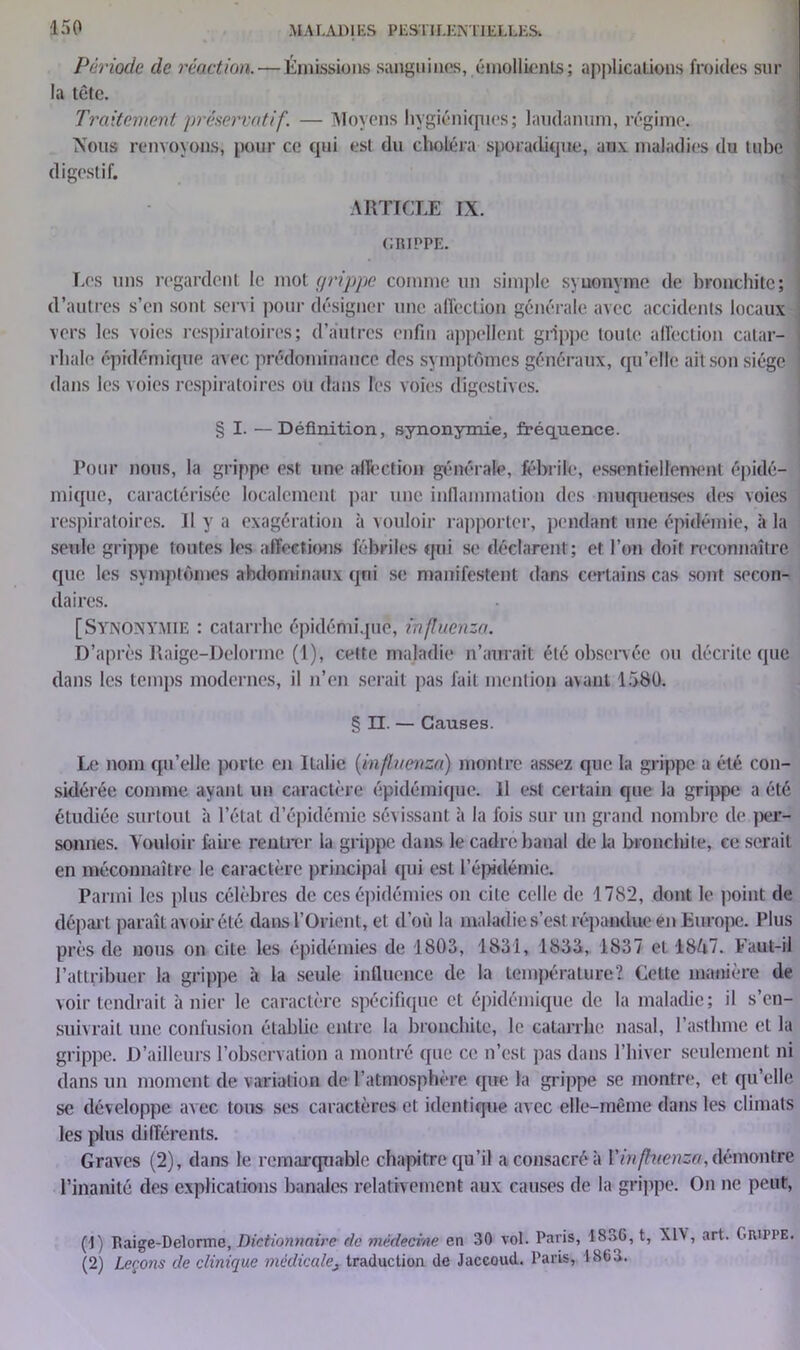 Période de réaction. — Émissions sanguines, émollients; applications froides sur la tête. Traitement préservatif. — Moyens hygiéniques ; laudanum, régime. Nous renvoyons, pour ce qui est du choléra sporadique, aux maladies du tube digestif. ARTICLE IX. GRIPPE. Les uns regardent le mot grippe comme un simple synonyme de bronchite; d’autres s’en sont servi pour désigner une affection générale avec accidents locaux vers les voies respiratoires; d’autres enfin appellent grippe toute affection catar- rhale épidémique avec prédominance des symptômes généraux, qu’elle ait son siège dans les voies respiratoires ou dans l'es voies digestives. § I. — Définition, synonymie, fréquence. Pour nous, la grippe est une affection générale, fébrile, essentiellement épidé- mique, caractérisée localement par une inflammation des muqueuses des voies respiratoires. Il y a exagération à vouloir rapporter, pendant une épidémie, à la seule grippe toutes les affections fébriles qui se déclarent ; et l’on doit reconnaître que les symptômes abdominaux qui se manifestent dans certains cas sont secon- daires. [Synonymie : catarrhe épidémique, inftuenza. D’après Raigc-Delorme (1), cette maladie n’aurait été observée ou décrite que dans les temps modernes, il n’en serait pas fait mention avant 1580. § II. — Causes. Le nom qu’elle porte en Italie {influenza) montre assez que la grippe a été con- sidérée comme ayant un caractère épidémique. Il est certain que la grippe a été étudiée surtout à l’état d’épidémie sévissant à la fois sur un grand nombre de |>er- sonnes. Vouloir faire rentrer la grippe dans le cadre banal de la bronchite, ce serait en méconnaître le caractère principal qui est l’épidémie. Parmi les plus célèbres de ces épidémies on cite celle de 1782, dont le point de départ paraît avoir été dans l’Orient, et d’où la maladie s’est répandue en Europe. Plus près de nous on ciLe les épidémies de 1803, 1831, 1833, 1837 et 18Ô7. Faut-il l’attribuer la grippe à la seule influence de la température? Cette manière de voir tendrait à nier le caractère spécifique et épidémique de la maladie; il s’en- suivrait une confusion établie entre la bronchite, le catarrhe nasal, l’asthme et la grippe. D’ailleurs l’observation a montré que ce n’est pas dans l’hiver seulement ni dans un moment de variation de l’atmosphère que la grippe se montre, et qu’elle se développe avec tous ses caractères et identique avec elle-même dans les climats les plus différents. Graves (2), dans le remarquable chapitre qu’il a consacré à Vinfkienza, démontre l’inanité des explications banales relativement aux causes de la grippe. On ne peut, (!) Raige-Delorme, Dictionnaire de médecine en 30 vol. Paris, 18^6, t, Xl\, art. Grippe (2) Leçons de clinique médicalej traduction de Jaccoud. Paris, 1863.