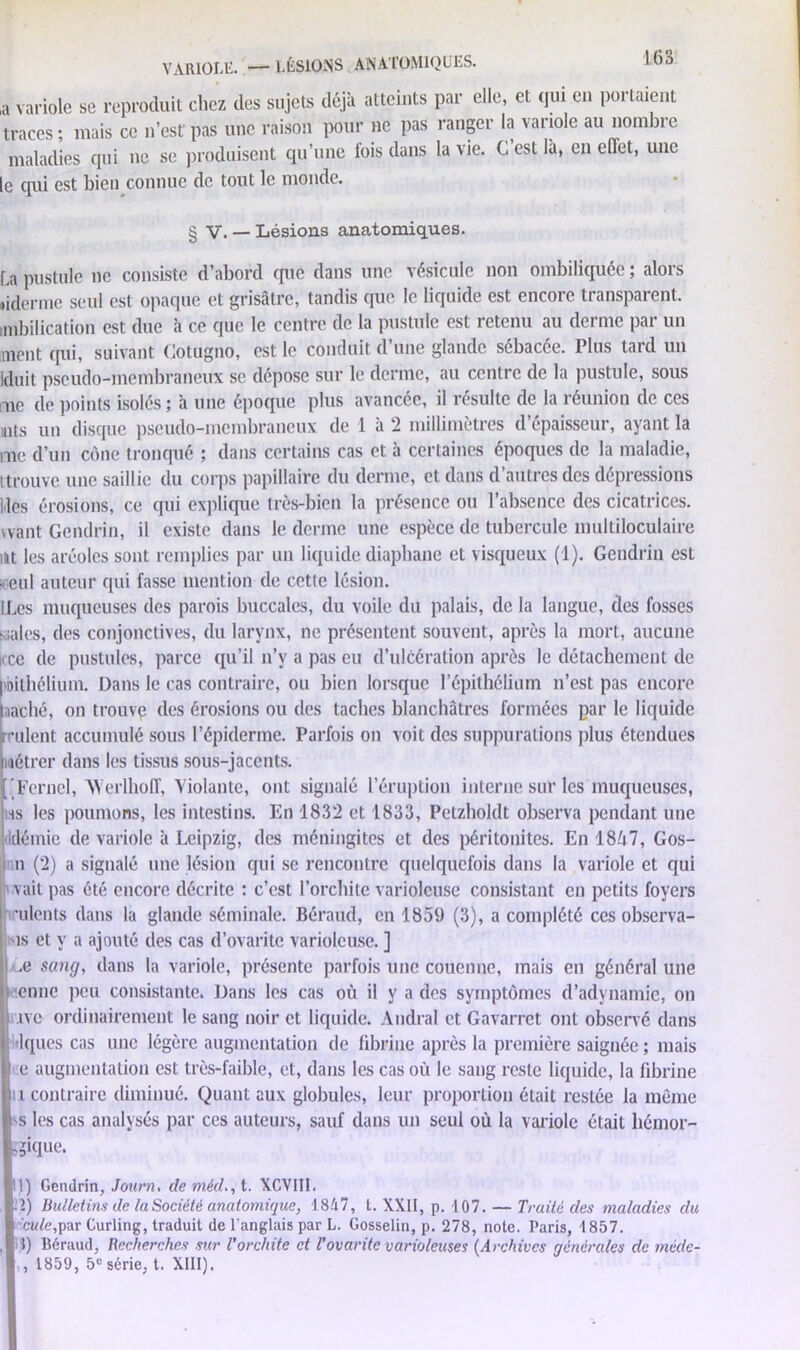 VARIOLE. — LÉSIONS ANATOMIQUES. ,a vai traci mal le qui est bien connue de tout le monde. § V. — Lésions anatomiques. La pustule ne consiste d’abord que dans une vésicule non ombiliquée ; alors •iderme seul est opaque et grisâtre, tandis que le liquide est encore transparent, nnbilication est due à ce que le centre de la pustule est retenu au derme par un ment qui, suivant Cotügno, est le conduit d’une glande sébacée. Plus tard un Iduit pseudo-membraneux se dépose sur le derme, au centre de la pustule, sous me de points isolés ; h une époque plus avancée, il résulte de la réunion de ces mts un disque pseudo-membraneux de 1 à 2 millimètres d’épaisseur, ayant la me d’un cône tronqué ; dans certains cas et à certaines époques de la maladie, ttrouve une saillie du corps papillaire du derme, et dans d’autres des dépressions Mes érosions, ce qui explique très-bien la présence ou l’absence des cicatrices, want Gendrin, il existe dans le derme une espèce de tubercule multiloculaire ut les aréoles sont remplies par un liquide diaphane et visqueux (1). Gendrin est .1 cul auteur qui fasse mention de cette lésion. ILcs muqueuses des parois buccales, du voile du palais, de la langue, des fosses diales, des conjonctives, du larynx, ne présentent souvent, après la mort, aucune ii ce de pustules, parce qu’il n’y a pas eu d’ulcération après le détachement de l'Dilhélium. Dans le cas contraire, ou bien lorsque l’épithélium n’est pas encore iaché, on trouve des érosions ou des taches blanchâtres formées par le liquide indent accumulé sous l’épiderme. Parfois on voit des suppurations plus étendues métrer dans les tissus sous-jacents. ’Fernel, XYerlhoff, Violante, ont signalé l’éruption interne sur les muqueuses, ms les poumons, les intestins. En 1832 et 1833, Petzholdt observa pendant une démie de variole à Leipzig, des méningites et des péritonites. En 18Ù7, Gos- n (2) a signalé une lésion qui se rencontre quelquefois dans la variole et qui vait pas été encore décrite : c’est l’orchite varioleuse consistant en petits foyers ■ulents dans la glande séminale. Béraud, en 1859 (3), a complété ces observa- is et y a ajouté des cas d’ovarite varioleuse. ] ■Le sang, dans la variole, présente parfois une couenne, mais en général une enne peu consistante. Dans les cas où il y a des symptômes d’adynamie, on J ne ordinairement le sang noir et liquide. Audral et Gavarret ont observé dans Idques cas une légère augmentation de fibrine après la première saignée ; mais e augmentation est très-faible, et, dans les cas où le sang reste liquide, la fibrine u contraire diminué. Quant aux globules, leur proportion était restée la même s les cas analysés par ces auteurs, sauf dans un seul où la variole était liémor- 11) Gendrin, Journ. de méd., t. XCVIII. .1) Bulletins de laSociêlé anatomique, 1847, t. XXII, p. 107. — Traité des maladies du cule,par Curling, traduit de l'anglais par L. Gosselin, p. 278, note. Paris, 1857. 1) Béraud, Recherches sur l’orchite et l’ovaritc varioleuses (Archives générales de méde- , 1859, 5e série, t. XIII). Ï3*que.