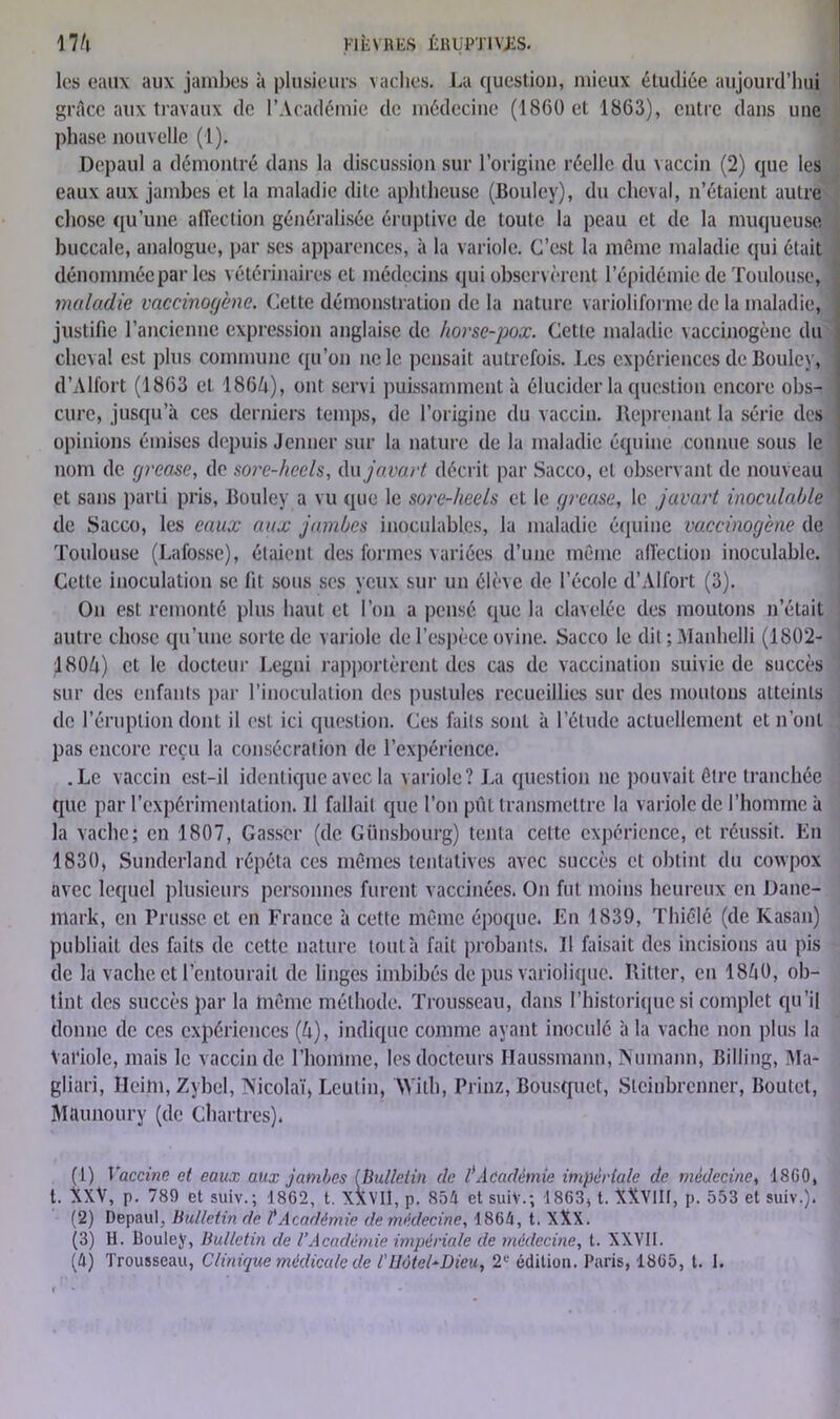 (1) Vaccine et eaux aux jambes (Bulletin de tAcadémie impériale de médecine, 1860, t. XXV, p. 789 et suiv.; 1862, t. XXVII, p. 854 et suiV.; 1863, t. XXVIII, p. 553 et suiv.). (2) Depaul, Bulletin de l'Académie de médecine, 1864, t. XXX. (3) H. lloulcy, Bulletin de l’Académie impériale de médecine, t. XXVII. (4) Trousseau, Clinique médicale de /'Hôtel-Dieu, 2e édition. Paris, 1865, t. 1. les eaux aux jambes à plusieurs vaches. La question, mieux étudiée aujourd’hui grâce aux travaux de l’Académie de médecine (1860 et 1863), entre dans une phase nouvelle (1). Depaul a démontré dans la discussion sur l’origine réelle du vaccin (2) que les eaux aux jambes et la maladie dite aphtheuse (Bouley), du cheval, n’étaient autre chose qu’une affection généralisée éruptive de toute la peau et de la muqueuse, buccale, analogue, par ses apparences, à la variole. C’est la meme maladie qui était dénommée par les vétérinaires et médecins qui observèrent l’épidémie de Toulouse, I maladie vaccinogène. Cette démonstration de la nature varioliforme de la maladie, j justifie l’ancienne expression anglaise de horse-pox. Cette maladie vaccinogène du cheval est plus commune qu’on ne le pensait autrefois. Les expériences de Bouley, j d’Alfort (1863 et 1864), ont servi puissamment à élucider la question encore obs- cure, jusqu’à ces derniers temps, de l’origine du vaccin. Reprenant la série des opinions émises depuis Jenner sur la nature de la maladie équine connue sous le nom de grease, do sore-heels, du javart décrit par Sacco, cl observant de nouveau et sans parti pris, Bouley a vu que le sore-heels et le grease, le javart inoculable de Sacco, les eaux aux jambes inoculables, la maladie équine vaccinogène de Toulouse (Lafosse), étaient des formes variées d’une même affection inoculable. Cette inoculation se lit sous ses yeux sur un élève de l’école d’Alfort (3). On est remonté plus haut et l’on a pensé que la clavelée des moutons n’était autre chose qu’une sorte de variole de l’espèce ovine. Sacco le dit ; Manhelli (1802- 1804) et le docteur Legni rapportèrent des cas de vaccination suivie de succès sur des enfants par l’inoculation des pustules recueillies sur des moutons atteints de l’éruption dont il est ici question. Ces faits sont à l’étude actuellement et n’ont pas encore reçu la consécration de l’expérience. .Le vaccin est-il identique avec la variole? La question ne pouvait être tranchée que par l’expérimentation. Il fallait que l’on pût transmettre la variole de l’homme à la vache; en 1807, Gasscr (de Günsbourg) tenta cette expérience, et réussit. En 1830, Sundcrland répéta ces mêmes tentatives avec succès et obtint du cowpox avec lequel plusieurs personnes furent vaccinées. On fut moins heureux en Dane- mark, en Prusse et en France à cette même époque. En 1839, Thiélé (de Kasan) publiait des faits de cette nature tout à fait probants. Il faisait des incisions au pis de la vache et l’entourait de linges imbibés de pus variolique. Ilitter, en 1840, ob- tint des succès par la même méthode. Trousseau, dans l’historique si complet qu’il donne de ces expériences (4), indique comme ayant inoculé à la vache non plus la Variole, mais le vaccin de l’homme, les docteurs Haussmann, Numann, Billing, Ma- gliari, Ileim, Zybel, Nicolaï, Leulin, With, Prinz, Bousquet, Stcinhrenner, Boulet, Maunoury (de Chartres).