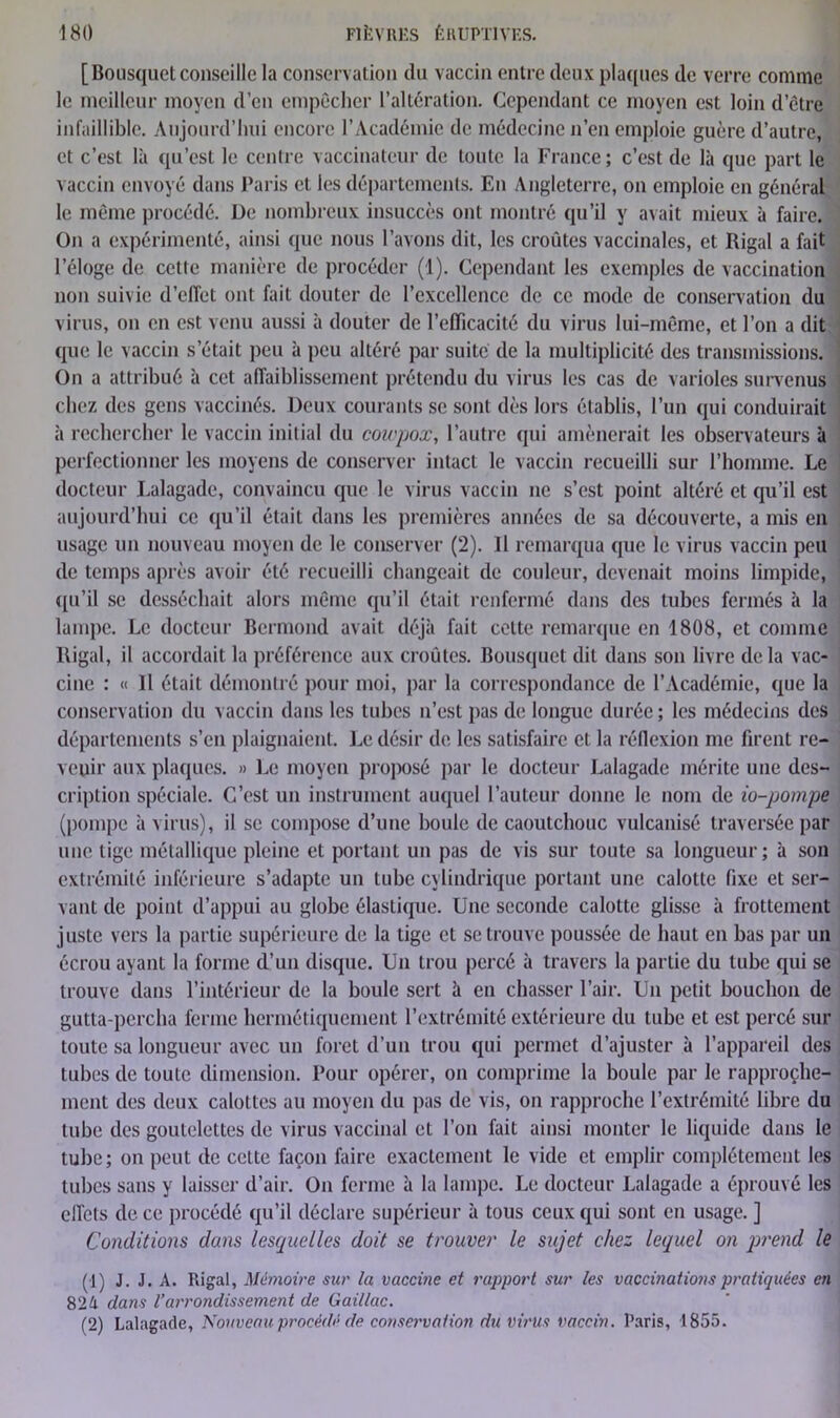 [Bousquetconseille la conservation du vaccin entre (leux plaques de verre comme le meilleur moyen d’en empêcher l’altération. Cependant ce moyen est loin d’être infaillible. Aujourd’hui encore l’Académie de médecine n’en emploie guère d’autre, et c’est là qu’est le centre vaccinateur de toute la France; c’est de là que part le vaccin envoyé dans Paris et les départements. En Angleterre, on emploie en général le même procédé. De nombreux insuccès ont montré qu’il y avait mieux à faire. On a expérimenté, ainsi que nous l’avons dit, les croûtes vaccinales, et Rigal a fait l’éloge de cette manière de procéder (1). Cependant les exemples de vaccination non suivie d’elTet ont fait douter de l’excellence de ce mode de conservation du virus, ou en est venu aussi à douter de l’efficacité du virus lui-même, et l’on a dit que le vaccin s’était peu à peu altéré par suite de la multiplicité des transmissions. On a attribué à cet affaiblissement prétendu du virus les cas de varioles survenus chez des gens vaccinés. Deux courants se sont dès lors établis, l’un qui conduirait à rechercher le vaccin initial du coupox, l’autre qui amènerait les observateurs à perfectionner les moyens de conserver intact le vaccin recueilli sur l’homme. Le docteur Lalagade, convaincu que le virus vaccin ne s’est point altéré et qu’il est aujourd’hui ce qu’il était dans les premières années de sa découverte, a mis en usage un nouveau moyen de le conserver (2). 11 remarqua que le virus vaccin peu de temps après avoir été recueilli changeait de couleur, devenait moins limpide, qu’il se desséchait alors même qu’il était renfermé dans des tubes fermés à la lampe. Le docteur Bermond avait déjà fait celte remarque en 1808, et comme Rigal, il accordait la préférence aux croûtes. Bousquet dit dans son livre delà vac- cine : « Il était démontré pour moi, par la correspondance de l’Académie, que la conservation du vaccin dans les tubes n’est pas de longue durée; les médecins des départements s’en plaignaient. Le désir de les satisfaire et la réflexion me firent re- venir aux plaques. » Le moyen proposé par le docteur Lalagade mérite une des- cription spéciale. C’est un instrument auquel l’auteur donne le nom de io-pompe (pompe à virus), il se compose d’une boule de caoutchouc vulcanisé traversée par une tige métallique pleine et portant un pas de vis sur toute sa longueur; à son extrémité inférieure s’adapte un tube cylindrique portant une calotte fixe et ser- vant de point d’appui au globe élastique. Une seconde calotte glisse à frottement juste vers la partie supérieure de la tige et se trouve poussée de haut en bas par un écrou ayant la forme d’un disque. Un trou percé à travers la partie du tube qui se trouve dans l’intérieur de la boule sert à en chasser l’air. Un petit bouchon de gutta-percha ferme hermétiquement l’extrémité extérieure du tube et est percé sur toute sa longueur avec un foret d’un trou qui permet d’ajuster à l’appareil des tubes de toute dimension. Pour opérer, on comprime la boule par le rapproche- ment des deux calottes au moyen du pas de vis, on rapproche l’extrémité libre du tube des goutelettes de virus vaccinal et l’on fait ainsi monter le liquide dans le tube; on peut de celte façon faire exactement le vide et emplir complètement les tubes sans y laisser d’air. On ferme à la lampe. Le docteur Lalagade a éprouvé les effets de ce procédé qu’il déclare supérieur à tous ceux qui sont en usage. ] Conditions dans lesquelles doit se trouver le sujet chez lequel on prend le (1) J. J. A. Rigal, Mémoire sur la vaccine et rapport sur les vaccinations pratiquées en 82h dans l’arrondissement de Gai/lac. (2) Lalagade, Nouveau procédé de conservation du virus vaccin. Paris, 1855.