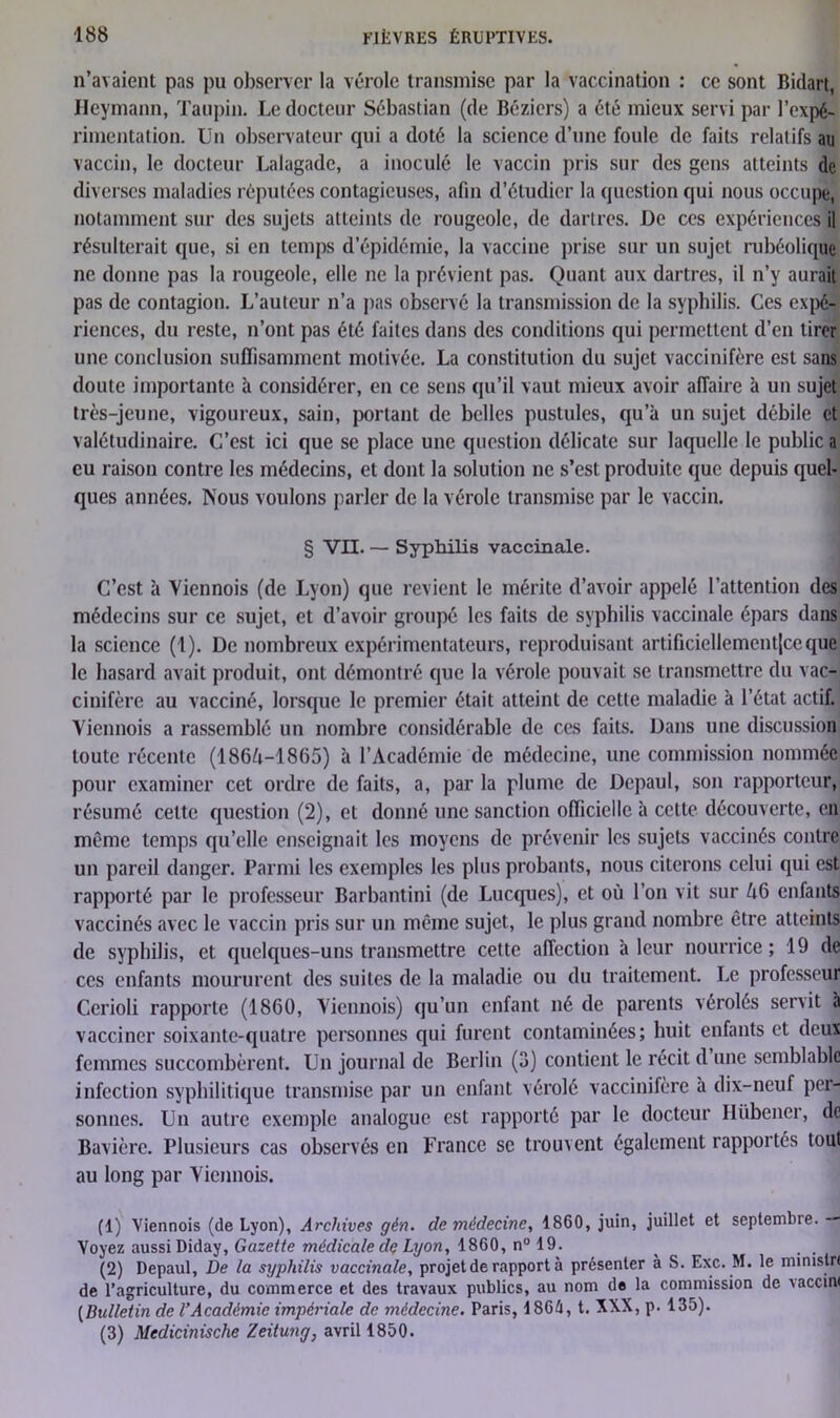 n’avaient pas pu observer la vérole transmise par la vaccination : ce sont Bidart, Heymann, Taupin. Le docteur Sébastian (de Béziers) a été mieux servi par l’expé- rimentation. Un observateur qui a doté la science d’une foule de faits relatifs au vaccin, le docteur Lalagade, a inoculé le vaccin pris sur des gens atteints de diverses maladies réputées contagieuses, afin d’étudier la question qui nous occupe, notamment sur des sujets atteints de rougeole, de dartres. De ces expériences il résulterait que, si en temps d’épidémie, la vaccine prise sur un sujet rubéolique ne donne pas la rougeole, elle ne la prévient pas. Quant aux dartres, il n’y aurait pas de contagion. L’auteur n’a pas observé la transmission de la syphilis. Ces expé- riences, du reste, n’ont pas été faites dans des conditions qui permettent d’en tirer une conclusion suffisamment motivée. La constitution du sujet vaccinifère est sans doute importante h considérer, en ce sens qu’il vaut mieux avoir affaire à un sujet très-jeune, vigoureux, sain, portant de belles pustules, qu’à un sujet débile et valétudinaire. C’est ici que se place une question délicate sur laquelle le public a eu raison contre les médecins, et dont la solution ne s’est produite que depuis quel- ques années. Nous voulons parler de la vérole transmise par le vaccin. § VII. — Syphilis vaccinale. C’est à Viennois (de Lyon) que revient le mérite d’avoir appelé l’attention des médecins sur ce sujet, et d’avoir groupé les faits de syphilis vaccinale épars dans la science (1). De nombreux expérimentateurs, reproduisant artificiellement|ceque le hasard avait produit, ont démontré que la vérole pouvait se transmettre du vac- cinifère au vacciné, lorsque le premier était atteint de cette maladie à l’état actif. Viennois a rassemblé un nombre considérable de ces faits. Dans une discussion toute récente (1864-1865) à l’Académie de médecine, une commission nommée pour examiner cet ordre de faits, a, par la plume de Depaul, son rapporteur, résumé cette question (2), et donné une sanction officielle à cette découverte, en même temps qu’elle enseignait les moyens de prévenir les sujets vaccinés contre un pareil danger. Parmi les exemples les plus probants, nous citerons celui qui est rapporté par le professeur Barbantini (de Lucques), et où l’on vit sur A6 enfants vaccinés avec le vaccin pris sur un même sujet, le plus grand nombre être atteints de syphilis, et quelques-uns transmettre cette affection à leur nourrice; 19 de ces enfants moururent des suites de la maladie ou du traitement. Le professeur Cerioli rapporte (1860, Viennois) qu’un enfant né de parents vérolés servit à vacciner soixante-quatre personnes qui furent contaminées; huit enfants et deux femmes succombèrent. Un journal de Berlin (3) contient le récit d une semblable infection syphilitique transmise par un enfant vérolé vaccinifère à dix-neuf per- sonnes. Un autre exemple analogue est rapporté par le docteur Hübener, de Bavière. Plusieurs cas observés en France se trouvent également rapportés tout au long par Viennois. (1) Viennois (de Lyon), Archives gèn. de médecine, 1860, juin, juillet et septembre. — Voyez aussi Diday, Gazette médicale dç Lyon, 1860, n° 19. (2) Depaul, De la syphilis vaccinale, projet de rapport à présenter à S. Exc. M. le ministn de l’agriculture, du commerce et des travaux publics, au nom de la commission de vaccini [Bulletin de l’Académie impériale de médecine. Paris, 4 86A, t. XXX, p. 135). (3) Medicinische Zeitung, avril 1850.