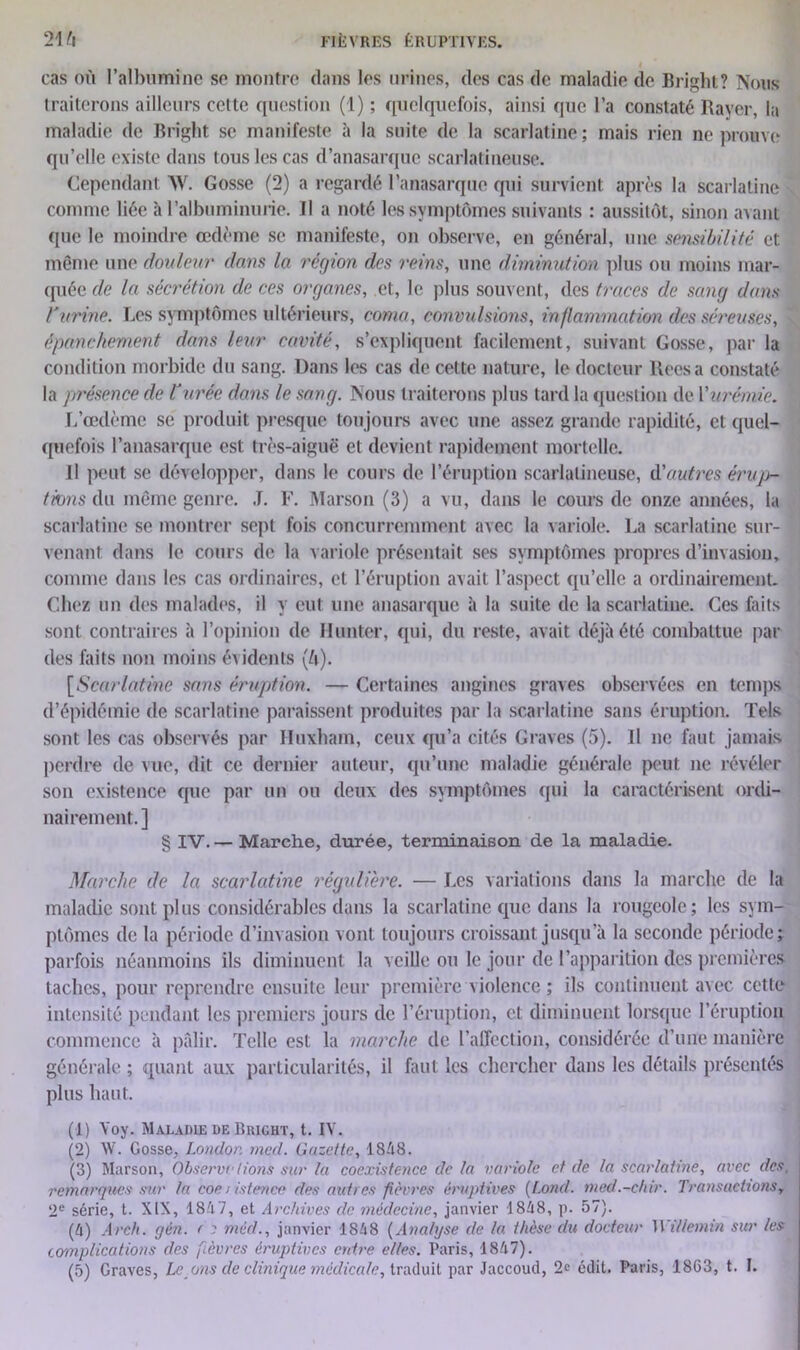 cas où l’albumine se montre dans les urines, des cas de maladie de Bright? Nous traiterons ailleurs cette question (1) ; quelquefois, ainsi que l’a constaté Rayer, la maladie de Bright se manifeste à la suite de la scarlatine; mais rien ne prouve qu’elle existe dans tous les cas d’anasarque scarlatineuse. Cependant W. Gosse (2) a regardé l’anasarque qui survient après la scarlatine comme liée à l’albuminurie. Il a noté les symptômes suivants : aussitôt, sinon avant que le moindre œdème se manifeste, on observe, en général, une sensibilité et même une douleur dans la région des reins, une diminution plus ou moins mar- quée de la sécrétion de ces organes, et, le plus souvent, des traces de sang dans l'urine. Les symptômes ultérieurs, coma, convulsions, inflammation des séreuses, épanchement dans leur cavité, s’expliquent facilement, suivant Gosse, par la condition morbide du sang. Dans les cas de cette nature, le docteur liées a constaté la présence de l'urée dans le sang. Nous traiterons plus tard la question de Y urémie. ' L’œdème se produit presque toujours avec une assez grande rapidité, et quel- quefois l’anasarque est très-aiguë et devient rapidement mortelle. Il peut se développer, dans le cours de l’éruption scarlatineuse, ôf autres érup- tions du même genre. J. F. Marson (3) a vu, dans le cours de onze années, la scarlatine se montrer sept fois concurremment avec la variole. La scarlatine sur- venant dans le cours de la variole présentait ses symptômes propres d’invasion, comme dans les cas ordinaires, et l’éruption avait l’aspect qu’elle a ordinairement. Chez un des malades, il y eut une anasarque à la suite de la scarlatine. Ces faits sont contraires à l’opinion de Hunter, qui, du reste, avait déjà été combattue par des faits non moins évidents (ù). [Scarlatine sans éruption. — Certaines angines graves observées en temps d’épidémie de scarlatine paraissent produites par la scarlatine sans éruption. Tels sont les cas observés par Huxham, ceux qu’a cités Graves (5). Il ne faut jamais perdre de vue, dit ce dernier auteur, qu’une maladie générale peut ne révéler son existence que par un ou deux des symptômes qui la caractérisent ordi- nairement.] § IV.— Marche, durée, terminaison de la maladie. Marche de la scarlatine régulière. — Les variations dans la marche de la maladie sont plus considérables dans la scarlatine que dans la rougeole; les sym- ptômes de la période d’invasion vont toujours croissant jusqu’à la seconde période; parfois néanmoins ils diminuent la veille ou le jour de l’apparition des premières taches, pour reprendre ensuite leur première violence ; ils continuent avec cette intensité pendant les premiers jours de l’éruption, et diminuent lorsque l’éruption commence à pâlir. Telle est la marche de l’affection, considérée d’une manière générale ; quant aux particularités, il faut les chercher dans les détails présentés plus haut. (1) Yoy. Maladie de Biught, t. IV. (2) W. Gosse, London med. Gazette, 1848. (3) Marson, Observe lions sur la coexistence de la variole et de la scarlatine, avec des. remarques sur la coe i istence des autres fièvres éruptives (l.ond. med.-chir. Transactions, 2e série, t. XIX, 1847, et Archives clc médecine, janvier 1848, p. 57). (4) Arch. gén. r r méd., janvier 1848 (Analyse de la thèse du docteur 11 i/lennn sur les amplications des fièvres éruptives entre elles. Paris, 1847).