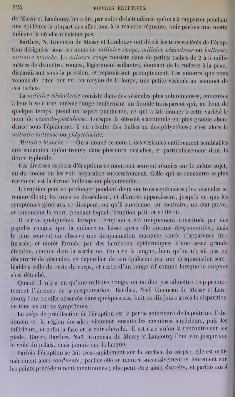 clc Mussy et Laiulouzy, on a dû, par suite delà tendance qu’on a à rapporter pendant une épidémie la plupart des affections à la maladie régnante, voir parfois une suette miliaire là où elle n’existait pas. Barthez, N. Guencau de Mussy et Laiulouzy ont décrit les trois variétés de l’érup- tion désignées sous les noms de miliaire rouge, miliaire vésiculeuse ou bulleuse, miliaire blanche. La miliaire rouge consiste dans de petites taches de 2 à 5 milli- mètres de diamètre, rouges, légèrement saillantes, donnant de la rudesse à la peau, disparaissant sous la pression, et reparaissant promptement. Les auteurs que nous venons de citer ont vu, au moyen de la loupe, une petite vésicule au sommet de ces taches. La miliaire vésiculeuse consiste dans des vésicules plus volumineuses, entourées à leur hase d’une auréole rouge renfermant un liquide transparent (pii, au bout de quelque temps, prend un aspect puriforme, ce qui a fait donnera cette variété le nom de vésiculo-pustuleuse. Lorsque la sérosité s’accumule en plus grande abon- dance sous l’épiderme, il en résulte des bulles ou des pldyctènes; c’est alors la miliaire bulleuse ou phlycténo'ide. Miliaire blanche. — On a donné ce nom à des vésicules entièrement semblables aux sudamina qu’on trouve dans plusieurs maladies, et particulièrement dans la fièvre typhoïde. Ces diverses espèces d’éruptions se montrent souvent réunies sur le môme sujet, ou du moins on les voit apparaître successivement. Celle qui se rencontre le plus rarement est la forme huileuse ou phlycténoïde. L’éruption peut se prolonger pendant deux ou trois septénaires; les vésicules se renouvellent; les unes se dessèchent, et d’autres apparaissent, jusqu’à ce que les symptômes généraux se dissipent, ou qu’il survienne, au contraire, un état grave, et annonçant la mort, pendant lequel l’éruption pâlit et se flétrit. Il arrive quelquefois, lorsque l’éruption a été uniquement constituée par des papules rouges, que la miliaire ne laisse après elle aucune desquamation ; mais le plus souvent on observe une desquamation marquée, tantôt d’apparence fur- furacée, et tantôt formée par des lambeaux épidermiques d’une assez grande étendue, comme dans la scarlatine. On a vu la langue, bien qu’on n’y ait pas pu découvrir de vésicules, se dépouiller de son épiderme par une desquamation sem- blable à celle du reste du corps, et rester d’un rouge vif comme lorsque le muguet s’est détaché. Quand il n’y a eu qu’une miliaire rouge, ou ne doit pas admettre trop promp- tement l’absence de la desquamation. Barthez, Noël Guencau de Mussy et Lan- douzy l’ont en effet observée dans quelques cas, huit ou dix jours après la disparition de tous les autres symptômes. Le siège de prédilection de l’éruption est la partie antérieure de la poitrine, l’ab- domen et la région dorsale ; viennent ensuite les membres supérieurs, puis les inférieurs, et enfin la face et le cuir chevelu. Il est rare qu’on la rencontre sur les pieds. Rayer, Barthez, Noël Guencau de Mussy et Landouzy l’ont vue jusque sur le voile du palais, mais jamais sur la langue. Parfois l’éruption se fait très-rapidement sur la surface du corps ; elle est ordi- nairement alors confluente; parfois elle se montre successivement et lentement sur les points précédemment mentionnés ; elle peut être alors discrète, et parfois aussi