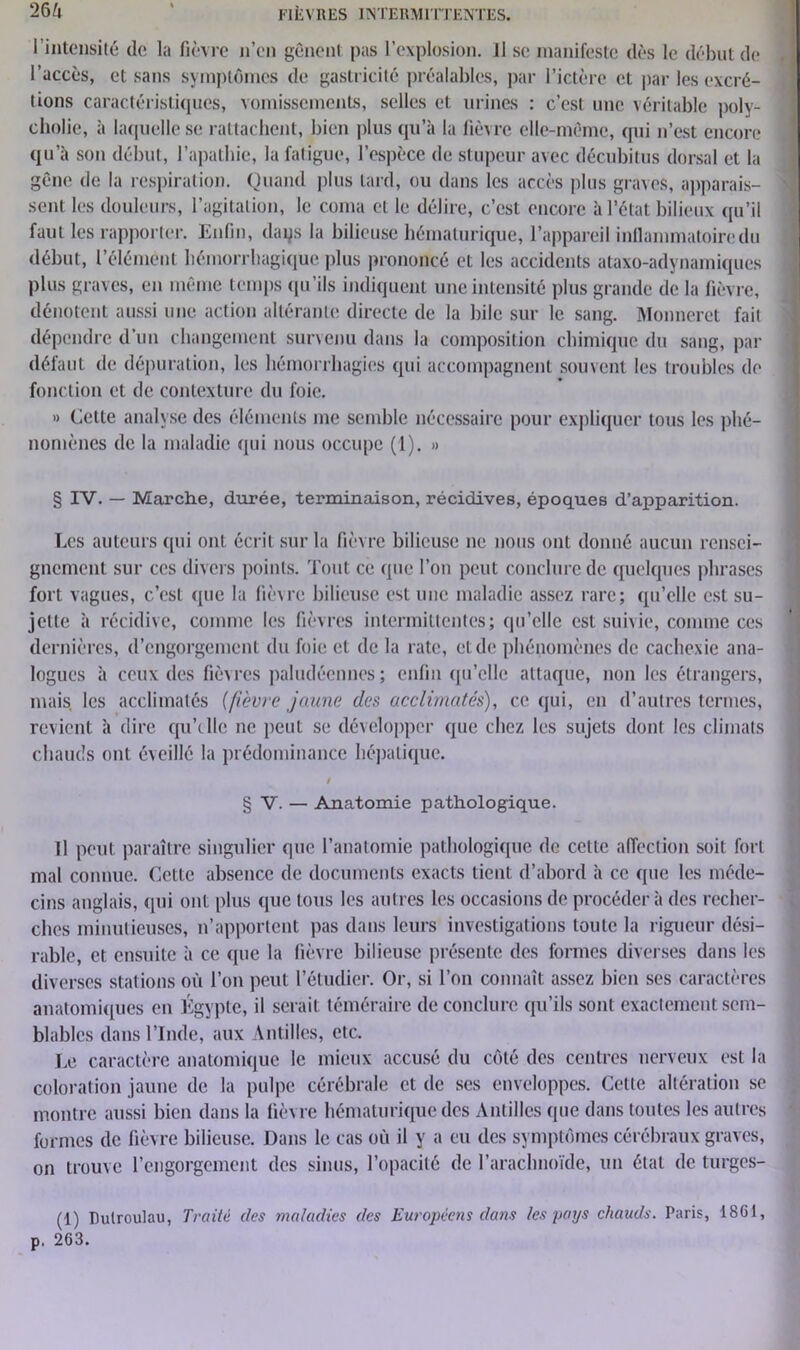 l'intensité do la fièvre n’en gênent pas l’explosion. Il se manifeste dès le début de l’accès, et sans symptômes de gastricité préalables, par l’ictère et par les excré- tions caractéristiques, vomissements, selles et urines : c’est une véritable poly- cholic, à laquelle se rattachent, bien plus qu’à la fièvre elle-même, qui n’est encore qu’à son début, l’apathie, la fatigue, l’espèce de stupeur avec décubitus dorsal et la gêne de la respiration. Quand plus tard, ou dans les accès plus graves, apparais- sent les douleurs, l’agitation, le coma et le délire, c’est encore à l’état bilieux qu’il faut les rapporter. Enfin, daqs la bilieuse hématurique, l’appareil inflammatoire du début, l’élément hémorrhagique plus prononcé et les accidents ataxo-adynamiques plus graves, en même temps qu'ils indiquent une intensité plus grande de la fièvre, dénotent aussi une action altérante directe de la bile sur le sang. Monnerct fait dépendre d’un changement survenu dans la composition chimique du sang, par défaut de dépuration, les hémorrhagies qui accompagnent souvent les troubles de fonction et de contexture du foie. » Cette analyse des éléments me semble nécessaire pour expliquer tous les phé- nomènes de la maladie qui nous occupe (1). » § IV. — Marche, durée, terminaison, récidives, époques d’apparition. Les auteurs qui ont écrit sur la fièvre bilieuse ne nous ont donné aucun rensei- gnement sur ces divers points. Tout ce que l’on peut conclure de quelques phrases fort vagues, c’est que la fièvre bilieuse est une maladie assez rare; qu’elle est su- jette à récidive, comme les fièvres intermittentes; qu’elle est suivie, comme ces dernières, d’engorgement du foie et de la rate, et de phénomènes de cachexie ana- logues à ceux des fièvres paludéennes; enfin qu’elle attaque, non les étrangers, mais, les acclimatés [fièvre jaune des acclimatés), ce qui, en d’autres termes, revient à dire qu’elle ne peut se développer que chez les sujets dont les climats chauds ont éveillé la prédominance hépatique. § V. — Anatomie pathologique. Il peut paraître singulier que l’anatomie pathologique de cette affection soit fort mal connue. Cette absence de documents exacts tient d’abord à ce que les méde- cins anglais, qui ont plus que tous les autres les occasions de procéder à des recher- ches minutieuses, n’apportent pas dans leurs investigations toute la rigueur dési- rable, et ensuite à ce que la fièvre bilieuse présente des formes diverses dans les diverses stations où l’on peut l’étudier. Or, si l’on connaît assez bien ses caractères anatomiques en Égypte, il serait téméraire de conclure qu’ils sont exactement sem- blables dans l’Inde, aux Antilles, etc. Le caractère anatomique le mieux accusé du côté des centres nerveux est la coloration jaune de la pulpe cérébrale et de ses enveloppes. Cette altération se montre aussi bien dans la fièvre hématurique des Antilles que dans toutes les autres formes de fièv re bilieuse. Dans le cas où il y a eu des symptômes cérébraux graves, on trouve l’engorgement des sinus, l’opacité de l’arachnoïde, un état de turges- (1) Dutroulau, Traité des maladies des Européens dans les pays chauds. Paris, 1861, 263.