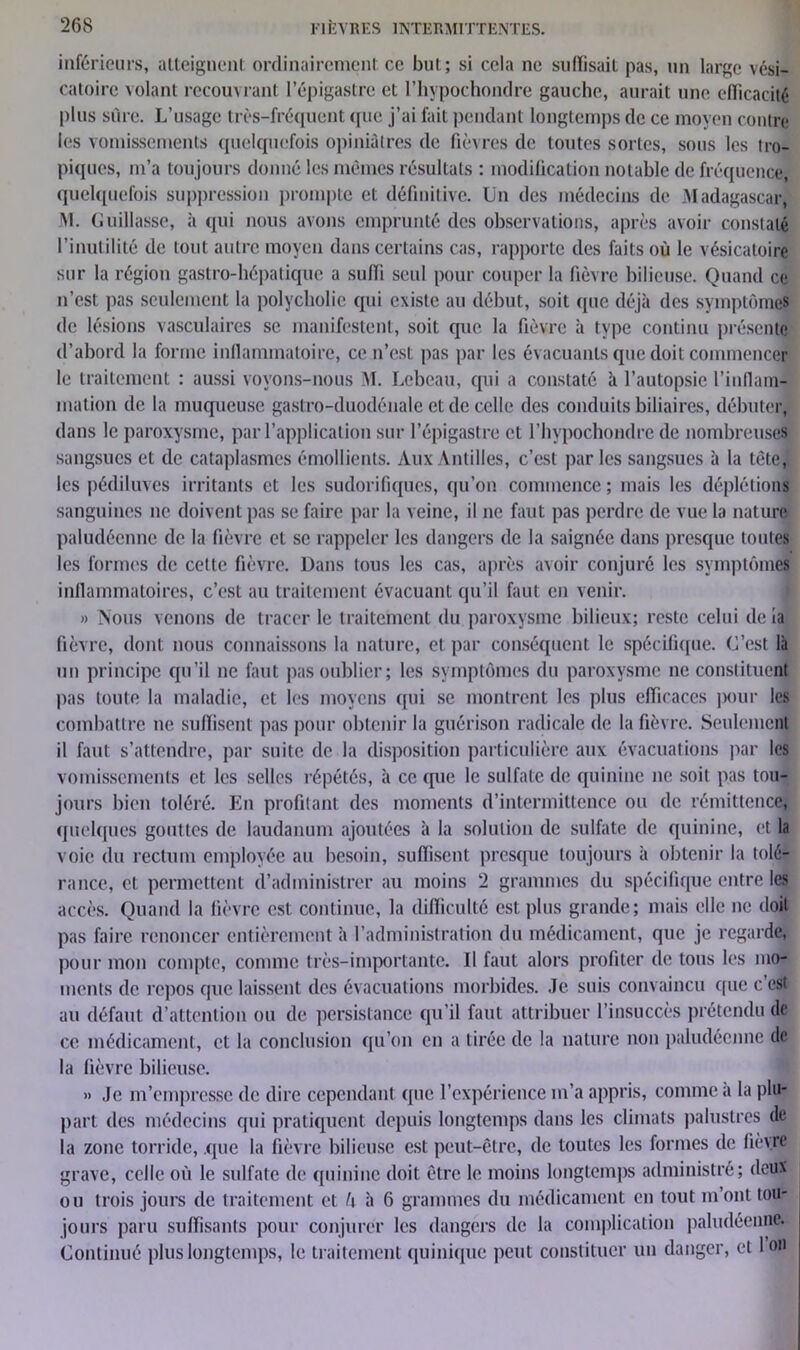 inférieurs, atteignent ordinairement ce but ; si cela ne suffisait pas, un large vési- catoire volant recouvrant l’épigastre et l’hypochondre gauche, aurait une efficacité plus sûre. L’usage très-fréquent que j’ai fait pendant longtemps de ce moyen contre les vomissements quelquefois opiniâtres de fièvres de toutes sortes, sous les tro- piques, m’a toujours donné les mêmes résultats : modification notable de fréquence, quelquefois suppression prompte et définitive. Un des médecins de Madagascar, M. Guillasse, à qui nous avons emprunté des observations, après avoir constaté l’inutilité de tout autre moyen dans certains cas, rapporte des faits où le vésicatoire sur la région gastro-hépatique a suffi seul pour couper la fièvre bilieuse. Quand ce n’est pas seulement la polycholie qui existe au début, soit que déjà des symptômes de lésions vasculaires se manifestent, soit que la fièvre à type continu présente d’abord la forme inflammatoire, ce n’est pas par les évacuants que doit commencer le traitement : aussi voyons-nous M. Lebeau, qui a constaté à l’autopsie l'inflam- mation de la muqueuse gastro-duodénale et de celle des conduits biliaires, débuter, dans le paroxysme, par l’application sur l’épigastre et l’hypochondre de nombreuses sangsues et de cataplasmes émollients. Aux Antilles, c’est par les sangsues à la tète, les pédiluves irritants et les sudorifiques, qu’on commence; mais les déplétions sanguines ne doivent pas se faire par la veine, il ne faut pas perdre de vue la nature paludéenne de la fièvre et se rappeler les dangers de la saignée dans presque toutes les formes de cette fièvre. Dans tous les cas, après avoir conjuré les symptômes inflammatoires, c’est au traitement évacuant qu’il faut en venir. » Nous venons de tracer le traitement du paroxysme bilieux; reste celui de la fièvre, dont nous connaissons la nature, et par conséquent le spécifique. C’est là un principe qu’il ne faut pas oublier; les symptômes du paroxysme ne constituent pas toute la maladie, et les moyens qui se montrent les plus efficaces pour les combattre ne suffisent pas pour obtenir la guérison radicale de la fièvre. Seulement il faut s’attendre, par suite de la disposition particulière aux évacuations par les vomissements et les selles répétés, à ce que le sulfate de quinine ne soit pas tou- jours bien toléré. En profitant des moments d’intermittence ou de rémittence, quelques gouttes de laudanum ajoutées à la solution de sulfate de quinine, et la voie du rectum employée au besoin, suffisent presque toujours à obtenir la tolé- rance, et permettent d’administrer au moins 2 grammes du spécifique entre les accès. Quand la fièvre est continue, la difficulté est plus grande; mais elle ne doit pas faire renoncer entièrement à l’administration du médicament, que je regarde, pour mon compte, comme très-importante. Il faut alors profiter de tous les mo- ments de repos que laissent des évacuations morbides. Je suis convaincu que c est au défaut d’attention ou de persistance qu’il faut attribuer l’insuccès prétendu de ce médicament, et la conclusion qu’on en a tirée de la nature non paludéenne de la fièvre bilieuse. » Je m’empresse de dire cependant que l’expérience m’a appris, comme a la plu- part des médecins qui pratiquent depuis longtemps dans les climats palustres de la zone torride, que la fièvre bilieuse est peut-être, de toutes les formes de fièvre grave, celle où le sulfate de quinine doit être le moins longtemps administré; deux ou trois jours de traitement et h à 6 grammes du médicament en tout m’ont tou- jours paru suffisants pour conjurer les dangers de la complication paludéenne. Continué plus longtemps, le traitement quinique peut constituer un danger, et Ion