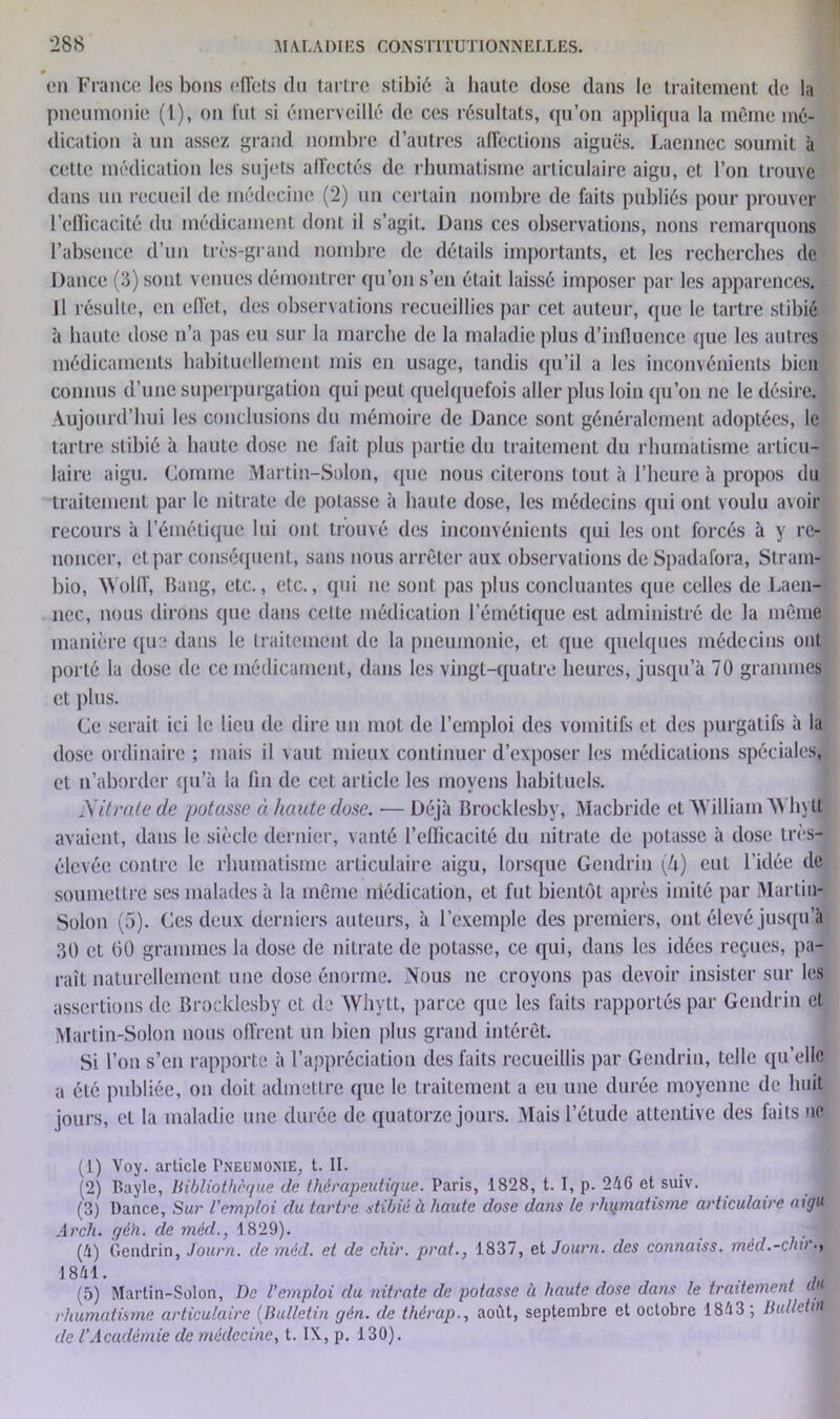 en France les bons effets du tartre stibié à haute dose dans le traitement de la pneumonie (1), on fui si émerveillé de ces résultats, qu’on appliqua la même mé- dication à un assez grand nombre d’autres affections aiguës. Lacnnec soumit à cette médication les sujets affectés de rhumatisme articulaire aigu, et l’on trouve dans un recueil de médecine (2) un certain nombre de faits publiés pour prouver l’efficacité du médicament dont il s’agit. Dans ces observations, nous remarquons l’absence d’un très-grand nombre de détails importants, et les recherches de Dance (3) sont venues démontrer qu’on s’en était laissé imposer par les apparences. Il résulte, en effet, des observations recueillies par cet auteur, que le tartre stibié à haute dose n’a pas eu sur la marche de la maladie plus d’inlluence que les autres médicaments habituellement mis en usage, tandis qu’il a les inconvénients bien connus d’une superpurgation qui peut quelquefois aller plus loin qu’on ne le désire. Aujourd’hui les conclusions du mémoire de Dance sont généralement adoptées, le tartre stibié à haute dose ne fait plus partie du traitement du rhumatisme articu- laire aigu. Comme Martin-Solon, que nous citerons tout à l’heure à propos du traitement par le nitrate de potasse à haute dose, les médecins qui ont voulu avoir recours à l’émétique lui ont trouvé des inconvénients qui les ont forcés à y re- noncer, et par conséquent, sans nous arrêter aux observations de Spadafora, Slram- bio, Wolff, Bang, etc., etc., qui ne sont pas plus concluantes que celles de Laën- nec, nous dirons que dans cette médication l’émétique est administré de la même manière que dans le traitement de la pneumonie, et que quelques médecins ont porté la dose de ce médicament, dans les vingt-quatre heures, jusqu’à 70 grammes et plus. Ce serait ici le lieu de dire un mot de l’emploi des vomitifs et des purgatifs à la dose ordinaire ; mais il vaut mieux continuer d’exposer les médications spéciales, et n’aborder qu’à la fin de cet article les moyens habituels. Nitrate de potasse à. haute dose. — Déjà Brocklesby, Macbride et 'William M liytt avaient, dans le siècle dernier, vanté l’clïicacité du nitrate de potasse à dose très- élevée contre le rhumatisme articulaire aigu, lorsque Gendrin (h) eut l’idée de soumettre ses malades à la même niédication, et fut bientôt après imité par Martin- Solon (5). Ces deux derniers auteurs, à l’exemple des premiers, ont élevé jusqu’à 30 et (50 grammes la dose de nitrate de potasse, ce qui, dans les idées reçues, pa- raît naturellement une dose énorme. Nous ne croyons pas devoir insister sur les assertions de Brocklesby et de AYhytt, parce que les faits rapportés par Gendrin et Martin-Solon nous offrent un bien plus grand intérêt. Si l’on s’en rapporte à l’appréciation des faits recueillis par Gendrin, telle qu’elle a été publiée, on doit admettre que le traitement a eu une durée moyenne de huit jours, et la maladie une durée de quatorze jours. Niais l’étude attentive des faits ne (1) Voy. article Pneumonie, t. II. (2) Bayle, bibliothèque de thérapeutique. Paris, 1828, t. I, p. 246 et suiv. (3) Dance, Sur l'emploi du tartre stibié à haute dose dans le rhumatisme articulaire aigu Arché géh. de méd., 1829). , j (4) Gendrin, Journ. de méd. et de chir. prat., 1837, et Journ. des connaiss. méd.-dur.y 18 41. . (5) Martin-Solon, De l'emploi du nitrate de potasse ù haute dose dans le traitement U rhumatisme articulaire (Bulletin gèn. de thérap., août, septembre et octobre 1843 ; Bulletin de l’Académie de médecine, t. IX, p. 130).