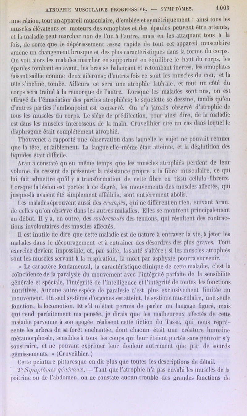 une région, tout un appareil musculaire, d’emblée et symétriquement : ainsi tous les muscles élévateurs et moteurs des omoplates et des épaules peuvent être atteints, et la maladie peut marcher non de l’un à l’autre, mais en les attaquant tous à la fois, de sorte que le dépérissement assez rapide de tout cet appareil musculaire amène un changement brusque et des plus caractéristiques dans la forme du corps. On voit alors les malades marcher en supportant en équilibre le haut du corps, les épaules tombant en avant, les bras se balançant et retombant inertes, les omoplates faisant saillie comme deux ailerons; d’autres fois ce sont les muscles du cou, et la tête s’incline, tombe. Ailleurs ce sera une atrophie latérale, et tout un côté du corps sera traîné à la remorque de l’autre. Lorsque les malades sont nus, on est effrayé de l’émaciation des parties atrophiées; le squelette se dessine, tandis qu’en d’autres parties l’embonpoint est conservé. On n’a jamais observé d’atrophie de tous les muscles du corps. Le siège de prédilection, pour ainsi dire, de la maladie est dans les muscles interosseux de la main. Cruveilhier cite un cas dans lequel le diaphragme était complètement atrophié. Thouvenet a rapporté une observation dans laquelle le sujet ne pouvait remuer que la tête, et faiblement. La langue elle-même était atteinte, et la déglutition des liquides était difficile. Aran a constaté qn’en même temps que les muscles atrophiés perdent de leur volume, ils cessent de présenter la résistance propre à la' fibre musculaire, ce qui lui fait admettre qu’il y a transformation de celte fibre en tissu cellulo-fibreux. Lorsque la lésion est portée à ce degré, les mouvements des muscles affectés, qui jusque-là avaient été simplement affaiblis, sont entièrement abolis. Les malades éprouvent aussi des crampes, qui ne diffèrent en rien, suivant Aran, de celles qu’on obsiAve clans les autres maladies. Elles se montrent principalement au début. Il y a, en outre, des soubresauts des tendons, qui résultent des contrac- tions involontaires des muscles affectés. Il est inutile de dire que cette maladie est de nature à entraver la vie, à jeter les malades dans le découragement et à entraîner des désordres des (dus graves. Tout exercice devient impossible, et, par suite, la santé s’altère ; si les muscles atrophiés sont les muscles servant h la respiration, la mort par asphyxie pourra survenir. « Le caractère fondamental, la caractéristique clinique de cette maladie, c’est la coïncidence de la paralysie du mouvement avec l’intégrité parfaite de la sensibilité générale et spéciale, l’intégrité de l'intelligence et l’intégrité de toutes les fonctions nutritives. Aucune autre espèce de paralysie n’est plus exclusivement limitée au mouvement. Lin seul système d’organes est atteint, le système musculaire, une seule fonction, la locomotion. Et s’il m’était permis de parler un langage figuré, mais qui rend parfaitement ma pensée, je dirais que les malheureux affectés de celte maladie parvenue à son apogée réalisent cette fiction du Tasse, qui nous repré- sente les arbres de sa forêt enchantée, dont chacun était une créature humaine métamorphosée, sensibles à tous les coups qui leur étaient portés sans pouvoir s’y soustraire, et ne pouvant exprimer leur douleur autrement que par de sourds gémissements. » (Cruveilhier.) Cette peinture pittoresque en dit plus que toutes les descriptions de détail. 2° Symptômes généraux. — Tant que l’atrophie n’a pas envahi les muscles de la poitrine ou de l’abdomen, on ne constate aucun trouble des grandes fonctions de