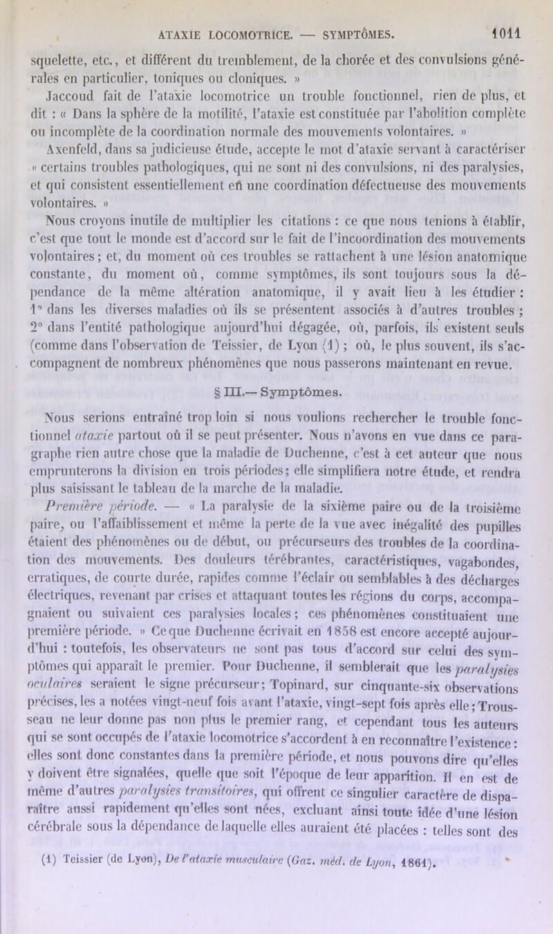 squelette, etc., et différent du tremblement, de la chorée et des convulsions géné- rales en particulier, toniques ou cloniques. » Jaccoud fait de l’ataxie locomotrice un trouble fonctionnel, rien de plus, et dit : « Dans la sphère de la motilité, l’ataxie est constituée par l’abolition complète ou incomplète de la coordination normale des mouvements volontaires. » Axenfeld, dans sa judicieuse étude, accepte le mot d’ataxie servant à caractériser c certains troubles pathologiques, qui ne sont ni des convulsions, ni des paralysies, et qui consistent essentiellement efk une coordination défectueuse des mouvements volontaires. » Nous croyons inutile de multiplier les citations : ce que nous tenions à établir, c’est que tout le monde est d’accord sur le fait de l’incoordination des mouvements volontaires; et, du moment où ces troubles se rattachent à une lésion anatomique constante, du moment où, comme symptômes, ils sont toujours sous la dé- pendance de la même altération anatomique, il y avait lieu à les étudier ; 1’dans les diverses maladies où ils se présentent associés à d’autres troubles; 2° dans l’entité pathologique aujourd’hui dégagée, où, parfois, ils existent seuls (comme dans l’observation de Teissier, de Lyoji (1) ; où, le plus souvent, ils s’ac- compagnent de nombreux phénomènes que nous passerons maintenant en revue. § III.— Symptômes. Nous serions entraîné trop loin si nous voulions rechercher le trouble fonc- tionnel ataxie partout où il se peut présenter. Nous n’avons en vue dans ce para- graphe rien autre chose que la maladie de Duchenne, c’est à cet auteur que nous emprunterons la division en trois périodes; elle simplifiera notre étude, et rendra plus saisissant le tableau de la marche de la maladie. Première période. — « La paralysie de la sixième paire ou de la troisième paire, ou l’affaiblissement et même la perte de la vue avec inégalité des pupilles étaient des phénomènes ou de début, ou précurseurs des troubles de la coordina- tion des mouvements. Des douleurs lérébrantes, caractéristiques, vagabondes, erratiques, de com te durée, rapides comme l’éclair ou semblables à des décharges électriques, revenant par crises et attaquant toutes les régions du corps, accompa- gnaient ou suivaient ces paralysies locales; ces phénomènes constituaient une première période. » Ce que Duchenne écrivait en 1838 est encore accepté aujour- d’hui : toutefois, les observateurs ne sont pas tous d’accord sur celui des sym- ptômes qui apparaît le premier. Pour Duchenne, il semblerait que les paralysies oculaires seraient le signe précurseur ; Topinard, sur cinquante-six observations précises, les a notées vingt-neuf fois avant l’ataxie, vingt-sept fois après elle;Trous- seau ne leur donne pas non plus le premier rang, et cependant tous les auteurs qui se sont occupés de l’ataxie locomotrice s’accordent h en reconnaître l’existence : elles sont donc constantes dans la première période, et nous pouvons dire qu’elles y doivent être signalées, quelle que soit l’époque de leur apparition. Il en est de même d’autres paralysies transitoires, qui offrent ce singulier caractère de dispa- raître aussi rapidement qu’elles sont nées, excluant ainsi toute idée d’une lésion cérébrale sous la dépendance de laquelle elles auraient été placées : telles sont des (1) Teissier (de Lyon), Du l’ataxie musculaire (Gaz. méd. de Lyon, 1861).