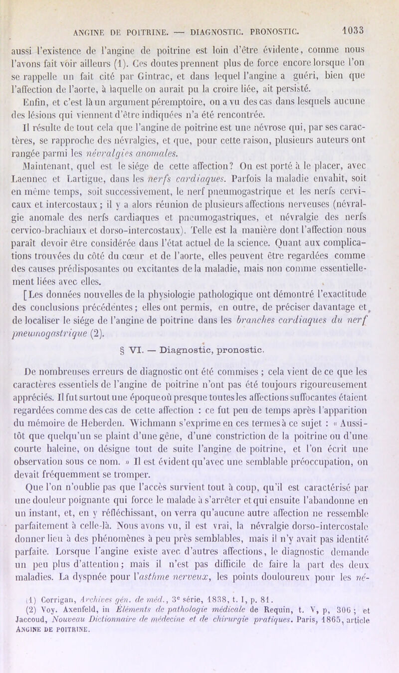 ANGINE DE POITRINE. — DIAGNOSTIC. PRONOSTIC. aussi l’existence de l’angine de poitrine est loin d’être évidente, comme nous l’avons fait voir ailleurs (1). Ces doutes prennent plus de force encore lorsque l’on se rappelle un fait cité par Gintrac, et dans lequel l’angine a guéri, bien (pie l’affection de l’aorte, à laquelle on aurait pu la croire liée, ait persisté. Enfin, et c’est là un argument péremptoire, on a vu des cas dans lesquels aucune des lésions qui viennent d’être indiquées n’a été rencontrée. Il résulte de tout cela que l’angine de poitrine est une névrose qui, par ses carac- tères, se rapproche des névralgies, et ((lie, pour cette raison, plusieurs auteurs ont rangée parmi les névralgies anomales. Maintenant, quel est le siège de cette affection? On est porté à le placer, avec Laennec et Lartigue, dans les nerfs cardiaques. Parfois la maladie envahit, soit en même temps, suit successivement, le nerf pneumogastrique et les nerfs cervi- caux et intercostaux; il y a alors réunion de plusieurs affections nerveuses (névral- gie anomale des nerfs cardiaques et pneumogastriques, et névralgie des nerfs cervico-brachiaux et dorso-intercostaux). Telle est la manière dont l’affection nous paraît devoir être considérée dans l’état actuel de la science. Quant aux complica- tions trouvées du côté du cœur et de l’aorte, elles peuvent être regardées comme des causes prédisposantes ou excitantes delà maladie, mais non comme essentielle- ment liées avec elles. [Les données nouvelles de la physiologie pathologique ont démontré l’exactitude des conclusions précédentes; elles ont permis, en outre, de préciser davantage et, de localiser le siège de l’angine de poitrine dans les branches cardiaques du nerf pneumogastrique (2). « § VI. — Diagnostic, pronostic. De nombreuses erreurs de diagnostic ont été commises ; cela vient de ce que les caractères essentiels de l’angine de poitrine n’ont pas été toujours rigoureusement appréciés. Il fut surtout une époqueoù presque toutes les affections suffocantes étaient regardées comme des cas de celte affection : ce fut peu de temps après l'apparition du mémoire de Heberden. Wichmann s’exprime en ces termes à ce sujet : « Aussi- tôt que quelqu’un se plaint d’une gêne, d’une constriction de la poitrine ou d’une courte haleine, on désigne tout de suite l’angine de poitrine, et l’on écrit une observation sous ce nom. » Il est évident qu’avec une semblable préoccupation, on devait fréquemment se tromper. Que l’on n’oublie pas que l’accès survient tout à coup, qu’il est caractérisé par une douleur poignante qui force le malade à s’arrêter et qui ensuite l’abandonne en un instant, et, en y réfléchissant, on verra qu’aucune autre affection ne ressemble parfaitement à celle-là. Nous avons vu, il est vrai, la névralgie dorso-intercostale donner lieu à des phénomènes à peu près semblables, mais il n’y avait pas identité parfaite. Lorsque l’angine existe avec d’autres affections, le diagnostic demande un peu plus d’attention ; mais il n’est pas difficile de faire la part des deux maladies. La dyspnée pour Y asthme nerveux, les points douloureux pour les né- il) Corrigan, Archives gén. de méd., 3e série, 1838, t. I, p. 81. (2) Voy. Axenfeld, in Éléments de pathologie médicale de Requin, t. V, p, 300 ; et Jaccoud, Nouveau Dictionnaire de médecine et de chirurgie pratiques. Paris, 1865, article Angine de poitrine.