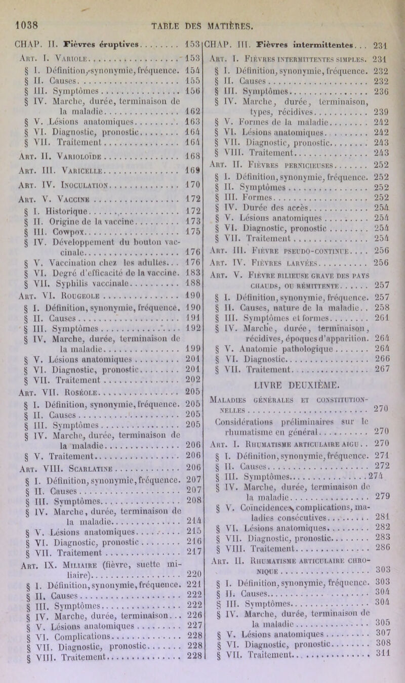 CHAP. II. Fièvres éruptives Art. I. Variole * § I. Définition,'synonymie, fréquence. § II. Causes § III. Symptômes § IV. Marche, durée, terminaison de la maladie § V. Lésions anatomiques § VI. Diagnostic, pronostic § VII. Traitement Art. II. Varioloïde Art. III. Varicelle Art. IV. Inoculation Art. V. Vaccine § I. Historique , § II. Origine de la vaccine § III. Cowpox § IV. Développement du bouton vac- cinale § V. Vaccination chez les adultes.. . § VI. Degré d’efficacité de la vaccine. § VU. Syphilis vaccinale Art. VI. Rougeole § I. Définition, synonymie, fréquence. § II. Causes § III. Symptômes § IV. Marche, durée, terminaison de la maladie § V. Lésions anatomiques § VI. Diagnostic, pronostic § VII. Traitement Art. Vil. Roséole § I. Définition, synonymie, fréquence. § II. Causes 1 § III. Symptômes § IV. Marche, durée, terminaison de la maladie § V. Traitement Art. VIII. Scarlatine § I. Définition, synonymie,fréquence. § II. Causes § III. Symptômes § IV. Marche, durée, terminaison de la maladie § V. Lésions anatomiques § VI. Diagnostic, pronostic § VII. Traitement Art. IX. Miliaire (fièvre, suette mi- liaire) § 1. Définition, synonymie, fréquence. § II. Causes § III. Symptômes § IV. Marche, durée, terminaison... § V. Lésions anatomiques § VI. Complications § VII. Diagnostic, pronostic § VIII. Traitement CH/VP. III. Fièvres intermittentes... 231 Art. I. Fièvres intermittentes simples. 231 § I. Définition,synonymie,fréquence. 232 § IL Causes 232 § III. Symptômes 23G § IV. Marche, durée, terminaison, types, récidives 239 § V. Formes de la maladie 242 § VI. Lésions anatomiques. 242 § VIL Diagnostic, pronostic 243 § VIII. Traitement 243 Art. IL Fièvres pernicieuses 252 § 1. Définition, synonymie, fréquence. 252 § IL Symptômes 252 § III. Formes 252 § IV. Durée des accès 254 § V. Lésions anatomiques 254 § VI. Diagnostic, pronostic 254 § VIL Traitement 254 Art. III. Fièvre pseudo-continue. .. . 256 Art. IV. Fièvres larvées 256 Art. V. Fièvre bilieuse grave des pays chauds, ou rémittente 257 § 1. Définition, synonymie, fréquence. 257 § 11. Causes, nature de la maladie.. 258 § III. Symptômes et formes 261 § IV. Marche, durée, terminaison, récidives, époques d’apparition. 264 § V. Anatomie pathologique 264 § VI. Diagnostic 266 § VIL Traitement 267 LIVRE DEUXIÈME. Maladies générales et constitution- nelles 270 Considérations préliminaires sur le rhumatisme en général. 270 Art. I. Rhumatisme articulaire aigu. . 270 § I. Définition,synonymie,fréquence. 271 § IL Causes 272 § 111. Symptômes 274 § IV. Marche, durée, terminaison de la maladie 279 § V. Coïncidences* complications, ma- ladies consécutives * . 281 § VI. Lésions anatomiques 282 § VIL Diagnostic, pronostic 283 § VIII. Traitement 286 Art. IL Rhumatisme articulaire chro- nique 303 § I. Définition, synonymie, fréquence. 303 § IL Causes 304 § III. Symptômes 304 § IV. Marche, durée, terminaison de la maladie 305 § V. Lésions anatomiques 307 § VI. Diagnostic, pronostic 308 § VIL Traitement 311 153 153 154 155 156 162 163 164 164 168 169 170 172 172 173 175 176 176 183 188 190 190 191 192 199 201 201 202 205 205 205 205 206 206 206 207 207 208 214 215 216 217 220 221 222 222 226 227 228 228 228