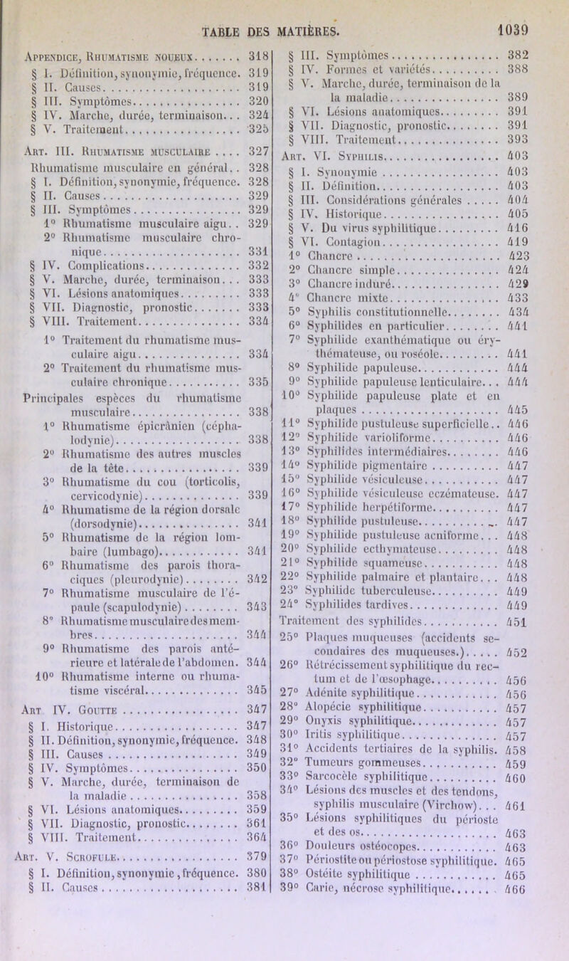 Appendice, Rhumatisme noueux 318 § 1. Définition; synonymie, fréquence. 319 § II. Causes 319 § III. Symptômes 320 § IV. Marche, durée, terminaison.. . 324 § V. Traitement 325 Art. III. Rhumatisme musculaire .... 327 Rhumatisme musculaire en général.. 328 S I. Définition, synonymie, fréquence. 328 § II. Causes 329 § III. Symptômes 329 1° Rhumatisme musculaire aigu.. 329 2° Rhumatisme musculaire chro- nique 331 § IV. Complications 332 § V. Marche, durée, terminaison... 333 § VI. Lésions anatomiques 333 § VII. Diagnostic, pronostic 333 § VIII. Traitement 334 1° Traitement du rhumatisme mus- culaire aigu 334 2° Traitement du rhumatisme mus- culaire chronique 335 Principales espèces du rhumatisme musculaire 338 1° Rhumatisme épicrilnien (cépha- lodynie) 338 2° Rhumatisme des autres muscles de la tête 339 3° Rhumatisme du cou (torticolis, cervicodynie) 339 4° Rhumatisme de la région dorsale (dorsodynie) 341 5° Rhumatisme de la région lom- baire (lumbago) 341 6° Rhumatisme des parois thora- ciques (pleurodynie) 342 7° Rhumatisme musculaire de l’é- paule (scapulodynie) 343 8° Rhumatisme musculaire des mem- bres 344 9° Rhumatisme des parois anté- rieure et latéralede l’abdomen. 344 10° Rhumatisme interne ou rhuma- tisme viscéral 345 Art IV. Goutte 347 § I. Historique 347 § II. Définition,synonymie,fréquence. 348 § III. Causes 349 § IV. Symptômes 350 § V. Marche, durée, terminaison de la maladie 358 § VI. Lésions anatomiques 359 § VII. Diagnostic, pronostic 361 § VIII. Traitement 364 Art. V. Scrofule 379 § I. Définition,synonymie,fréquence. 380 § II. Causes 381 § III. Symptômes 382 § IV. Formes et variétés 388 § V. Marche, durée, terminaison de la la maladie 389 § VI. Lésions anatomiques 391 § VII. Diagnostic, pronostic 391 § VIII. Traitement 393 Art. VI. Syphilis 403 § I. Synonymie 403 § II. Définition 403 § III. Considérations générales 404 § IV. Historique 405 § V. Du virus syphilitique 416 § VI. Contagion 419 1° Chancre 423 2° Chancre simple 424 3° Chancre induré 429 41' Chancre mixte 433 5° Syphilis constitutionnelle 434 6° Syphilides en particulier 441 7° Syphilide exanthématique ou éry- thémateuse, ou roséole 441 8° Syphilide papuleuse 444 9° Syphilide papuleuse lenticulaire... 444 10° Syphilide papuleuse plate et en plaques 445 11° Syphilide pustuleuse superficielle.. 446 12° Syphilide varioliforme 446 13° Syphilides intermédiaires 446 14° Syphilide pigmentaire 447 15° Syphilide vésiculeuse 447 16° Syphilide vésiculeuse eczémateuse. 447 17° Syphilide herpétiforme 447 18° Syphilide pustuleuse ... 447 19° Syphilide pustuleuse acniforme... 448 20° Syphilide ecthymateuse 448 21° Syphilide squameuse 448 22° Syphilide palmaire et plantaire. . . 448 23° Syphilide tuberculeuse 449 24° Syphilides tardives 449 Traitement des syphilides 451 25° Plaques muqueuses (accidents se- condaires des muqueuses.) 452 26° Rétrécissement syphilitique du rec- tum et de l’œsophage 456 27° Adénite syphilitique 456 28° Alopécie syphilitique 457 29° Onyxis syphilitique 457 30° Iritis syphilitique 457 31° Accidents tertiaires de la syphilis. 458 32 Tumeurs gommeuses 459 33° Sarcocèle syphilitique 460 34° Lésions des muscles et des tendons, syphilis musculaire (Virchow). . . 461 35° Lésions syphilitiques du périoste et des os 463 36° Douleurs ostéocopes 463 37° Périostite ou périostose syphilitique. 465 38° Ostéite syphilitique 465 39° Carie, nécrose syphilitique 466