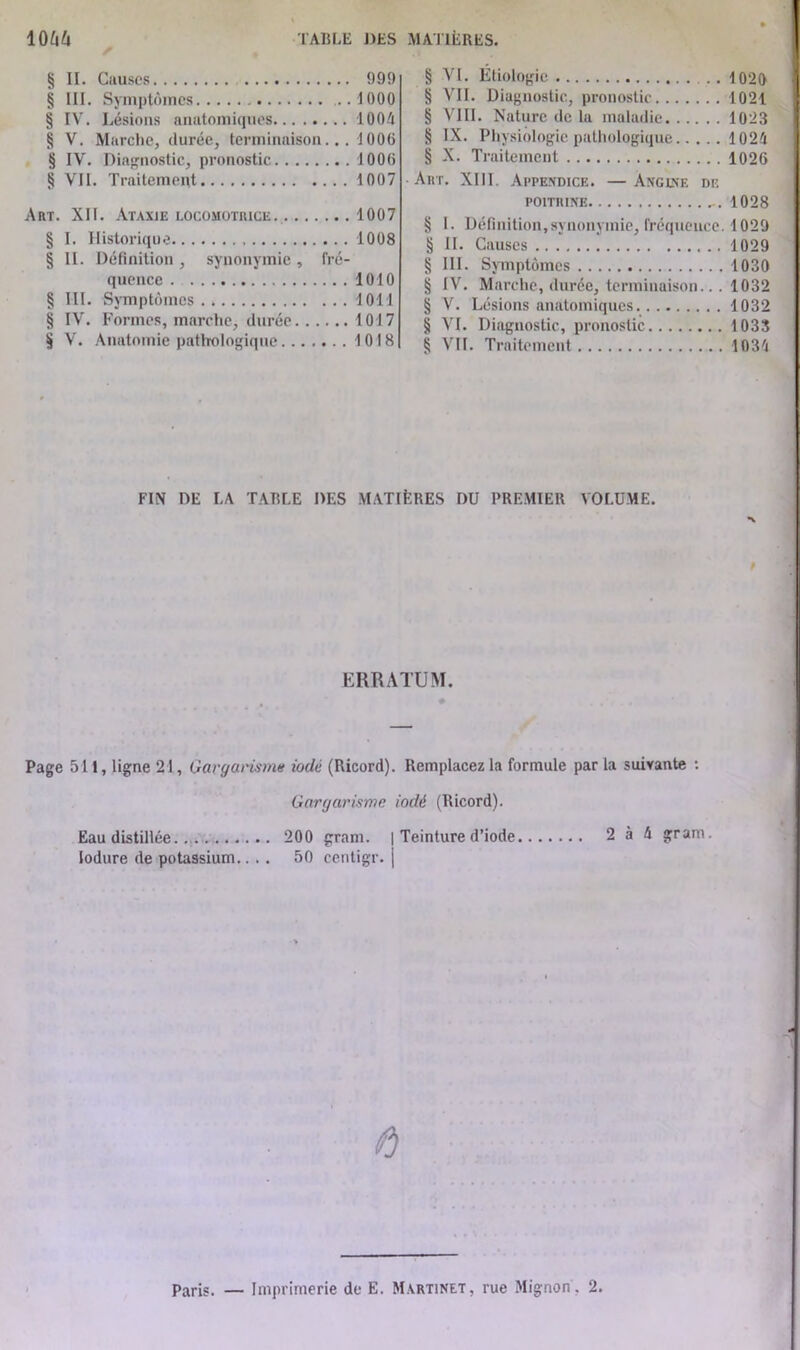 § II. Causes 999 § III. Symptômes 1000 § IV. Lésions anatomiques 1004 § V. Marche, durée, terminaison... 1006 § IV. Diagnostic, pronostic 1000 § VII. Traitement 1007 Art. XII. Ataxie locomotrice. 1007 § I. Historique 1008 § II. Définition , synonymie , fré- quence 1010 § III. Symptômes 1011 § IV. Formes, marche, durée 1017 § V. Anatomie pathologique 1018 § VI. Étiologie 1020 § VII. Diagnostic, pronostic 1021 § VIII. Nature de la maladie 1023 § IX. Physiologie pathologique 1024 § X. Traitement 1026 Art. XIII. Appendice. —Angine de poitrine 1028 § I. Définition,synonymie, fréquence. 1029 § II. Causes 1029 § III. Symptômes 1030 § IV. Marche, durée, terminaison... 1032 § V. Lésions anatomiques 1032 § VI. Diagnostic, pronostic 1033 § VIL Traitement 1034 FIN DE LA TABLE DES MATIÈRES DU PREMIER VOLUME. ERRATUM. Page 511, ligne 21, Gargarisme iodé (Ricord). Remplacez la formule par la suivante : Gargarisme iodé (Ricord). Eau distillée 200 gram. | Teinture d’iode 2 à 4 gram. lodure de potassium.... 50 centigr. | ô