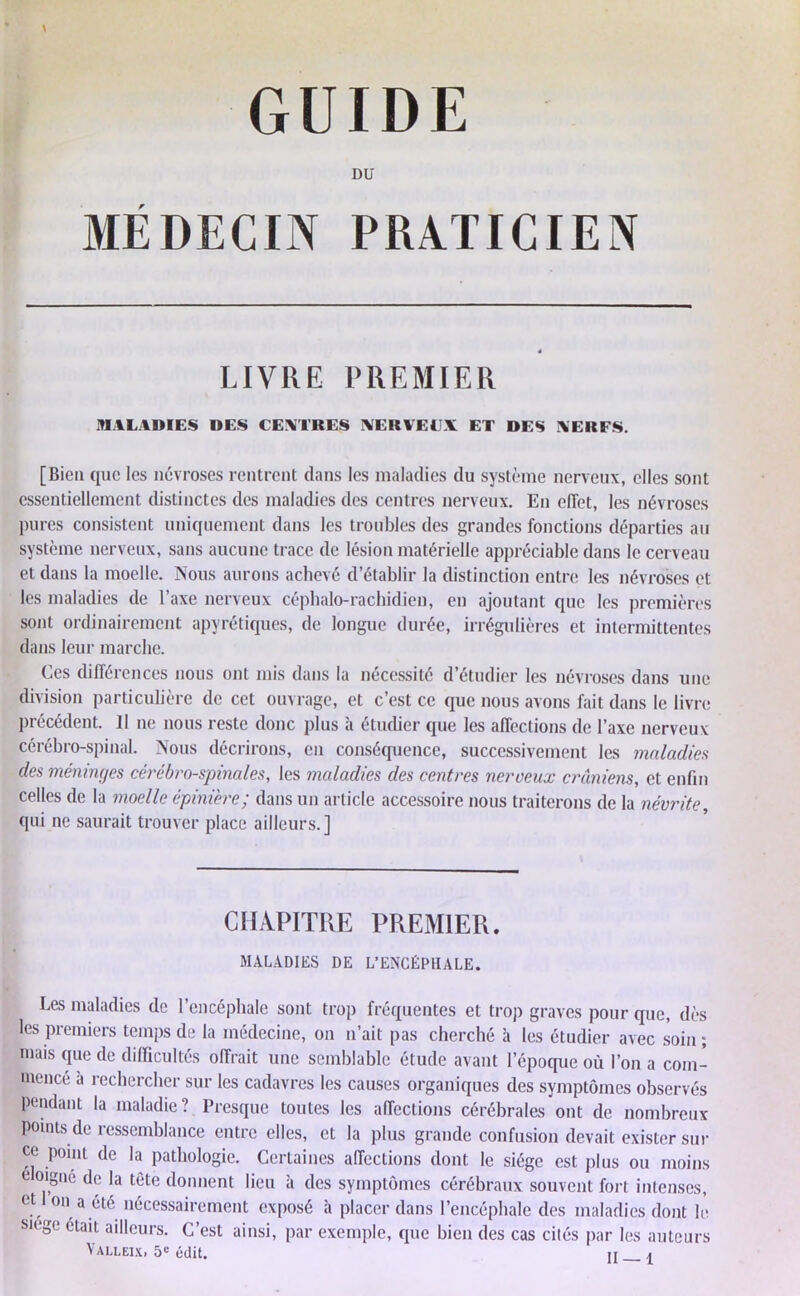 DU MÉDECIN PRATICIEN LIVRE PREMIER MALADIES DES CENTRES IVEUVEI V ET DES NEUFS. [Bien que les névroses rentrent dans les maladies du système nerveux, elles sont essentiellement distinctes des maladies des centres nerveux. En effet, les névroses pures consistent uniquement dans les troubles des grandes fonctions départies au système nerveux, sans aucune trace de lésion matérielle appréciable dans le cerveau et dans la moelle. Nous aurons achevé d’établir la distinction entre les névroses et les maladies de l’axe nerveux céphalo-rachidien, en ajoutant que les premières sont ordinairement apyrétiques, de longue durée, irrégulières et intermittentes dans leur marche. Ces différences nous ont mis dans la nécessité d’étudier les névroses dans une division particulière de cet ouvrage, et c’est ce que nous avons fait dans le livre précédent. Il ne nous reste donc plus à étudier que les affections de l’axe nerveux cérébro-spinal. Nous décrirons, en conséquence, successivement les maladies des méninges cérébro-spinales, les maladies des centres nerveux crâniens, et enfin celles de la moelle épinière; dans un article accessoire nous traiterons de la névrite, qui ne saurait trouver place ailleurs.] CHAPITRE PREMIER. MALADIES DE L’ENCÉPHALE. Les maladies de l’encéphale sont trop fréquentes et trop graves pour que, dès les premiers temps de la médecine, on n’ait pas cherché à les étudier avec soin; mais que de difficultés offrait une semblable étude avant l’époque où l’on a com- mencé à rechercher sur les cadavres les causes organiques des symptômes observés pendant la maladie? Presque toutes les affections cérébrales ont de nombreux points de ressemblance entre elles, et la plus grande confusion devait exister sur ce point de la pathologie. Certaines affections dont le siège est plus ou moins e oigne de la tète donnent lieu à des symptômes cérébraux souvent fort intenses, et I on a été nécessairement exposé à placer dans l’encéphale des maladies dont lè siégé était ailleurs. C’est ainsi, par exemple, que bien des cas cités par les auteurs