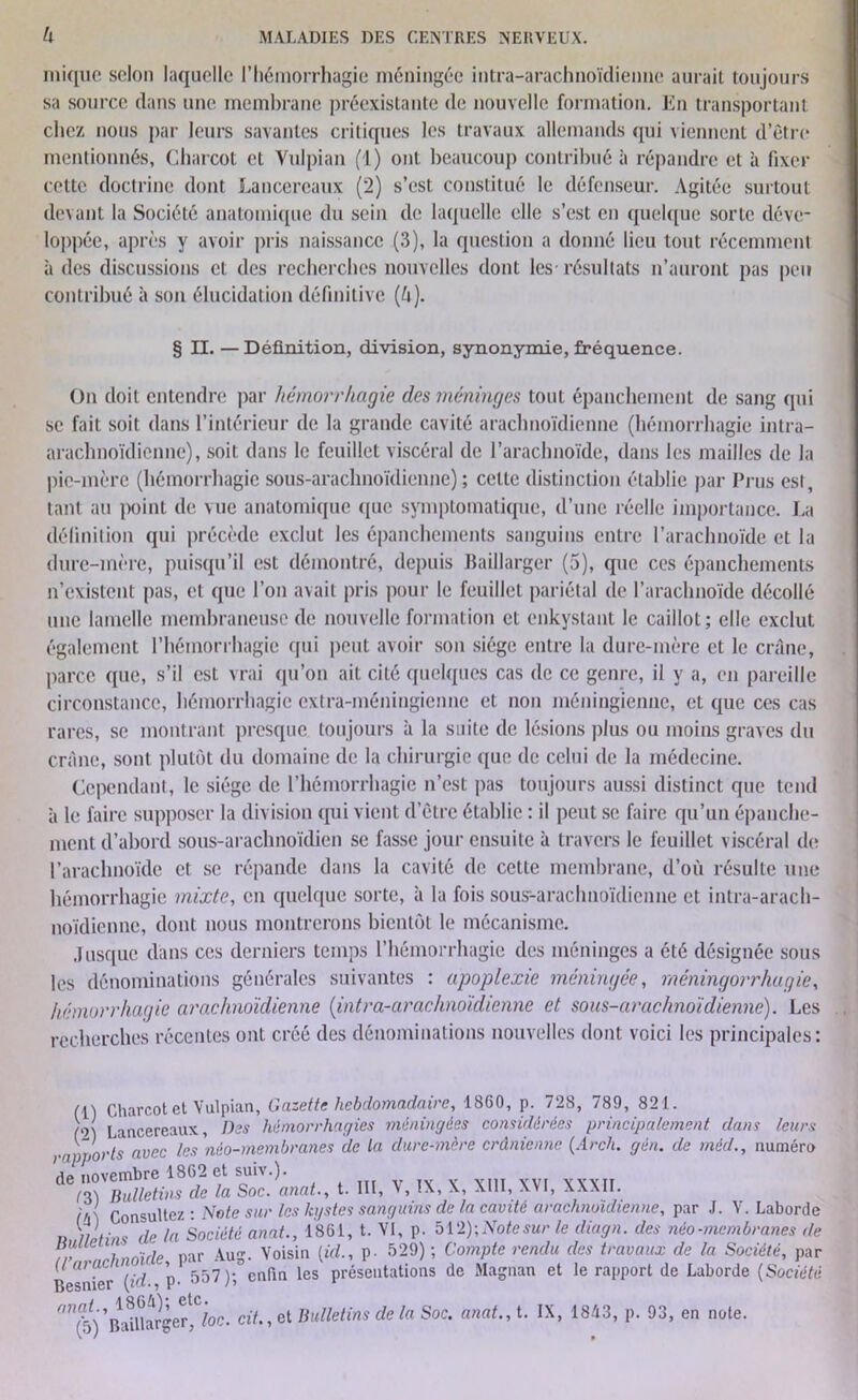 inique selon laquelle l’hémorrhagie méningée intra-arachnoïdienne aurait toujours sa source dans une membrane préexistante de nouvelle formation. En transportant chez nous par leurs savantes critiques les travaux allemands qui viennent d’être mentionnés, Charcot et Vulpian (1) ont beaucoup contribué à répandre et à fixer cette doctrine dont Lancereaux (2) s’est constitué le défenseur. Agitée surtout devant la Société anatomique du sein de laquelle elle s’est en quelque sorte déve- loppée, après y avoir pris naissance (3), la question a donné lieu tout récemment à des discussions et des recherches nouvelles dont les- résultats n’auront pas peu contribué à son élucidation définitive (ù). § IL — Définition, division, synonymie, fréquence. On doit entendre par hémorrhagie des méninges tout épanchement de sang qui se fait soit dans l’intérieur de la grande cavité arachnoïdienne (hémorrhagie intra- arachnoïdienne), soit dans le feuillet viscéral de l’arachnoïde, dans les mailles de la pie-mère (hémorrhagie sous-arachnoïdienne) ; celle distinction établie par Plus est, tant au point de vue anatomique que symptomatique, d’une réelle importance. La définition qui précède exclut les épanchements sanguins entre l’arachnoïde et la dure-mère, puisqu’il est démontré, depuis Baillarger (5), que ces épanchements n’existent pas, et que l’on avait pris pour le feuillet pariétal de l’araclmoïde décollé une lamelle membraneuse de nouvelle formation et enkystant le caillot; elle exclut également l’hémorrhagie qui peut avoir son siège entre la dure-mère et le crâne, parce que, s’il est vrai qu’on ait cité quelques cas de ce genre, il y a, en pareille circonstance, hémorrhagie extra-méningienne et non méningienue, et que ces cas rares, se montrant presque toujours à la suite de lésions plus ou moins graves du crâne, sont plutôt du domaine de la chirurgie que de celui de la médecine. Cependant, le siège de l’hémorrhagie n’est pas toujours aussi distinct que tend à le faire supposer la division qui vient d’être établie : il peut se faire qu’un épanche- ment d’abord sous-arachnoïdien se fasse jour ensuite à travers le feuillet viscéral de l’arachnoïde et se répande dans la cavité de cette membrane, d’où résulte une hémorrhagie mixte, en quelque sorte, à la fois sous-arachnoïdienne et intra-arach- noïdienne, dont nous montrerons bientôt le mécanisme. Jusque dans ces derniers temps l’hémorrhagie des méninges a été désignée sous les dénominations générales suivantes : apoplexie méningée, méningorrhugie, hémorrhagie arachnoïdienne (intra-arachnoïdienne et sous-arcichnoïdienne). Les recherches récentes ont créé des dénominations nouvelles dont voici les principales: (i) Charcot et Vulpian, Gazette hebdomadaire, 1860, p. 728, 789, 821. (O) Lancereaux, Des hémorrhagies méningées considérées principalement dans leurs •nôvorts avec les'néo-membranes de la dure-mère crânienne (Arch. gèn. de méd., numéro 'a? novembre 1862 et suiv.). de,X Zlletins de la Soc. anat, t. III, V, IX, X, XIII, XVI, XXXII. Consultez ; Note sur les kgstes sanguins de la cavité arachnoïdienne, par J. V. Laborde n IM ins de la Société anat., 1861, t. VI, p. 512); Note sur le diagn. des néo-membranes de tr rhnoïde par Aug. Voisin {id., p. 529) ; Compte rendu des travaux de la Société, par U ara. ’ _ les présentations de Magnan et le rapport de Laborde {Société Besmer \i«-, P- » ûn(b) ’B^Uarger^ foc. cit., et Bulletins de la Soc. anat., t. IX, 1843, p. 93, en note.