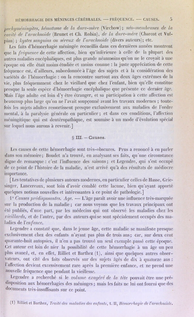 pachyméningites, hématome de la dure-mère (Virchow) ; néo-membranes de la cavité de Varachnoïde (Brunet et Ch. Robin), de la dure-mère (Charcot et Vul- pian) ; kystes sanguins ou séreux de l'arachnoïde (divers auteurs); etc. Les faits d’hémorrhagie méningée recueillis dans ces dernières années montrent que la fréquence de cette affection, bien qu’inférieure à celle de la plupart des autres maladies encéphaliques, est plus grande néanmoins qu’on ne le croyait à une époque où elle était moins étudiée et moins connue : la juste appréciation de cette fréquence est, d’ailleurs, subordonnée à l’àge des sujets et à la considération des variétés de l’hémorrhagie : on la rencontre surtout aux deux tiges extrêmes de la vie, plus fréquemment chez le vieillard que chez l’enfant, bien qu’elle constitue presque la seule espèce d’hémorrhagie encéphalique que présente ce dernier fige. Mais l’àge adulte est loin d’y être étranger, et sa participation à cette affection est beaucoup plus large qu’on ne l’avait soupçonné avant les travaux modernes ; toute- fois les sujets adultes ressortissent presque exclusivement aux maladies de l’ordre mental, à la paralysie générale en particulier; et dans ces conditions, l’affection méningitique qui est deutéropathique, est soumise à un mode d’évolution spécial sur lequel nous aurons à revenir.] § III. — Causes. Les causes de cette hémorrhagie sont très-obscures. Prus a renoncé à en parler dans son mémoire; Boudet n’a trouvé, en analysant ses faits, qu'une circonstance digne de remarque: c’est l’influence des saisons; et Legendre, qui s’est occupé de ce point de l’histoire de la maladie, n’est arrivé qu’à des résultats de médiocre importance. [ Les tentatives de plusieurs auteurs modernes, en particulier celles de liasse, Grie- singer, Lancereaux, sont loin d’avoir comblé cette lacune, bien qu’ayant apporté quelques notions nouvelles et intéressantes à ce point de pathologie.] 1° Causes prédisposantes. Age. — L’âge paraît avoir une influence très-marquée sur la production de la maladie ; car nous voyons que les travaux principaux ont été publiés, d’une part, par les médecins qui ont observé les maladies chez les vieillards, et de l’autre, par des auteurs qui se sont spécialement occupés des ma- ladies de \'enfance. Legendre a constaté que, dans le jeune âge, cette maladie se manifeste presque exclusivement chez des enfants n’avant pas plus de trois ans; car, sur deux cent quarante-huit autopsies, il n’en a pas trouvé un seul exemple passé cette époque. (Jet auteur est loin de nier la possibilité de cette hémorrhagie à un âge un peu plus avancé, et, en effet, Rilliet et Barthez (1), ainsi que quelques autres obser- vateurs, ont cité des faits observés sur des sujets âgés de dix à quatorze ans : l’affection devient excessivement rare après la première enfance, et ne prend une nouvelle fréquence que pendant la vieillesse. Legendre a recherché si le volume exagéré de la tète pouvait être une pré- disposition aux hémorrhagies des méninges; mais les faits ne lui ont fourni que des documents très-insuffisants sur ce point. (t ) Rilliet et Barthez, Traité des maladies des enfants, t. II, Hémorrhagie de l’arachnoïde.