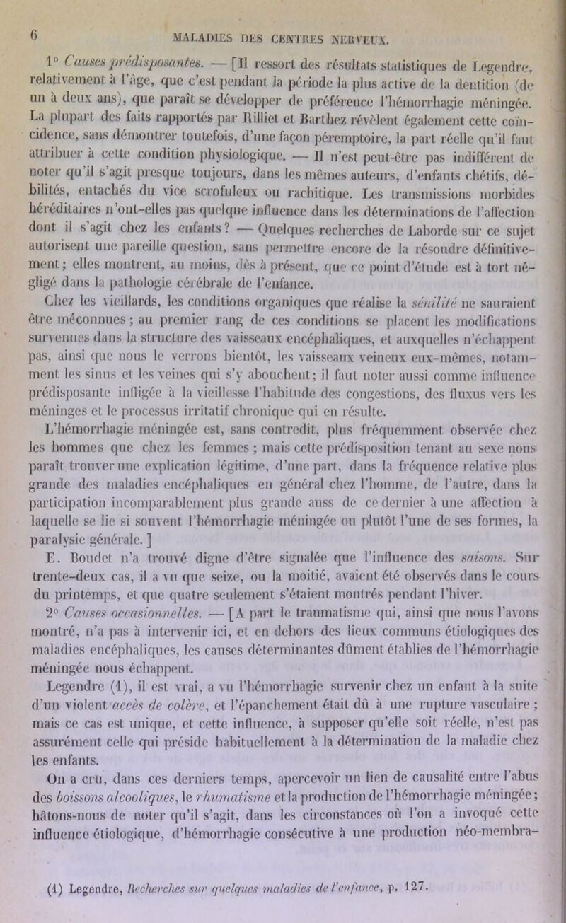 f) 1° Causes prédisposantes. — [Il ressort (les résultats statistiques de Legendre, relathement à I âge, que cest pendant la période la plus active de la dentition (de un .i deux ans), que paraît se développer de préférence l'hémorrhagie méningée. La plupart des faits rapportés par Rilliet et Barthez révèlent également cette coïn- cidence, sans démontrer toutefois, d’une façon péremptoire, la part réelle qu’il faut attribuer à cette condition physiologique. •— Il n’est peut-être pas indifférent de noter qu il s agit presque toujours, dans les mêmes auteurs, d’enfants chétifs, dé- bilités, entachés du vice scrofuleux ou rachitique. Les transmissions morbides héréditaires n ont-elles pas quelque influence dans les déterminations de l’affection dont il s agit chez les enfants? -—Quelques recherches de Labordc sur ce sujet autorisent une pareille question, sans permettre encore de la résoudre définitive- ment; elles montrent, au moins, dès à présent, que ce point d’étude est à tort né- gligé dans la pathologie cérébrale de l’enfance. Chez les vieillards, les conditions organiques que réalise la sénilité ne sauraient être méconnues ; au premier rang de ces conditions se placent les modifications survenues dans la structure des vaisseaux encéphaliques, et auxquelles n’échappent pas, ainsi que nous le verrons bientôt, les vaisseaux veineux eux-mêmes, notam- ment les sinus et les veines qui s’y abouchent; il faut noter aussi comme influence prédisposante infligée à la vieillesse l’habitude des congestions, des fluxus vers les méninges et le processus irritatif chronique qui en résulte. L’hémorrhagie méningée est, sans contredit, plus fréquemment observée chez les hommes que chez les femmes; mais cette prédisposition tenant au sexe nous paraît trouver une explication légitime, d’une part, dans la fréquence relative plus grande des maladies encéphaliques en général chez l’homme, de l’autre, dans la participation incomparablement plus grande auss de ce dernier à une affection à laquelle se lie si souvent l’hémorrhagie méningée ou plutôt l’une de ses formes, la paralysie générale. ] E. Boudet n’a trouvé digne d’être signalée que l’influence des saisons. Sur trente-deux cas, il a vu que seize, ou la moitié, avaient été observés dans le cours du printemps, et que quatre seulement s’étaient montrés pendant l’hiver. 2° Causes occasionnelles. — [A part le traumatisme qui, ainsi que nous l’avons montré, n’a pas à intervenir ici, et en dehors des lieux communs étiologiques des maladies encéphaliques, les causes déterminantes dûment établies de l'hémorrhagie méningée nous échappent. Legendre (1), il est; vrai, a vu l’hémorrhagie survenir chez un enfant à la suite d’un violent accès de colère, et l’épanchement était dû à une rupture vasculaire ; mais ce cas est unique, et cette influence, à supposer qu’elle soit réelle, n’est pas assurément celle qui préside habituellement à la détermination de la maladie chez les enfants. On a cru, dans ces derniers temps, apercevoir un lien de causalité entre 1 abus des boissons alcooliques, le rhumatisme et la production de l’hémorrhagie méningée ; hfitons-nous de noter qu’il s’agit, dans les circonstances où l’on a invoqué cette influence étiologique, d’hémorrhagie consécutive à une production néo-membra- (1) Legendre, Recherches sur quelques maladies de l'en fanée, p. 127.