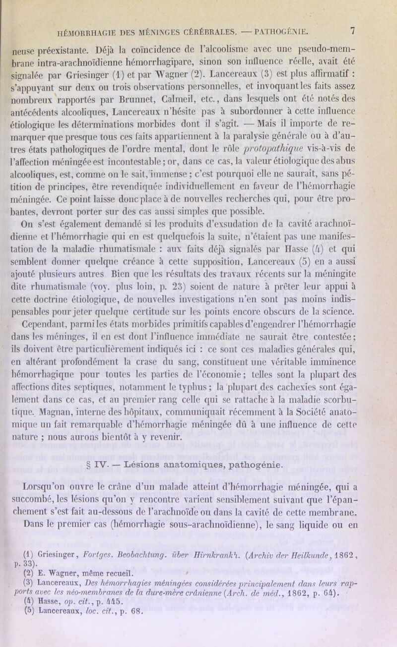 neuse préexistante. Déjà la coïncidence de l’alcoolisme avec une pseudo-mem- brane intra-arachnoïdienne hémorrhagipare, sinon son influence réelle, avait été signalée par Griesinger (1) et par Wagner (2). Lancereaux (3) est plus affirmatif : s’appuyant sur deux ou trois observations personnelles, et invoquant les faits assez nombreux rapportés par Brunnct, Calmeil, etc., dans lesquels ont été notés des antécédents alcooliques, Lancereaux n’hésite pas à subordonner à cette influence étiologique les déterminations morbides dont il s’agit. ■— Mais il importe de re- marquer que presque tous ces faits appartiennent à la paralysie générale ou à d’au- tres états pathologiques de l’ordre mental, dont le rôle protopathique vis-à-vis de l’affection méningée est incontestable ; or, dans ce cas, la valeur étiologique des abus alcooliques, est, comme on le sait, immense ; c’est pourquoi elle ne saurait, sans pé- tition de principes, être revendiquée individuellement en faveur de l’hémorrhagie méningée. Ce point laisse donc place à de nouvelles recherches qui, pour être pro- bantes, devront porter sur des cas aussi simples que possible. On s’est également demandé si les produits d’exsudation de la cavité arachnoï- dienne et l’hémorrhagie (pii en est quelquefois la suite, n’étaient pas une manifes- tation de la maladie rhumatismale : aux faits déjà signalés par Hasse (é) et qui semblent donner quelque créance à celte supposition, Lancereaux (5) en a aussi ajouté plusieurs autres Bien que les résultats des travaux récents sur la méningite dite rhumatismale (voy. plus loin, p. 23) soient de nature à prêter leur appui à cette doctrine étiologique, de nouvelles investigations n’en sont pas moins indis- pensables pour jeter quelque certitude sur les points encore obscurs de la science. Cependant, parmi les états morbides primitifs capables d’engendrer l’hémorrhagie dans les méninges, il en est dont l’influence immédiate ne saurait être contestée; ils doivent être particulièrement indiqués ici : ce sont ces maladies générales qui, en altérant profondément la crase du sang, constituent une véritable imminence hémorrhagique pour toutes les parties de l’économie; telles sont la plupart des affections dites septiques, notamment le typhus; la plupart des cachexies sont éga- lement dans ce cas, et au premier rang celle qui se rattache à la maladie scorbu- tique. Magnan, interne des hôpitaux, communiquait récemment à la Société anato- mique un fait remarquable d’hémorrhagie méningée dû à une influence de cette nature ; nous aurons bientôt à y revenir. § IV. — Lésions anatomiques, pathogénie. Lorsqu’on ouvre le crâne d’un malade atteint d’hémorrhagie méningée, qui a succombé, les lésions qu’on y rencontre varient sensiblement suivant que l’épan- chement s’est fait au-dessous de l’arachnoïde ou dans la cavité de cette membrane. Dans le premier cas (hémorrhagie sous-arachnoïdienne), le sang liquide ou en (1) Griesinger, Fortgcs. Beobachtung. über Hirnkrankh. (Archiv der Heiltcunde, 1862, p. 33). (2) E. Wagner, même recueil. ' (3) Lancereaux, Des hémorrhagies méningées considérées principalement dans leurs rap- ports avec les néo-membranes de la dure-mère crânienne (Arcli. de méd., 1862, p. 64). (4) Hasse, op. cit., p. 445. (5) Lancereaux, loc. cit., p. 68.