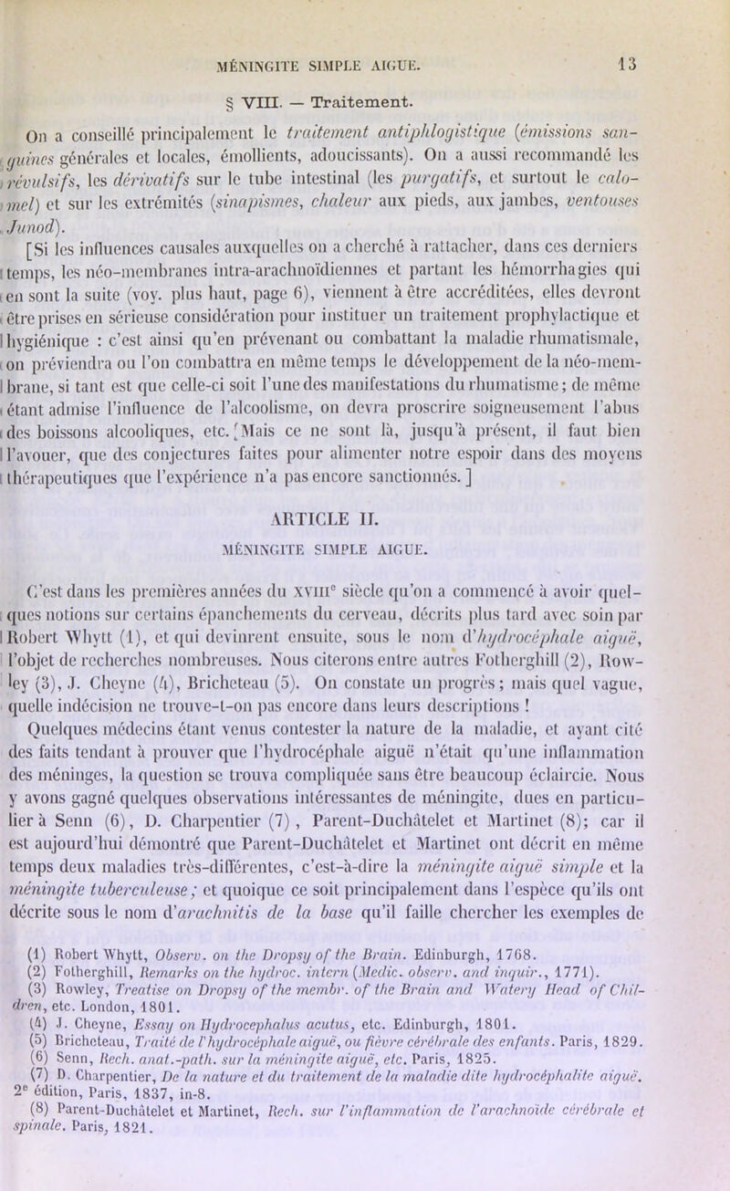 § VIII. — Traitement. On a conseillé principalement le traitement antiphlogistique (émissions san- guines générales et locales, émollients, adoucissants). On a aussi recommandé les révulsifs, les dérivatifs sur le tube intestinal (les purgatifs, et surtout le calo- mel) et sur les extrémités (sinapismes, chaleur aux pieds, aux jambes, ventouses Junod). [Si les influences causales auxquelles on a cherché à rattacher, dans ces derniers ! temps, les néo-membranes intra-arachnoïdicnnes et partant les hémorrhagies qui ien sont la suite (vov. plus haut, page 6), viennent à être accréditées, elles devront i être prises en sérieuse considération pour instituer un traitement prophylactique et I hygiénique : c’est ainsi qu’en prévenant ou combattant la maladie rhumatismale, on préviendra ou l’on combattra en même temps le développement de la néo-mem- I brane, si tant est que celle-ci soit l’une des manifestations du rhumatisme ; de même (étantadmise l’influence de l’alcoolisme, on devra proscrire soigneusement l’abus ides boissons alcooliques, etc.[Mais ce ne sont là, jusqu’à présent, il faut bien I l’avouer, que des conjectures faites pour alimenter notre espoir dans des moyens thérapeutiques que l’expérience n’a pas encore sanctionnés. ] ARTICLE IL MÉNINGITE SIMPLE AIGUE. C’est dans les premières années du xviii0 siècle qu’on a commencé à avoir quel- ques notions sur certains épanchements du cerveau, décrits plus tard avec soin par I Robert ‘Whytt (1), et qui devinrent ensuite, sous le nom (Yhydrocéphale aiguë, l’objet de recherches nombreuses. Nous citerons entre autres Fotherghill (2), Row- ley (3), J. Chcyne (ft), Bricheteau (5). On constate un progrès; mais quel vague, quelle indécision ne trouve-l-on pas encore dans leurs descriptions ! Quelques médecins étant venus contester la nature de la maladie, et ayant cité des faits tendant à prouver que l’hydrocéphale aiguë n’était qu’une inflammation des méninges, la question se trouva compliquée sans être beaucoup éclaircie. Nous y avons gagné quelques observations intéressantes de méningite, dues en particu- lier à Senn (6), D. Charpentier (7), Parent-Duchâtelet et Martinet (8); car il est aujourd’hui démontré que Parent-Duchâtelet et Martinet ont décrit en même temps deux maladies très-différentes, c’est-à-dire la méningite aiguë simple et la méningite tuberculeuse ; et quoique ce soit principalement dans l’espèce qu’ils ont décrite sous le nom d'arachnitis de la base qu’il faille chercher les exemples de (1) Robert Whytt, Observ. on the Dropsy of tlie Brain. Edinburgh, 1768. (2) Fotherghill, Remarks on the hyclroc. intern (Medic. observ. and inrjuir., 1771). (3) Rowley, Treatise on Dropsy of the membr. of the Brain and Watery Head of Chil- dren, etc. London, 1801. (h) .1. Cheyne, Essay on Hydrocephalus acutus, etc. Edinburgh, 1801. (5) Bricheteau, Traité de T hydrocéphale aiguë, ou fièvre cérébrale des enfants. Paris, 1829. (6) Senn, Rech. anat.-path. sur la méningite aiguë, etc. Paris, 1825. (7) D. Charpentier, De la nature et du traitement de la maladie dite hydrocéphalite aiguë. 2e édition, Paris, 1837, in-8. (8) Parent-Duchâtelet et Martinet, Rech. sur Vinflammation de Tarachnoïde cérébrale et spinale. Paris, 1821.