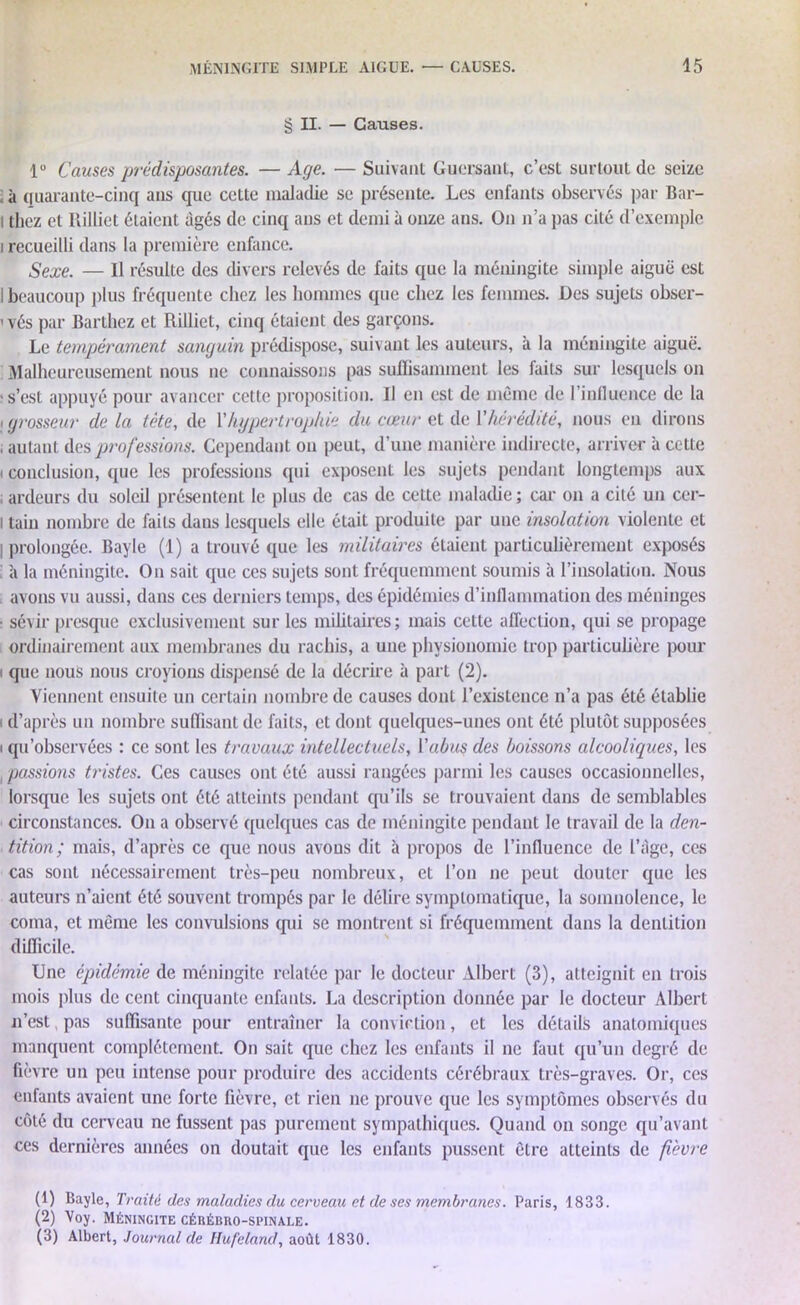 § II. — Causes. 1° Causes prédisposantes. — Age. — Suivant Guersant, c’est surtout de seize ; à quarante-cinq ans que cette maladie se présente. Les enfants observés par Bar- l thez et Ililliet étaient âgés de cinq ans et demi à onze ans. On n’a pas cité d’exemple i recueilli dans la première enfance. Sexe. — Il résulte des divers relevés de faits que la méningite simple aiguë est I beaucoup plus fréquente chez les hommes que chez les femmes. Des sujets obser- vés par Barthez et Rilliet, cinq étaient des garçons. Le tempérament sanguin prédispose, suivant les auteurs, à la méningite aiguë. Malheureusement nous ne connaissons pas suffisamment les faits sur lesquels on •s’est appuyé pour avancer cette proposition. Il en est de môme de l’influence de la i grosseur de la tète, de Y hypertrophie du cœur et de V hérédité, nous en dirons , autant des professions. Cependant ou peut, d’une manière indirecte, arriver à cette i conclusion, que les professions qui exposent les sujets pendant longtemps aux ; ardeurs du soleil présentent le plus de cas de cette maladie ; car on a cité un cer- i tain nombre de faits dans lesquels elle était produite par une insolation violente et I prolongée. Bayle (1) a trouvé que les militaires étaient particulièrement exposés à la méningite. On sait que ces sujets sont fréquemment soumis à l’insolation. Nous avons vu aussi, dans ces derniers temps, des épidémies d’inflammation des méninges ■ sévir presque exclusivement sur les militaires; mais cette affection, qui se propage ordinairement aux membranes du rachis, a une physionomie trop particulière pour que nous nous croyions dispensé de la décrire à part (2). Viennent ensuite un certain nombre de causes dont l’existence n’a pas été établie i d’après un nombre suffisant de faits, et dont quelques-unes ont été plutôt supposées i qu’observées : ce sont les travaux intellectuels, Y abus des boissons alcooliques, les , passions tristes. Ces causes ont été aussi rangées parmi les causes occasionnelles, lorsque les sujets ont été atteints pendant qu’ils se trouvaient dans de semblables circonstances. On a observé quelques cas de méningite pendant le travail de la den- tition; mais, d’après ce que nous avons dit à propos de l’influence de l’âge, ces cas sont nécessairement très-peu nombreux, et l’on ne peut douter que les auteurs n’aient été souvent trompés par le délire symptomatique, la somnolence, le coma, et môme les convulsions qui se montrent si fréquemment dans la dentition difficile. Une épidémie de méningite relatée par le docteur Albert (3), atteignit en trois mois plus de cent cinquante enfants. La description donnée par le docteur Albert n’est, pas suffisante pour entraîner la conviction, et les détails anatomiques manquent complètement. On sait que chez les enfants il ne faut qu’un degré de fièvre un peu intense pour produire des accidents cérébraux très-graves. Or, ces enfants avaient une forte fièvre, et rien ne prouve que les symptômes observés du côté du cerveau ne fussent pas purement sympathiques. Quand on songe qu’avant ces dernières années on doutait que les enfants pussent être atteints de fièvre (1) Bayle, Traité des maladies du cerveau et de ses membranes. Paris, 1833. (2) Voy. Méningite cérébro-spinale. (3) Albert, Journal de Hufeland, août 1830.