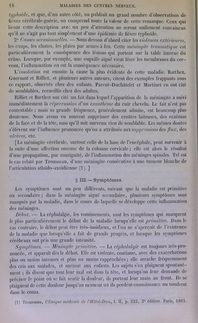 typhoïde, et que, d’un autre côté, ou publiait uii grand nombre d’observations de fièvre cérébrale guérie, on comprend toute la valeur de cette remarque. Ceux qui liront cette description aves un peu d’attention ne seront nullement convaincus qu’il ne s’agit pas tout simplement d’une épidémie de fièvre typhoïde. 2° Causes occasionnelles. —Nous devons d’abord citer les violences extérieures, les coups, les chutes, les plaies par armes à feu. Cette méningite traumatique est particulièrement la conséquence des lésions qui portent sur la table interne du crâne. Lorsque, par exemple, une esquille aiguë vient léser les membranes du cer- veau, l'inflammation en est la conséquence nécessaire. L'insolation est ensuite la cause la plus évidente de cette maladie. Barthez, Guersant et Rilliet, et plusieurs autres auteurs, citent des exemples frappants sous ce rapport, observés chez des enfants. Parent-Duchâtelet et Martinet en ont cité de semblables, recueillis chez des adultes. llillict et Barthez ont cité un fait dans lequel l’apparition de la méningite a suivi immédiatement la répercussion d'un exanthème du cuir chevelu. Le fait n’est pas contestable ; mais sa grande fréquence, généralement admise, est beaucoup plus douteuse. Nous avons vu souvent supprimer des croûtes laiteuses, des eczémas de la face et de la tète, sans qu’il soit survenu rien de semblable. Les mêmes doutes s’élèvent sur l’influence prononcée qu’on a attribuée aux suppressions des flux, des ulcères, etc. [La méningite cérébrale, surtout celle de la base de l’encéphale, peut survenir à la suite d’une affection osseuse de la colonne cervicale; elle est alors le résultat d’une propagation, par contiguïté, de l’inflammation des méninges spinales. Tel est le cas relaté par Trousseau, d’une méningite consécutive à une tumeur blanche de l’articulation atloïdo-axoïdienne (1).] § III.— Symptômes. Les symptômes sont un peu différents, suivant que la maladie est primitive ou secondaire; dans la méningite aiguë secondaire, plusieurs symptômes sont masqués par la maladie, dans le cours de laquelle se développe cette inflammation des méninges. Début. — La céphalalgie, les vomissements, sont les symptômes qui marquent le plus particulièrement le début de la maladie lorsqu’elle est primitive. Dans le cas contraire, le début peut être très-insidieux, et l’on ne s’aperçoit de l’existence de la maladie que lorsqu’elle a fait de grands progrès, et lorsque les symptômes cérébraux ont pris une grande intensité. Symptômes. — Méningite primitive. — La céphalalgie est toujours très-pro- noncée, et apparaît dès le début. Elle est violente, continue, avec des exacerbations plus ou moins intenses et plus ou moins rapprochées ; elle arrache fréquemment des cris aux malades, et surtout aux enfants. Les sujets s’en plaignent spontané- ment ; ils disent que tout leur mal est dans la tête, et lorsqu’on leur demande de. préciser le point où se fait sentir la douleur, ils portent leur main au front. Ils se plaignent de cette douleur jusqu’au moment où ils perdent connaissance ou tombent dans le coma. (J) Trousseau, Clinique médicale de l'Hôtel-Dieu, t. II, p. 223, 2e édition. Paris, 1865.