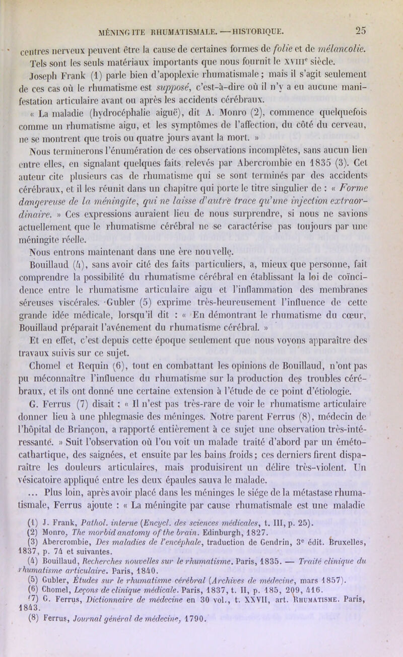 contres nerveux peuvent être la cause de certaines formes de folie et de mélancolie. Tels sont les seuls matériaux importants que nous fournit le xvnie siècle. Joseph Frank (1) parle bien d’apoplexie rhumatismale ; mais il s’agit seulement de ces cas où le rhumatisme est supposé, c’est-à-dire où il n’v a eu aucune mani- festation articulaire avant ou après les accidents cérébraux. « La maladie (hydrocéphalie aiguë), dit A. Monro (2), commence quelquefois comme un rhumatisme aigu, et les symptômes de 1’affection, du côté du cerveau, ne se montrent que trois ou quatre joui s avant la mort. » Nous terminerons l’énumération de ces observations incomplètes, sans aucun lien entre elles, en signalant quelques faits relevés par Abercrombie en 1835 (3). Cet auteur cite plusieurs cas de rhumatisme qui se sont terminés par des accidents cérébraux, et il les réunit dans un chapitre qui porte le titre singulier de : « Forme dangereuse de la méningite, qui ne laisse d’autre trace qu’une injection extraor- dinaire. » Ces expressions auraient lieu de nous surprendre, si nous ne savions actuellement que le rhumatisme cérébral ne se caractérise pas toujours par une méningite réelle. Nous entrons maintenant dans une ère nouvelle. Bouillaud (ô), sans avoir cité des faits particuliers, a, mieux que personne, fait comprendre la possibilité du rhumatisme cérébral en établissant la loi de coïnci- dence entre le rhumatisme articulaire aigu et l’inflammation des membranes séreuses viscérales. Gubler (5) exprime très-heureusement l’influence de cette grande idée médicale, lorsqu’il dit : « En démontrant le rhumatisme du cœur, Bouillaud préparait l’avénement du rhumatisme cérébral. » Et en effet, c’est depuis cette époque seulement que nous voyons apparaître des travaux suivis sur ce sujet. Chomel et Requin (6), tout en combattant les opinions de Bouillaud, n’ont pas pu méconnaître l’influence du rhumatisme sur la production des troubles céré- braux, et ils ont donné une certaine extension à l’étude de ce point d’étiologie. G. Ferras (7) disait : « Il n’est pas très-rare de voir le rhumatisme articulaire donner lieu à une phlegmasie des méninges. Notre parent Ferras (8), médecin de l’hôpital de Briançon, a rapporté entièrement à ce sujet une observation très-inté- ressante. » Suit l’observation où l’on voit un malade traité d’abord par un éméto- cathartique, des saignées, et ensuite par les bains froids; ces derniers firent dispa- raître les douleurs articulaires, mais produisirent un délire très-violent. Un vésicatoire appliqué entre les deux épaules sauva le malade. ... Plus loin, après avoir placé dans les méninges le siège de la métastase rhuma- tismale, Ferrus ajoute : « La méningite par cause rhumatismale est une maladie (1) J. Frank, Pathol, interne (Encycl. des sciences médicales, t. III, p. 25). (2) Monro, The morbidanatomy of the brain. Edinburgh, 1827. (3) Abercrombie, Des maladies de l’encéphale, traduction de Gendrin, 3e édit. Bruxelles, 1837, p. 74 et suivantes. (4) Bouillaud, Recherches nouvelles sur le rhumatisme. Paris, 1835. — Traité clinique du rhumatisme articulaire. Paris, 1840. (5) Gubler, Études sur le rhumatisme cérébral (Archives de médecine, mars 1857). (6) Chomel, Leçons de clinique médicale. Paris, 1837, t. II, p. 185, 209, 416. '1) G. Ferrus, Dictionnaire de médecine en 30 vol., t. XXVII, art. Yihum atisme. Paris, 1843. (8) Ferrus, Journal général de médecine, 1790.