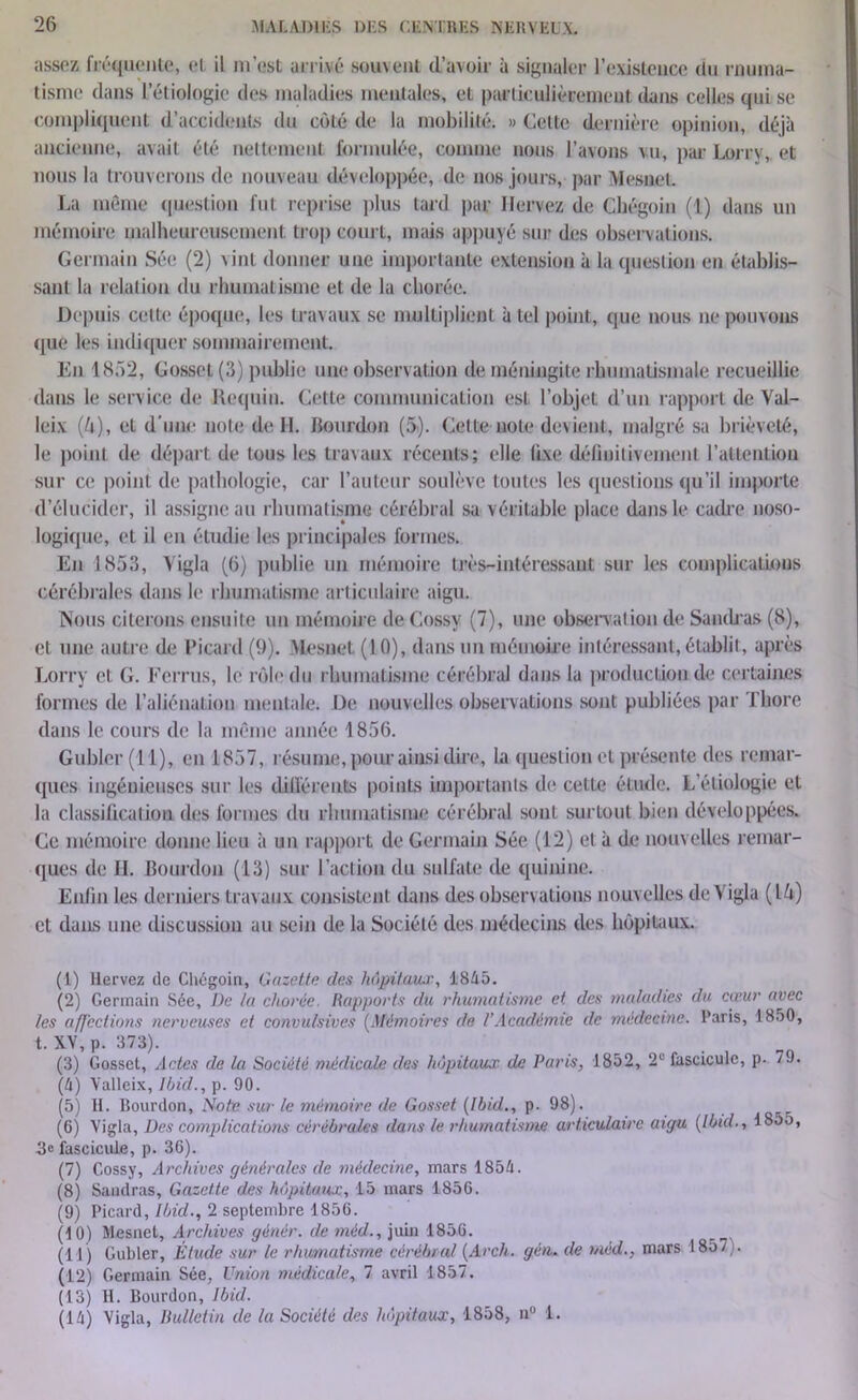 assez fréquente, et il m’est arrivé souvent d’avoir à signaler l’existence du rnuma- tismc dans l’étiologie des maladies mentales, et particulièrement dans celles qui se compliquent d’accidents du coté de la mobilité. » Celte dernière opinion, déjà ancienne, avait été nettement formulée, comme nous l’avons vu, par Lorry, et nous la trouverons de nouveau développée, de nos jours, par Mesnet. La même question fut reprise plus tard par Ilervez de Chégoin (1) dans un mémoire malheureusement trop court, mais appuyé sur des observations. Germain Sée (2) vint donner une importante extension à la question en établis- sant la relation du rhumatisme et de la chorée. Depuis celte époque, les travaux se multiplient à tel point, que nous ne pouvons que les indiquer sommairement. En 1852, Gosset (3) publie une observation de méningite rhumatismale recueillie dans le serv ice de Requin. Cette communication est l’objet d’un rapport de Val- leix (U), et d'une note de H. bourdon (5). Cette note devient, malgré sa brièveté, le point de. départ de tous les travaux récents; elle fixe définitivement l’attention sur ce point de pathologie, car l’auteur soulève toutes les questions qu’il importe d’élucider, il assigne au rhumatisme cérébral sa véritable place dans le cadre noso- logique, et il en étudie les principales formes. En 1853, Vigla (6) publie un mémoire très-intéressant sur les complications cérébrales dans le rhumatisme articulaire aigu. Nous citerons ensuite un mémoire de Cossy (7), une observation de SaiKÜ’as (8), et une autre de Picard (9). XLesnet (10), dans un mémoire intéressant, établit, après Lorry et G. Ferrus, le rôle du rhumatisme cérébral dans la production de certaines formes de l’aliénation mentale. De nouvelles observations sont publiées par Tliore dans le cours de la même année 1856. Gubler(ll), en 1857, résume, pour ainsi dire, la question et présente des remar- ques ingénieuses sur les différents points importants de cette étude. L’étiologie et la classification des formes du rhumatisme cérébral sont surtout bien développées. Ce mémoire donne lieu à un rapport de Germain Sée (12) et à de nouvelles remar- ques de H. Bourdon (13) sur l’action du sulfate de quinine. Enfin les derniers travaux consistent dans des observations nouv elles de Y igla (l/t) et dans une discussion au sein de la Société des médecins des hôpitaux. (1) Uervez de Chégoin, Gazette des hôpitaux, 1845. (2) Germain Sée, De la chorée. Rapports du rhumatisme et des maladies du cœur avec les affections nerveuses et convulsives (Mémoires de l’Académie de médecine. Paris, 18o0, t. XV, p. 373). (3) Gosset, Actes de la Société médicale des hôpitaux, de Paris, 1852, 2e fascicule, p. 79. (4) Valleix, Ibid., p. 90. (5) H. Bourdon, Note sur le mémoire de Gosset (Ibid., p. 98). (6) Vigla, Des complications cérébrales dans le rhumatisme articulaire aigu (Ibid., 185o, 3e fascicule, p. 30). (7) Cossy, Archives générales de médecine, mars 1854. (8) Sandras, Gazette des hôpitaux, 15 mars 1856. (9) Picard, Ibid., 2 septembre 1856. (10) Mesnet, Archives génère, de méd., juin 1856. (11) Gubler, Étude sur le rhumatisme cérébral (Arch. géti. de méd., mars 1857 . (12) Germain Sée, Union médicale, 7 avril 1857. (13) H. Bourdon, Ibid. (14) Vigla, Bulletin de la Société des hôpitaux, 1858, n° 1.