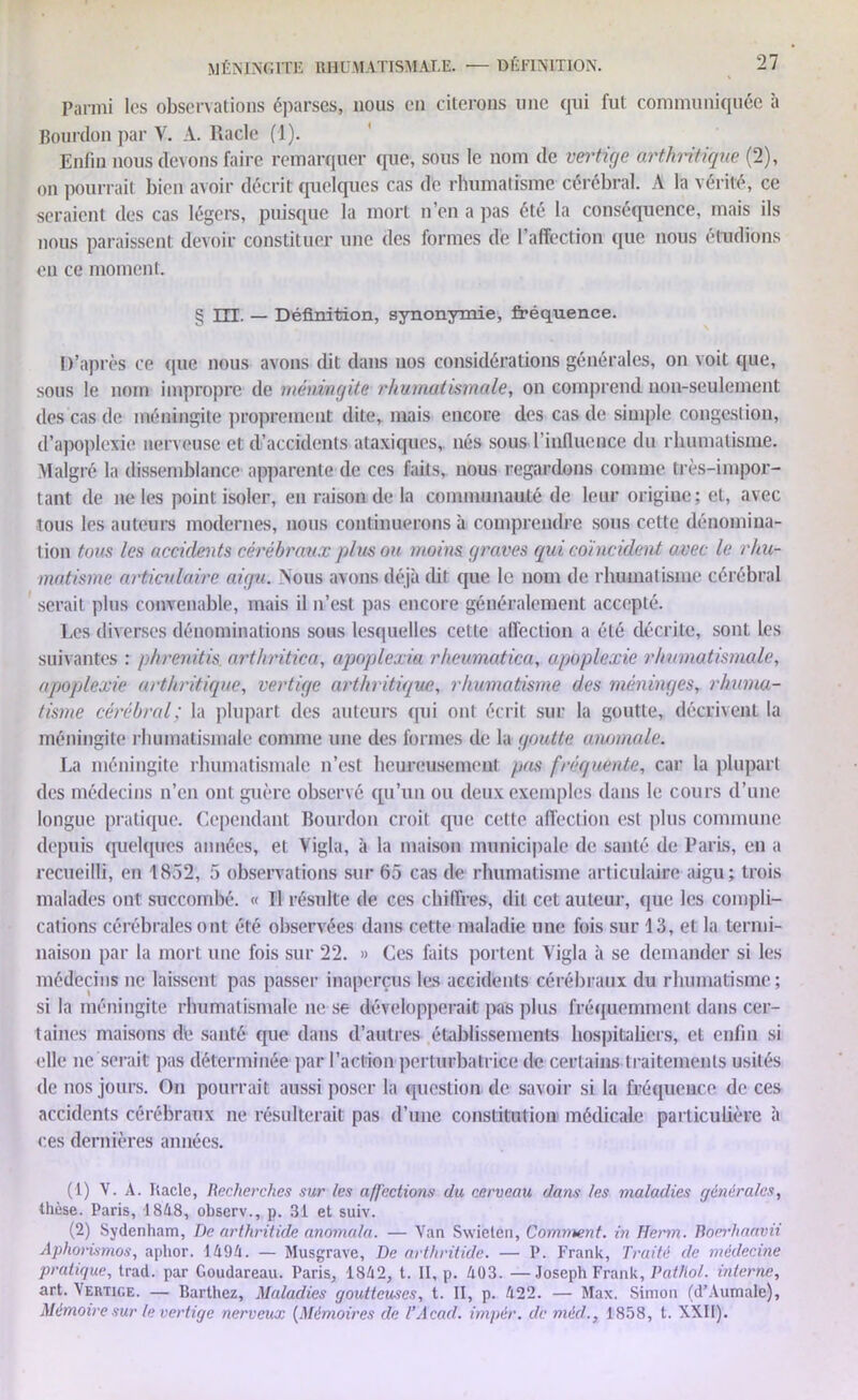 Parmi les observations éparses, nous en citerons une qui fut communiquée à Bourdon par Y. A. Racle (1). Enfin nous (levons faire remarquer que, sous le nom de vertige arthritique (2), on pourrait bien avoir décrit quelques cas de rhumatisme cérébral. A la vérité, ce seraient des cas légers, puisque la mort n’en a pas été la conséquence, mais ils nous paraissent devoir constituer une des formes de l'affection que nous étudions eu ce moment. § UE. — Définition, synonymie, fréquence. D’après ce que nous avons dit dans nos considérations générales, on voit ([ue, sous le nom impropre de méningite rhumatismale, on comprend non-seulement des cas de méningite proprement dite, mais encore des cas de simple congestion, d’apoplexie nerveuse et d’accidents ataxiques, nés sous l'influence du rhumatisme. Malgré la dissemblance apparente de ces faits, nous regardons comme très-impor- tant de ne les point isoler, en raison de la communauté de leur origine; et, avec tous les auteurs modernes, nous continuerons à comprendre sous cette dénomina- tion tous les accidents cérébraux plus ou moins graves qui coïncident avec le rhu- matisme articulaire aigu. Nous avons déjà dit que le nom de rhumatisme cérébral serait plus convenable, mais il n’est pas encore généralement accepté. Les diverses dénominations sous lesquelles cette affection a été décrite, sonl les suivantes : phrenitis arthritica, apoplexia rhevmatica, apoplexie rhumatismale, apoplexie arthritique, vertige arthritique, rhumatisme des méninges, rhuma- tisme cérébral; la plupart des auteurs (pii ont écrit sur la goutte, décrivent la méningite rhumatismale comme une des formes de la goutte anomale. La méningite rhumatismale n’est heureusement pas fréquente, car la [dupai t des médecins n’en ont guère observé qu’un ou deux exemples dans le cours d’une longue pratique. Cependant Bourdon croit que cette affection est plus commune depuis quelques années, et Vigia, à la maison municipale de santé de Paris, en a recueilli, en 1852, 5 observations sur 65 cas de rhumatisme articulaire aigu; trois malades ont succombé. « U résulte de ces chiffres, dit cet auteur, que les compli- cations cérébrales ont été observées dans cette maladie une fois sur 13, et la termi- naison par la mort une fois sur 22. » Ces faits portent Yigla à se demander si les médecins ne laissent pas passer inaperçus les accidents cérébraux du rhumatisme; si la méningite rhumatismale ne se développerait pas plus fréquemment dans cer- taines maisons de santé que dans d’autres établissements hospitaliers, et enfin si elle ne serait pas déterminée par l’action perturbatrice de certains traitements usités de nos jours. On pourrait aussi poser la question de savoir si la fréquence de ces accidents cérébraux ne résulterait pas d’une constitution médicale particulière à ces dernières années. (1) V. A. Racle, Recherches sur les affections du cerveau dans les maladies générales, thèse. Paris, 1848, observ., p. 31 et suiv. (2) Sydenham, De arthritide anomala. — Van Swieten, Comment, in Herm. Boerhaavii Aphorismos, aphor. 1494. — Musgrave, De arthritide. — P. Frank, Traité de médecine pratique, trad. par Goudareau. Paris, 1842, t. II, p. 403. —Joseph Frank, Pathol, interne, art. Vertige. — Barthez, Maladies goutteuses, t. II, p. 422. — Max. Simon (d’Aumale), Mémoire sur le vertige nerveux {Mémoires de T Acad, impér. de mécl., 1858, t. XXII).